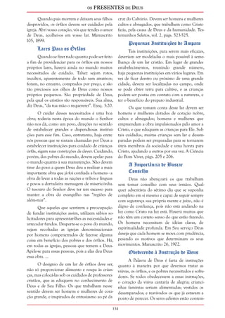 os PRESENTES de Deus 
134 
Quando pais morrem e deixam seus filhos 
desprovidos, os órfãos devem ser cuidados pela 
igreja. Abri vosso coração, vós que tendes o amor 
de Deus, acolhei-os em vosso lar. Manuscrito 
105, 1899. 
Lares Para os Órfãos 
Quando se fizer tudo quanto pode ser feito 
a fim de providenciar para os órfãos em nossos 
próprios lares, haverá ainda no mundo muitos 
necessitados de cuidado. Talvez sejam rotos, 
incultos, aparentemente de todo sem atrativos; 
foram, no entanto, comprados por preço, e são 
tão preciosos aos olhos de Deus como nossos 
próprios pequenos. São propriedade de Deus, 
pela qual os cristãos são responsáveis. Sua alma, 
diz Deus, “da tua mão o requererei”. Ezeq. 3:20. 
O cuidar desses necessitados é uma boa 
obra; todavia nesta época do mundo o Senhor 
não nos dá, como um povo, direções no sentido 
de estabelecer grandes e dispendiosas institui-ções 
para esse fim. Caso, entretanto, haja entre 
nós pessoas que se sintam chamadas por Deus a 
estabelecer instituições para cuidado de crianças 
órfãs, sigam suas convicções de dever. Cuidando, 
porém, dos pobres do mundo, devem apelar para 
o mundo quanto à sua manutenção. Não devem 
tirar do povo a quem Deus deu a realizar a mais 
importante obra que já foi confiada a homens - a 
obra de levar a todas as nações e tribos e línguas 
e povos a derradeira mensagem de misericórdia. 
O tesouro do Senhor deve ter um excesso para 
manter a obra do evangelho nas “regiões de 
além-mar”. 
Que aqueles que sentirem a preocupação 
de fundar instituições assim, utilizem sábios so-licitadores 
para apresentar-lhes as necessidades e 
arrecadar fundos. Desperte-se o povo do mundo, 
sejam recoltadas as igrejas denominacionais 
por homens compenetrados de fazer-se alguma 
coisa em benefício dos pobres e dos órfãos. Há, 
em todas as igrejas, pessoas que temem a Deus. 
Apele-se para essas pessoas, pois a elas deu Deus 
essa obra. ... 
O desígnio de um lar de órfãos deve ser, 
não só proporcionar alimento e roupa às crian-ças, 
mas colocá-las sob os cuidados de professores 
cristãos, que as eduquem no conhecimento de 
Deus e de Seu Filho. Os que trabalham nesse 
sentido devem ser homens e mulheres de cora-ção 
grande, e inspirados de entusiasmo ao pé da 
cruz do Calvário. Devem ser homens e mulheres 
cultos e abnegados, que trabalhem como Cristo 
fazia, pela causa de Deus e da humanidade. Tes-temunhos 
Seletos, vol. 2, págs. 523-525. 
Pequenas Instituições de Amparo 
Tais instituições, para serem mais eficazes, 
deveriam ser modeladas o mais possível à seme-lhança 
de um lar cristão. Em lugar de grandes 
estabelecimentos, reunindo grande número, 
haja pequenas instituições em vários lugares. Em 
vez de ficar dentro ou próximo de uma grande 
cidade, devem ser localizadas no campo, onde 
se pode obter terra para cultivo, e as crianças 
podem ser postas em contato com a natureza, e 
ter o benefício do preparo industrial. 
Os que tomam conta desse lar devem ser 
homens e mulheres dotados de coração nobre, 
cultos e abnegados; homens e mulheres que 
empreendam a obra impulsionados pelo amor a 
Cristo, e que eduquem as crianças para Ele. Sob 
tais cuidados, muitas crianças sem lar e desam-paradas 
podem ser preparadas para se tornarem 
úteis membros da sociedade e uma honra para 
Cristo, ajudando a outros por sua vez. A Ciência 
do Bom Viver, págs. 205 e 206. 
A Importância de Buscar 
Conselho 
Deus não abençoará os que trabalham 
sem tomar conselho com seus irmãos. Qual-quer 
adventista do sétimo dia que se suponha 
completo em si mesmo e capaz de seguir sempre 
com segurança sua própria mente e juízo, não é 
digno de confiança, pois não está andando na 
luz como Cristo na luz está. Haverá muitos que 
não têm um correto senso do que estão fazendo. 
Os homens necessitam de idéias claras, de 
espiritualidade profunda. Em Seu serviço Deus 
deseja que cada homem se mova com prudência, 
pesando os motivos que determinam os seus 
movimentos. Manuscrito 26, 1902. 
Obedecendo à Instrução de Deus 
A Palavra de Deus é farta de instruções 
quanto à maneira por que devemos tratar as 
viúvas, os órfãos, e os pobres necessitados e sofre-dores. 
Se todos obedecessem a essas instruções, 
o coração da viúva cantaria de alegria; crianci-nhas 
famintas seriam alimentadas; vestidos os 
desamparados; e reavivados os que já estavam a 
ponto de perecer. Os seres celestes estão contem- 
 