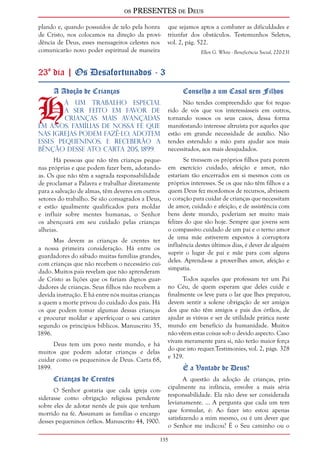 os PRESENTES de Deus 
plando e, quando possuídos de zelo pela honra 
de Cristo, nos colocamos na direção da provi-dência 
135 
de Deus, esses mensageiros celestes nos 
comunicarão novo poder espiritual de maneira 
que sejamos aptos a combater as dificuldades e 
triunfar dos obstáculos. Testemunhos Seletos, 
vol. 2, pág. 522. 
Ellen G. White - Beneficência Social, 220-231 
23º dia | Os Desafortunados - 3 
HA Adoção de Crianças á um trabalho especial 
a ser feito em favor de 
crianças mais avançadas 
em anos. Famílias de nossa fé que 
nas igrejas podem fazê-lo, adotem 
esses pequeninos, e receberão a 
bênção desse ato. Carta 205, 1899. 
Há pessoas que não têm crianças peque-nas 
próprias e que podem fazer bem, adotando-as. 
Os que não têm a sagrada responsabilidade 
de proclamar a Palavra e trabalhar diretamente 
para a salvação de almas, têm deveres em outros 
setores do trabalho. Se são consagrados a Deus, 
e estão igualmente qualificados para moldar 
e influir sobre mentes humanas, o Senhor 
os abençoará em seu cuidado pelas crianças 
alheias. 
Mas devem as crianças de crentes ter 
a nossa primeira consideração. Há entre os 
guardadores do sábado muitas famílias grandes, 
com crianças que não recebem o necessário cui-dado. 
Muitos pais revelam que não aprenderam 
de Cristo as lições que os fariam dignos guar-dadores 
de crianças. Seus filhos não recebem a 
devida instrução. E há entre nós muitas crianças 
a quem a morte privou do cuidado dos pais. Há 
os que podem tomar algumas dessas crianças 
e procurar moldar e aperfeiçoar o seu caráter 
segundo os princípios bíblicos. Manuscrito 35, 
1896. 
Deus tem um povo neste mundo, e há 
muitos que podem adotar crianças e delas 
cuidar como os pequeninos de Deus. Carta 68, 
1899. 
Crianças de Crentes 
O Senhor gostaria que cada igreja con-siderasse 
como obrigação religiosa pendente 
sobre eles de adotar nenês de pais que tenham 
morrido na fé. Assumam as famílias o encargo 
desses pequeninos órfãos. Manuscrito 44, 1900. 
Conselho a um Casal sem Filhos 
Não tendes compreendido que foi reque-rido 
de vós que vos interessásseis em outros, 
tornando vossos os seus casos, dessa forma 
manifestando interesse altruísta por aqueles que 
estão em grande necessidade de auxílio. Não 
tendes estendido a mão para ajudar aos mais 
necessitados, aos mais desajudados. 
Se tivessem os próprios filhos para porem 
em exercício cuidado, afeição e amor, não 
estariam tão encerrados em si mesmos com os 
próprios interesses. Se os que não têm filhos e a 
quem Deus fez mordomos de recursos, abrissem 
o coração para cuidar de crianças que necessitam 
de amor, cuidado e afeição, e de assistência com 
bens deste mundo, poderiam ser muito mais 
felizes do que são hoje. Sempre que jovens sem 
o compassivo cuidado de um pai e o terno amor 
de uma mãe estiverem expostos à corruptora 
influência destes últimos dias, é dever de alguém 
suprir o lugar de pai e mãe para com alguns 
deles. Aprenda-se a prover-lhes amor, afeição e 
simpatia. 
Todos aqueles que professam ter um Pai 
no Céu, de quem esperam que deles cuide e 
finalmente os leve para o lar que lhes preparou, 
devem sentir a solene obrigação de ser amigos 
dos que não têm amigos e pais dos órfãos, de 
ajudar as viúvas e ser de utilidade prática neste 
mundo em benefício da humanidade. Muitos 
não vêem estas coisas sob o devido aspecto. Caso 
vivam meramente para si, não terão maior força 
do que isto requer.Testimonies, vol. 2, págs. 328 
e 329. 
É a Vontade de Deus? 
A questão da adoção de crianças, prin-cipalmente 
na infância, envolve a mais séria 
responsabilidade. Ela não deve ser considerada 
levianamente. ... A pergunta que cada um tem 
que formular, é: Ao fazer isto estou apenas 
satisfazendo a mim mesmo, ou é um dever que 
o Senhor me indicou? É o Seu caminho ou o 
 