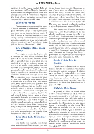 os PRESENTES de Deus 
caminho de minha própria escolha? Todos de-vem 
ser obreiros de Deus. Ninguém é escusado. 
Vossos talentos não são propriedade vossa, para 
empregá-los ao sabor de vossa fantasia. Perguntai: 
Que deseja o Senhor que eu faça com os talentos 
que me confiou? Manuscrito 35, 1896. 
136 
Examinar os Motivos 
Precisamos examinar com cuidado o nosso 
coração e considerar os seus motivos. O egoísmo 
pode estimular o desejo de fazer alguma coisa 
que pareça um ato altruísta digno de louvor. O 
fato de muitos se darem pressa em adotar uma 
criança, o desejo de terem alguma coisa em que 
centralizar suas afeições, revela que seu coração 
não está centralizado em Cristo; não está absor-vido 
em Sua obra. Manuscrito 35, 1896. 
Deve a Esposa do Pastor Adotar 
Crianças? 
Tem surgido a questão de dever ou não 
a esposa de um pastor adotar criancinhas. Res-pondo: 
Caso ela não possua nenhuma inclina-ção 
ou capacidade para se empenhar em obra 
missionária fora do lar, e sinta-se no dever de 
adotar órfãos e deles cuidar, poderá fazer uma 
boa obra. Escolham-se, porém, crianças deixadas 
por pais observadores do sábado. Deus abençoará 
homens e mulheres ao partilharem, de coração 
voluntário, seu lar com esses que os não têm. 
Mas se a esposa do pastor é capaz por sua vez de 
ter uma parte na obra de educar a outros, devia 
consagrar suas faculdades a Deus como obreira 
cristã. Deve ser uma verdadeira ajudadora para 
seu marido, auxiliando-o em seu trabalho, desen-volvendo 
o próprio intelecto e ajudando a dar 
a mensagem. O caminho está aberto para que 
mulheres humildes, consagradas, dignificadas 
pela graça de Cristo, visitem os que se acham 
necessitados de auxílio, e transmitam luz a essas 
almas desanimadas. Elas podem reerguer os 
abatidos orando com eles, e encaminhando-os 
a Cristo. Tais senhoras não devem consagrar seu 
tempo e força a um desamparado ser que exige 
constante cuidado e atenção. Elas não deviam 
atar assim voluntariamente as próprias mãos. 
Testemunhos Seletos, vol. 2, pág. 523. 
Talvez Deus Tenha Retido Suas 
Bênçãos 
Uma família bem ordenada, bem discipli-nada, 
terá poderosa influência para o bem. Mas 
se não tendes vossos próprios filhos, pode ser 
que o Senhor tenha um sábio propósito em pri-var- 
vos desta bênção. Não seja isto tomado como 
evidência de que deveis adotar uma criança. Em 
alguns casos pode ser aconselhável. Se o Senhor 
vos ordena tomar uma criança para criar, o dever 
é então demasiado claro para ser mal-entendido. 
Mas como regra não seria prudente incumbir-se 
a esposa do pastor dessa responsabilidade. ... 
Se a companheira do pastor está unida a 
seu esposo na obra de salvar almas, esse é o mais 
elevado trabalho que ela pode fazer. Mas o cui-dado 
de uma criancinha absorveria sua atenção, 
de maneira que ela não poderia assistir a reuniões 
e trabalhar com êxito em visitas e esforço pessoal. 
Mesmo que ela acompanhe o marido, a criança é 
muitas vezes um fardo de preocupação e motivo 
de palestra, e a visita se torna sem efeito. Aqueles 
a quem Deus chamou para serem Seus colabora-dores 
não devem ter ídolos que lhes absorva o 
pensamento e a afeição que Ele deseja dirigidos 
para outro rumo. Manuscrito 35, 1896. 
Grande Cuidado Deve Ser 
Exercido 
Grande cuidado deve ser exercido com re-lação 
ao trabalho que assumimos. Não devemos 
tomar grandes encargos no cuidado de crianças 
pequenas. Essa obra está sendo feita por outros. 
Temos um trabalho especial no cuidado e edu-cação 
de crianças maiores. Famílias que podem 
fazê-lo adotem as crianças pequenas, e receberão 
uma bênção por assim fazer. Testimonies, vol. 6, 
págs. 246 e 247. 
O Cuidado Pelos Idosos 
A questão de cuidar de nossos irmãos 
e irmãs idosos destituídos de lar, é objeto de 
contínua insistência. Que se pode fazer por eles? 
O esclarecimento a mim dado pelo Senhor, é 
repetido: Não é melhor estabelecer instituições 
para cuidar dos idosos, para que eles fiquem 
juntos, na companhia uns dos outros. Nem 
eles devem ser mandados para fora do lar a fim 
de receberem cuidados. Que os membros de 
cada família ministrem aos próprios parentes. 
Quando isto não é possível, essa obra pertence à 
igreja, e deve ser aceita igualmente como dever e 
como privilégio. Todos os que têm o espírito de 
Cristo hão de considerar os débeis e idosos com 
especial respeito e ternura. Testemunhos Seletos, 
vol. 2, págs. 509 e 510. 
 