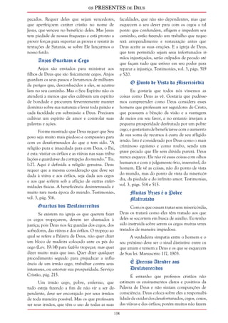 os PRESENTES de Deus 
pecados. Requer deles que sejam vencedores, 
que aperfeiçoem caráter cristão no nome de 
Jesus, que venceu no benefício deles. Mas Jesus 
tem piedade de nossas fraquezas e está pronto a 
prover forças para suportar as provas e resistir às 
tentações de Satanás, se sobre Ele lançarmos o 
nosso fardo. 
138 
Anjos Guardam o Cego 
Anjos são enviados para ministrar aos 
filhos de Deus que são fisicamente cegos. Anjos 
guardam os seus passos e livram-nos de milhares 
de perigos que, desconhecidos a eles, se acumu-lam 
no seu caminho. Mas o Seu Espírito não os 
atenderá a menos que eles cultivem um espírito 
de bondade e procurem ferventemente manter 
domínio sobre sua natureza e levar toda paixão e 
cada faculdade em submissão a Deus. Precisam 
cultivar um espírito de amor e controlar suas 
palavras e ações. 
Foi-me mostrado que Deus requer que Seu 
povo seja muito mais piedoso e compassivo para 
com os desafortunados do que o tem sido. “A 
religião pura e imaculada para com Deus, o Pai, 
é esta: visitar os órfãos e as viúvas nas suas tribu-lações 
e guardar-se da corrupção do mundo.” Tia. 
1:27. Aqui é definida a religião genuína. Deus 
requer que a mesma consideração que deve ser 
dada à viúva e aos órfãos, seja dada aos cegos 
e aos que sofrem sob a aflição de outras enfer-midades 
físicas. A beneficência desinteressada é 
muito rara nesta época do mundo. Testimonies, 
vol. 3, pág. 516. 
Guardas dos Desfavorecidos 
Se existem na igreja os que querem fazer 
os cegos tropeçarem, devem ser chamados à 
justiça; pois Deus nos fez guardas dos cegos, dos 
sofredores, das viúvas e dos órfãos. O tropeço ao 
qual se refere a Palavra de Deus, não quer dizer 
um bloco de madeira colocado ante os pés do 
cego (Lev. 19:14) para fazê-lo tropeçar; mas quer 
dizer muito mais que isso. Quer dizer qualquer 
procedimento seguido para prejudicar a influ-ência 
de um irmão cego, trabalhar contra seus 
interesses, ou estorvar sua prosperidade. Serviço 
Cristão, pág. 215. 
Um irmão cego, pobre, enfermo, que 
tudo esteja fazendo a fim de não vir a ser de-pendente, 
deve ser encorajado por seus irmãos 
de toda maneira possível. Mas os que professam 
ser seus irmãos, que têm o uso de todas as suas 
faculdades, que não são dependentes, mas que 
esquecem o seu dever para com os cegos a tal 
ponto que confundem, afligem e impedem seu 
caminho, estão fazendo um trabalho que reque-rerá 
arrependimento e restauração antes que 
Deus aceite as suas orações. E a igreja de Deus, 
que tem permitido sejam seus infortunados ir-mãos 
injustiçados, serão culpados de pecado até 
que façam tudo que estiver em seu poder para 
reparar a injustiça. Testimonies, vol. 3, págs. 519 
e 520. 
O Ponto de Vista da Misericórdia 
Eu gostaria que todos nós víssemos as 
coisas como Deus as vê. Gostaria que pudésse-mos 
compreender como Deus considera esses 
homens que professam ser seguidores de Cristo, 
que possuem a bênção da visão e a vantagem 
de meios em seu favor, e no entanto invejam a 
pequena prosperidade desfrutada por um pobre 
cego, e gostariam de beneficiar-se com o aumento 
de sua soma de recursos à custa de seu afligido 
irmão. Isto é considerado por Deus como o mais 
criminoso egoísmo e como roubo, sendo um 
grave pecado que Ele sem dúvida punirá. Deus 
nunca esquece. Ele não vê essas coisas com olhos 
humanos e com o julgamento frio, insensível, do 
homem. Ele vê as coisas, não do ponto de vista 
do mundo, mas do ponto de vista da misericór-dia, 
da piedade e do infinito amor. Testimonies, 
vol. 3, págs. 514 e 515. 
Muitas Vezes é o Pobre 
Maltratado 
Com os que ousam tratar sem misericórdia, 
Deus os tratará como eles têm tratado aos que 
deles se socorrem em busca de auxílio. Eu tenho 
sido instruída sobre serem os cegos muitas vezes 
tratados de maneira impiedosa. 
A verdadeira simpatia entre o homem e o 
seu próximo deve ser o sinal distintivo entre os 
que amam e temem a Deus e os que se esquecem 
de Sua lei. Manuscrito 117, 1903. 
É Preciso Atender aos 
Desfavorecidos 
É estranho que professos cristãos não 
estimem os ensinamentos claros e positivos da 
Palavra de Deus e não sintam compunções de 
consciência. Deus coloca sobre eles a responsabi-lidade 
de cuidar dos desafortunados, cegos, coxos, 
das viúvas e dos órfãos; porém muitos não fazem 
 
