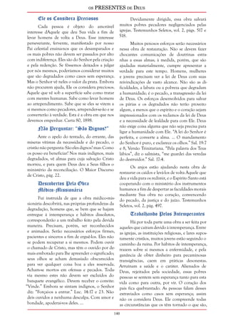 os PRESENTES de Deus 
140 
Ele os Considera Preciosos 
Cada pessoa é objeto do amorável 
interesse dAquele que deu Sua vida a fim de 
levar homens de volta a Deus. Esse interesse 
perseverante, fervente, manifestado por nosso 
Pai celestial ensina-nos que os desamparados e 
os mais pobres não devem ser passados por alto 
com indiferença. Eles são do Senhor pela criação 
e pela redenção. Se fôssemos deixados a julgar 
por nós mesmos, poderíamos considerar muitos 
que são degradados como casos sem esperança. 
Mas o Senhor vê neles o valor da prata. Embora 
não procurem ajuda, Ele os considera preciosos. 
Aquele que vê sob a superfície sabe como tratar 
com mentes humanas. Sabe como levar homens 
ao arrependimento. Sabe que se eles se virem a 
si mesmos como pecadores, arrepender-se-ão e se 
converterão à verdade. Esta é a obra em que nos 
devemos empenhar. Carta 80, 1898. 
Não Perguntar: “São Dignos?” 
Ante o apelo do tentado, do errante, das 
míseras vítimas da necessidade e do pecado, o 
cristão não pergunta: São eles dignos? mas: Como 
os posso eu beneficiar? Nos mais indignos, mais 
degradados, vê almas para cuja salvação Cristo 
morreu, e para quem Deus deu a Seus filhos o 
ministério da reconciliação. O Maior Discurso 
de Cristo, pág. 22. 
Descobertos Pela Obra 
Médico-Missionária 
Fui instruída de que a obra médico-mis-sionária 
descobrirá, nas próprias profundezas da 
degradação, homens que, se bem que se hajam 
entregue à intemperança e hábitos dissolutos, 
corresponderão a um trabalho feito pela devida 
maneira. Precisam, porém, ser reconhecidos 
e animados. Serão necessários esforços firmes, 
pacientes e sinceros a fim de erguê-los. Eles não 
se podem recuperar a si mesmos. Podem ouvir 
o chamado de Cristo, mas têm o ouvido por de-mais 
embotado para lhe apreender o significado; 
seus olhos se acham demasiado obscurecidos 
para ver qualquer coisa boa a eles reservada. 
Acham-se mortos em ofensas e pecados. Toda-via 
mesmo estes não devem ser excluídos do 
banquete evangélico. Devem receber o convite: 
“Vinde.” Embora se sintam indignos, o Senhor 
diz: “Forçai-os a entrar.” Luc. 14:17 e 23. Não 
deis ouvidos a nenhuma desculpa. Com amor e 
bondade, apoderai-vos deles. ... 
Devidamente dirigida, essa obra salvará 
muitos pobres pecadores negligenciados pelas 
igrejas. Testemunhos Seletos, vol. 2, págs. 517 e 
518. 
Muitos penosos esforços serão necessários 
nessa obra de restauração. Não se devem fazer 
chocantes comunicações de doutrinas estra-nhas 
a essas almas; à medida, porém, que são 
ajudadas materialmente, cumpre apresentar a 
verdade para este tempo. Homens, mulheres 
e jovens precisam ver a lei de Deus com suas 
reivindicações de vasto alcance. Não são as di-ficuldades, 
a labuta ou a pobreza que degradam 
a humanidade; é o pecado, a transgressão da lei 
de Deus. Os esforços desenvolvidos para salvar 
os párias e os degradados não terão proveito 
algum, a menos que o espírito e o coração sejam 
impressionados com os reclamos da lei de Deus 
e a necessidade de lealdade para com Ele. Deus 
não exige coisa alguma que não seja precisa para 
ligar a humanidade com Ele. “A lei do Senhor é 
perfeita, e converte a alma. ... O mandamento 
do Senhor é puro, e esclarece os olhos.” Sal. 19:7 
e 8, Versão Trinitariana. “Pela palavra dos Teus 
lábios”, diz o salmista, “me guardei das veredas 
do destruidor.” Sal. 17:4. 
Os anjos estão ajudando nesta obra de 
restaurar os caídos e levá-los de volta Àquele que 
deu a vida para os redimir, e o Espírito Santo está 
cooperando com o ministério dos instrumentos 
humanos a fim de despertar as faculdades morais 
mediante Sua obra no coração, convencendo 
do pecado, da justiça e do juízo. Testemunhos 
Seletos, vol. 2, pág. 497. 
Trabalhando Pelos Intemperantes 
Há por toda parte uma obra a ser feita por 
aqueles que caíram devido à intemperança. Entre 
as igrejas, as instituições religiosas, e lares supos-tamente 
cristãos, muitos jovens estão seguindo o 
caminho da ruína. Por hábitos de intemperança, 
trazem sobre si mesmos a enfermidade, e pela 
ganância de obter dinheiro para pecaminosas 
transigências, caem em práticas desonestas. 
Arruínam a saúde e o caráter. Alienados de 
Deus, rejeitados pela sociedade, essas pobres 
pessoas se sentem sem esperança tanto para esta 
vida como para outra, por vir. O coração dos 
pais fica quebrantado. As pessoas falam desses 
extraviados como casos sem esperança; assim 
não os considera Deus. Ele compreende todas 
as circunstâncias que os têm tornado o que são, 
 