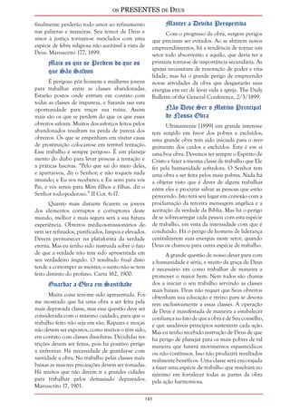 os PRESENTES de Deus 
143 
finalmente perderão todo amor ao refinamento 
nas palavras e maneiras. Seu temor de Deus e 
amor à justiça tornam-se mesclados com uma 
espécie de febre religiosa não aceitável à vista de 
Deus. Manuscrito 177, 1899. 
Mais os que se Perdem do que os 
que São Salvos 
É perigoso pôr homens e mulheres jovens 
para trabalhar entre as classes abandonadas. 
Estarão postos onde entram em contato com 
todas as classes de impureza, e Satanás usa esta 
oportunidade para traçar sua ruína. Assim 
mais são os que se perdem do que os que esses 
obreiros salvam. Muitos dos esforços feitos pelos 
abandonados resultam na perda de pureza dos 
obreiros. Os que se empenham em visitar casas 
de prostituição colocam-se em terrível tentação. 
Esse trabalho é sempre perigoso. É um planeja-mento 
do diabo para levar pessoas à tentação e 
a práticas lascivas. “Pelo que saí do meio deles, 
e apartai-vos, diz o Senhor; e não toqueis nada 
imundo; e Eu vos receberei; e Eu serei para vós 
Pai, e vós sereis para Mim filhos e filhas, diz o 
Senhor todo-poderoso.” II Cor. 6:17. 
Quanto mais distante ficarem os jovens 
dos elementos corruptos e corruptores deste 
mundo, melhor e mais segura será a sua futura 
experiência. Obreiros médicos-missionários de-vem 
ser refinados, purificados, limpos e elevados. 
Devem permanecer na plataforma da verdade 
eterna. Mas eu tenho sido instruída sobre o fato 
de que a verdade não tem sido apresentada em 
seu verdadeiro ângulo. O resultado final disto 
tende a corromper as mentes; o santo não se tem 
feito distinto do profano. Carta 162, 1900. 
Guardar a Obra em Santidade 
Muita coisa tem-me sido apresentada. Foi-me 
mostrado que há uma obra a ser feita pela 
mais depravada classe, mas essa questão deve ser 
considerada com o máximo cuidado, para que o 
trabalho feito não seja em vão. Rapazes e moças 
não devem ser expostos, como muitos o têm sido, 
em contato com classes dissolutas. Decididas res-trições 
devem ser feitas, pois há positivo perigo 
a enfrentar. Há necessidade de guardar-se com 
santidade a obra. No trabalho pelas classes mais 
baixas as maiores precauções devem ser tomadas. 
Há muitos que não devem ir a grandes cidades 
para trabalhar pelos demasiado depravados. 
Manuscrito 17, 1901. 
Manter a Devida Perspectiva 
Com o progresso da obra, surgem perigos 
que precisam ser evitados. Ao se abrirem novos 
empreendimentos, há a tendência de tornar um 
setor todo absorvente; e aquilo, que devia ter a 
primazia torna-se de importância secundária. As 
igrejas necessitam de renovação de poder e vita-lidade, 
mas há o grande perigo de empreender 
novas atividades da obra que desgastarão suas 
energias em vez de levar vida à igreja. The Daily 
Bulletin of the General Conference, 2/3/1899. 
Não Deve Ser o Motivo Principal 
de Nossa Obra 
Ultimamente [1899] um grande interesse 
tem surgido em favor dos pobres e excluídos; 
uma grande obra tem sido iniciada para o reer-guimento 
dos caídos e excluídos. Esta é em si 
uma boa obra. Devemos ter sempre o Espírito de 
Cristo e fazer a mesma classe de trabalho que Ele 
fez pela humanidade sofredora. O Senhor tem 
uma obra a ser feita pelos mais pobres. Nada há 
a objetar visto que é dever de alguns trabalhar 
entre eles e procurar salvar as pessoas que estão 
perecendo. Isto terá seu lugar em conexão com a 
proclamação da terceira mensagem angélica e a 
aceitação da verdade da Bíblia. Mas há o perigo 
de se sobrecarregar cada pessoa com esta espécie 
de trabalho, em vista da intensidade com que é 
conduzido. Há o perigo de homens de liderança 
centralizarem suas energias neste setor, quando 
Deus os chamou para outra espécie de trabalho. 
A grande questão de nosso dever para com 
a humanidade é séria, e muito da graça de Deus 
é necessário em como trabalhar de maneira a 
promover o maior bem. Nem todos são chama-dos 
a iniciar o seu trabalho servindo as classes 
mais baixas. Deus não requer que Seus obreiros 
obtenham sua educação e treino para se devota-rem 
exclusivamente a essas classes. A operação 
de Deus é manifestada de maneira a estabelecer 
confiança no fato de que a obra é de Seu conselho, 
e que saudáveis princípios sustentam cada ação. 
Mas eu tenho recebido instrução de Deus de que 
há perigo de planejar para os mais pobres de tal 
maneira que haverá movimentos espasmódicos 
ou não contínuos. Isso não produzirá resultados 
realmente benéficos. Uma classe será encorajada 
a fazer uma espécie de trabalho que resultará no 
mínimo em fortalecer todas as partes da obra 
pela ação harmoniosa. 
 