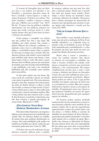 os PRESENTES de Deus 
144 
O convite do Evangelho deve ser dado 
aos ricos e aos pobres, aos elevados e aos 
humildes, e precisamos descobrir meios de 
levar a verdade a novos lugares e a todas as 
classes de pessoas. O Senhor nos ordena: “Saí 
pelos caminhos e atalhos e força-os a entrar, 
para que a Minha casa se encha.” Luc. 14:23. 
Ele diz: “Começai nas vias públicas; trabalhai 
inteiramente nas vias públicas; preparai um 
grupo que unido convosco possa ir e fazer 
aquela mesma obra que Cristo faria na busca 
e salvação dos perdidos.” 
Cristo pregou o evangelho aos pobres, 
mas não confiou Sua obra a essa classe. Ele 
trabalhou por todos quantos Lhe ouviam a 
palavra. Buscava não somente o publicano e o 
rejeitado, como o rico e o culto fariseu, o nobre 
judeu e a autoridade romana. Essa é a espécie 
de obra que eu sempre vejo a ser feita. Nós não 
devemos esforçar cada tendão e nervo espiritual 
para trabalhar pelas classes mais baixas, e fazer 
dessa tarefa o todo e o tudo. Há outros a quem 
devemos levar ao Mestre, pessoas que necessitam 
da verdade, que estão levando responsabilidades 
e que trabalharão com toda a sua santificada 
habilidade pela alta sociedade como também 
pelos mais pobres. 
A obra pelos pobres não tem limite. Ela 
nunca pode ser concluída e precisa ser tratada 
como parte do grande todo. Dar nossa primeira 
atenção a esta obra, enquanto há vastas porções 
da vinha do Senhor abertas à cultura e ainda 
não tocadas, é começar no lugar errado. O que é 
o braço direito para o corpo é a obra médico-mis-sionária 
para a terceira mensagem angélica. Mas 
o braço direito não deve tornar-se todo o corpo. 
A obra de buscar os excluídos é importante, mas 
não deve tornar-se a grande preocupação de 
nossa missão. Manuscrito 3, 1899. 
Não Construir Lares Para 
Mulheres Abandonadas e Crianças 
Precisamos falar claramente com respeito a 
algumas coisas que precisam ser consideradas com 
cautela. Não nos devemos dedicar ao trabalho 
de manter lares para mulheres abandonadas ou 
crianças. Esta responsabilidade pode melhor ser 
satisfeita por famílias que devem cuidar dos que 
necessitam ajuda neste setor. Carta 11, 1900. 
O Senhor não nos dá indicações de que 
devemos construir edifícios para o cuidado 
de crianças, embora esta seja uma boa obra 
para o presente tempo. Deixai que o mundo 
faça tudo que desejar nesse sentido. Nosso 
tempo e meios devem ser investidos numa 
orientação diferente de trabalho. Precisamos 
levar a última mensagem de misericórdia da 
maneira mais apropriada para alcançar os que 
nas igrejas estão famintos e orando por luz. 
Carta 232, 1899. 
“Vede os Campos Brancos Para a 
Ceifa” 
Este trabalho é uma atividade todo-absor-vente, 
mas não está na indicação de Deus. É um 
trabalho infindável, e se conduzido como no 
passado, todas as faculdades do povo de Deus 
serão requeridas para contrabalançá-lo, e a obra 
de preparar um povo que resista em meio aos 
perigos dos últimos dias jamais será feita. 
Nossa obra é tomar a armadura e 
mover um combate ofensivo. Não devem 
os obreiros ser encorajados a trabalhar nas 
vielas e recantos sórdidos das cidades onde 
apenas conseguirão conversas que necessitam 
vigilância, e isto continuamente. Há campos 
completamente prontos para a ceifa, e todo 
o tempo e dinheiro não devem ser devotados 
à busca dos que pela indulgência para com o 
apetite têm-se exercitado na poluição. Alguns 
desses podem ser salvos. E há os que podem 
trabalhar nos lugares inferiores da Terra sem 
se corromperem no caráter. Mas não é seguro 
dedicarem-se rapazes e moças a esta espécie de 
trabalho. O experimento sairia caro. Assim os 
que poderiam trabalhar em setores de impor-tância 
ficariam desqualificados para qualquer 
espécie de trabalho. ... 
Os homens podem sentir-se profunda-mente 
movidos em seus sentimentos ao verem os 
seres humanos sofrendo como resultado de sua 
própria conduta. Há os que são especialmente 
impressionados a entrar em contato direto com 
esta classe, e o Senhor dá-lhes a comissão de 
trabalhar nos piores lugares da Terra, fazendo o 
que podem para redimir pervertidos e colocá-los 
onde estejam sob os cuidados da igreja. Mas o 
Senhor não chamou os Adventistas do Sétimo 
Dia para fazerem desta obra uma especialidade. 
Ele não deseja que nesta obra se monopolizem 
os obreiros ou se esgote o tesouro. Manuscrito 
16, 1900. 
 