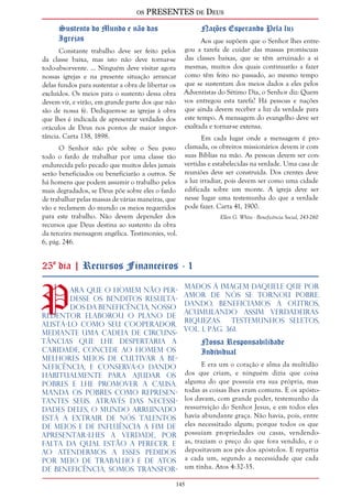 os PRESENTES de Deus 
145 
Sustento do Mundo e não das 
Igrejas 
Constante trabalho deve ser feito pelos 
da classe baixa, mas isto não deve tornar-se 
todo-absorvente. ... Ninguém deve visitar agora 
nossas igrejas e na presente situação arrancar 
delas fundos para sustentar a obra de libertar os 
excluídos. Os meios para o sustento dessa obra 
devem vir, e virão, em grande parte dos que não 
são de nossa fé. Dediquem-se as igrejas à obra 
que lhes é indicada de apresentar verdades dos 
oráculos de Deus nos pontos de maior impor-tância. 
Carta 138, 1898. 
O Senhor não põe sobre o Seu povo 
todo o fardo de trabalhar por uma classe tão 
endurecida pelo pecado que muitos deles jamais 
serão beneficiados ou beneficiarão a outros. Se 
há homens que podem assumir o trabalho pelos 
mais degradados, se Deus põe sobre eles o fardo 
de trabalhar pelas massas de várias maneiras, que 
vão e reclamem do mundo os meios requeridos 
para este trabalho. Não devem depender dos 
recursos que Deus destina ao sustento da obra 
da terceira mensagem angélica. Testimonies, vol. 
6, pág. 246. 
Nações Esperando Pela luz 
Aos que supõem que o Senhor lhes entre-gou 
a tarefa de cuidar das massas promíscuas 
das classes baixas, que se têm arruinado a si 
mesmas, muitos dos quais continuarão a fazer 
como têm feito no passado, ao mesmo tempo 
que se sustentam dos meios dados a eles pelos 
Adventistas do Sétimo Dia, o Senhor diz: Quem 
vos entregou esta tarefa? Há pessoas e nações 
que ainda devem receber a luz da verdade para 
este tempo. A mensagem do evangelho deve ser 
exaltada e tornar-se extensa. 
Em cada lugar onde a mensagem é pro-clamada, 
os obreiros missionários devem ir com 
suas Bíblias na mão. As pessoas devem ser con-vertidas 
e estabelecidas na verdade. Uma casa de 
reuniões deve ser construída. Dos crentes deve 
a luz irradiar, pois devem ser como uma cidade 
edificada sobre um monte. A igreja deve ser 
nesse lugar uma testemunha do que a verdade 
pode fazer. Carta 41, 1900. 
Ellen G. White - Beneficência Social, 243-260 
25º dia | Recursos Financeiros - 1 
Para que o homem não per-desse 
os benditos resulta-dos 
da beneficência, nosso 
Redentor elaborou o plano de 
alistá-lo como Seu cooperador. 
Mediante uma cadeia de circuns-tâncias 
que lhe despertaria a 
caridade, concede ao homem os 
melhores meios de cultivar a be-neficência, 
e conserva-o dando 
habitualmente para ajudar os 
pobres e Lhe promover a causa. 
Manda os pobres como represen-tantes 
Seus. Através das necessi-dades 
deles, o mundo arruinado 
está a extrair de nós talentos 
de meios e de influência a fim de 
apresentar-lhes a verdade, por 
falta da qual estão a perecer. E 
ao atendermos a esses pedidos 
por meio de trabalho e de atos 
de beneficência, somos transfor-mados 
à imagem dAquele que por 
amor de nós Se tornou pobre. 
Dando, beneficiamos a outros, 
acumulando assim verdadeiras 
riquezas. Testemunhos Seletos, 
vol. 1, pág. 361. 
Nossa Responsabilidade 
Individual 
E era um o coração e alma da multidão 
dos que criam, e ninguém dizia que coisa 
alguma do que possuía era sua própria, mas 
todas as coisas lhes eram comuns. E os apósto-los 
davam, com grande poder, testemunho da 
ressurreição do Senhor Jesus, e em todos eles 
havia abundante graça. Não havia, pois, entre 
eles necessitado algum; porque todos os que 
possuíam propriedades ou casas, vendendo-as, 
traziam o preço do que fora vendido, e o 
depositavam aos pés dos apóstolos. E repartia 
a cada um, segundo a necessidade que cada 
um tinha. Atos 4:32-35. 
 