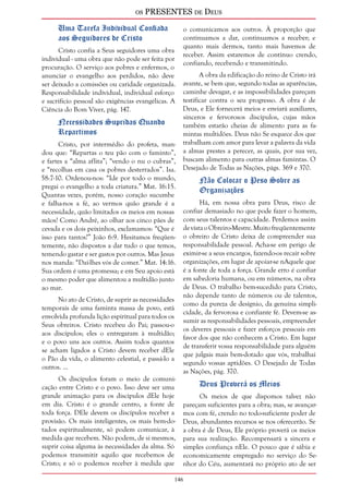 os PRESENTES de Deus 
146 
Uma Tarefa Individual Confiada 
aos Seguidores de Cristo 
Cristo confia a Seus seguidores uma obra 
individual - uma obra que não pode ser feita por 
procuração. O serviço aos pobres e enfermos, o 
anunciar o evangelho aos perdidos, não deve 
ser deixado a comissões ou caridade organizada. 
Responsabilidade individual, individual esforço 
e sacrifício pessoal são exigências evangélicas. A 
Ciência do Bom Viver, pág. 147. 
Necessidades Supridas Quando 
Repartimos 
Cristo, por intermédio do profeta, man-dou 
que: “Repartas o teu pão com o faminto”, 
e fartes a “alma aflita”; “vendo o nu o cubras”, 
e “recolhas em casa os pobres desterrados”. Isa. 
58:7-10. Ordenou-nos: “Ide por todo o mundo, 
pregai o evangelho a toda criatura.” Mat. 16:15. 
Quantas vezes, porém, nosso coração sucumbe 
e falha-nos a fé, ao vermos quão grande é a 
necessidade, quão limitados os meios em nossas 
mãos! Como André, ao olhar aos cinco pães de 
cevada e os dois peixinhos, exclamamos: “Que é 
isso para tantos?” João 6:9. Hesitamos freqüen-temente, 
não dispostos a dar tudo o que temos, 
temendo gastar e ser gastos por outros. Mas Jesus 
nos manda: “Dai-lhes vós de comer.” Mat. 14:16. 
Sua ordem é uma promessa; e em Seu apoio está 
o mesmo poder que alimentou a multidão junto 
ao mar. 
No ato de Cristo, de suprir as necessidades 
temporais de uma faminta massa de povo, está 
envolvida profunda lição espiritual para todos os 
Seus obreiros. Cristo recebeu do Pai; passou-o 
aos discípulos; eles o entregaram à multidão; 
e o povo uns aos outros. Assim todos quantos 
se acham ligados a Cristo devem receber dEle 
o Pão da vida, o alimento celestial, e passá-lo a 
outros. ... 
Os discípulos foram o meio de comuni-cação 
entre Cristo e o povo. Isso deve ser uma 
grande animação para os discípulos dEle hoje 
em dia. Cristo é o grande centro, a fonte de 
toda força. DEle devem os discípulos receber a 
provisão. Os mais inteligentes, os mais bem-do-tados 
espiritualmente, só podem comunicar, à 
medida que recebem. Não podem, de si mesmos, 
suprir coisa alguma às necessidades da alma. Só 
podemos transmitir aquilo que recebemos de 
Cristo; e só o podemos receber à medida que 
o comunicamos aos outros. À proporção que 
continuamos a dar, continuamos a receber; e 
quanto mais dermos, tanto mais havemos de 
receber. Assim estaremos de contínuo crendo, 
confiando, recebendo e transmitindo. 
A obra da edificação do reino de Cristo irá 
avante, se bem que, segundo todas as aparências, 
caminhe devagar, e as impossibilidades pareçam 
testificar contra o seu progresso. A obra é de 
Deus, e Ele fornecerá meios e enviará auxiliares, 
sinceros e fervorosos discípulos, cujas mãos 
também estarão cheias de alimento para as fa-mintas 
multidões. Deus não Se esquece dos que 
trabalham com amor para levar a palavra da vida 
a almas prestes a perecer, as quais, por sua vez, 
buscam alimento para outras almas famintas. O 
Desejado de Todas as Nações, págs. 369 e 370. 
Não Colocar o Peso Sobre as 
Organizações 
Há, em nossa obra para Deus, risco de 
confiar demasiado no que pode fazer o homem, 
com seus talentos e capacidade. Perdemos assim 
de vista o Obreiro-Mestre. Muito freqüentemente 
o obreiro de Cristo deixa de compreender sua 
responsabilidade pessoal. Acha-se em perigo de 
eximir-se a seus encargos, fazendo-os recair sobre 
organizações, em lugar de apoiar-se nAquele que 
é a fonte de toda a força. Grande erro é confiar 
em sabedoria humana, ou em números, na obra 
de Deus. O trabalho bem-sucedido para Cristo, 
não depende tanto de números ou de talentos, 
como da pureza de desígnio, da genuína simpli-cidade, 
da fervorosa e confiante fé. Devem-se as-sumir 
as responsabilidades pessoais, empreender 
os deveres pessoais e fazer esforços pessoais em 
favor dos que não conhecem a Cristo. Em lugar 
de transferir vossa responsabilidade para alguém 
que julgais mais bem-dotado que vós, trabalhai 
segundo vossas aptidões. O Desejado de Todas 
as Nações, pág. 370. 
Deus Proverá os Meios 
Os meios de que dispomos talvez não 
pareçam suficientes para a obra; mas, se avançar-mos 
com fé, crendo no todo-suficiente poder de 
Deus, abundantes recursos se nos oferecerão. Se 
a obra é de Deus, Ele próprio proverá os meios 
para sua realização. Recompensará a sincera e 
simples confiança nEle. O pouco que é sábia e 
economicamente empregado no serviço do Se-nhor 
do Céu, aumentará no próprio ato de ser 
 