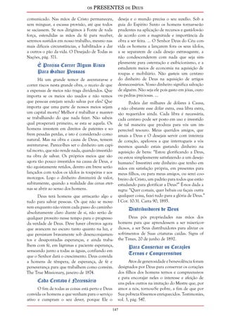 os PRESENTES de Deus 
comunicado. Nas mãos de Cristo permaneceu, 
sem minguar, a escassa provisão, até que todos 
se saciassem. Se nos dirigimos à Fonte de toda 
força, estendidas as mãos da fé para receber, 
seremos sustidos em nosso trabalho, mesmo nas 
mais difíceis circunstâncias, e habilitados a dar 
a outros o pão da vida. O Desejado de Todas as 
Nações, pág. 371. 
147 
É Preciso Correr Algum Risco 
Para Salvar Pessoas 
Há um grande temor de aventurar-se e 
correr riscos nesta grande obra, o receio de que 
a expensas de meios não traga dividendos. Que 
importa se os meios são usados e não vemos 
que pessoas estejam sendo salvas por eles? Que 
importa que uma parte de nossos meios sejam 
um capital morto? Melhor é trabalhar e manter-se 
trabalhando do que nada fazer. Não sabeis 
qual prosperará primeiro, se esta se aquela. Os 
homens investem em direitos de patentes e so-frem 
pesadas perdas, e isto é considerado como 
natural. Mas na obra e causa de Deus, temem 
aventurar-se. Parece-lhes ser o dinheiro um capi-tal 
morto, que não rende nada, quando investido 
na obra de salvar. Os próprios meios que são 
agora tão pouco investidos na causa de Deus, e 
tão egoistamente retidos, dentro em breve serão 
lançados com todos os ídolos às toupeiras e aos 
morcegos. Logo o dinheiro diminuirá de valor, 
subitamente, quando a realidade das cenas eter-nas 
se abrir ao senso dos homens. 
Deus terá homens que arriscarão algo e 
tudo para salvar pessoas. Os que não se move-rem 
enquanto não virem cada passo do caminho 
absolutamente claro diante de si, não serão de 
qualquer proveito nesse tempo para o progresso 
da verdade de Deus. Deve haver obreiros agora 
que avancem no escuro tanto quanto na luz, e 
que persistam bravamente sob desencorajamen-tos 
e desapontadas esperanças, e ainda traba-lhem 
com fé, em lágrimas e paciente esperança, 
semeando junto a todas as águas, confiando em 
que o Senhor dará o crescimento. Deus convida 
a homens de têmpera, de esperança, de fé e 
perseverança para que trabalhem como convém. 
The True Missionary, janeiro de 1874. 
Cada Centavo é Necessário 
O fim de todas as coisas está perto e Deus 
convida os homens a que venham para o serviço 
ativo e cumpram o seu dever, porque Ele o 
deseja e o mundo precisa o seu auxílio. Sob a 
guia do Espírito Santo os homens tornar-se-ão 
prudentes na aplicação de recursos e gastá-los-ão 
de acordo com a magnitude e importância da 
obra a ser feita. ... O Senhor Deus do Céu con-vida 
os homens a lançarem fora os seus ídolos, 
a se separarem de cada desejo extravagante, a 
não condescenderem com nada que seja sim-plesmente 
para ostentação e exibicionismo, e a 
estudarem meios de economia na aquisição de 
roupas e mobiliário. Não gasteis um centavo 
do dinheiro de Deus na aquisição de artigos 
desnecessários. Vosso dinheiro significa salvação 
de alguém. Não seja ele pois gasto em jóias, ouro 
ou pedras preciosas. ... 
Podeis dar milhares de dólares à Causa, 
e não obstante esse dólar extra, essa libra extra, 
são requeridos ainda. Cada libra é necessária, 
cada centavo pode ser posto em uso e investido 
de tal maneira que produza para vós um im-perecível 
tesouro. Meus queridos amigos, que 
amais a Deus e O desejais servir com inteireza 
de coração, apelo-vos a que interrogueis a vós 
mesmos quando estais gastando dinheiro na 
aquisição de bens: “Estou glorificando a Deus, 
ou estou simplesmente satisfazendo a um desejo 
humano? Investirei este dinheiro que tenho em 
mãos em satisfação própria, em presentes para 
meus filhos, ou para meus amigos, ou serei coo-breiro 
de Cristo, um padrão para todos que estão 
estudando para glorificar a Deus?” É-nos dada a 
regra: “Quer comais, quer bebais ou façais outra 
qualquer coisa, fazei tudo para a glória de Deus.” 
I Cor. 10:31. Carta 90, 1895. 
Distribuidores de Deus 
Deus pós propriedades nas mãos dos 
homens para que aprendessem a ser misericor-diosos, 
a ser Seus distribuidores para aliviar os 
sofrimentos de Suas criaturas caídas. Signs of 
the Times, 20 de junho de 1892. 
Para Conservar os Corações 
Ternos e Compreensivos 
Atos de generosidade e benevolência foram 
designados por Deus para conservar os corações 
dos filhos dos homens ternos e compreensivos 
e para encorajar neles o interesse e afeição de 
uns pelos outros na imitação do Mestre que, por 
amor a nós, tornou-Se pobre, a fim de que por 
Sua pobreza fôssemos enriquecidos. Testimonies, 
vol. 3, pág. 547. 
 