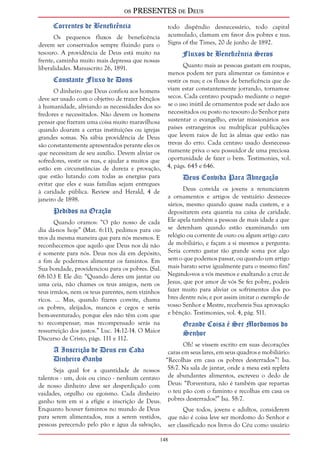 os PRESENTES de Deus 
148 
Correntes de Beneficência 
Os pequenos fluxos de beneficência 
devem ser conservados sempre fluindo para o 
tesouro. A providência de Deus está muito na 
frente, caminha muito mais depressa que nossas 
liberalidades. Manuscrito 26, 1891. 
Constante Fluxo de Dons 
O dinheiro que Deus confiou aos homens 
deve ser usado com o objetivo de trazer bênçãos 
à humanidade, aliviando as necessidades dos so-fredores 
e necessitados. Não devem os homens 
pensar que fizeram uma coisa muito maravilhosa 
quando doaram a certas instituições ou igrejas 
grandes somas. Na sábia providência de Deus 
são constantemente apresentados perante eles os 
que necessitam de seu auxílio. Devem aliviar os 
sofredores, vestir os nus, e ajudar a muitos que 
estão em circunstâncias de dureza e provação, 
que estão lutando com todas as energias para 
evitar que eles e suas famílias sejam entregues 
à caridade pública. Review and Herald, 4 de 
janeiro de 1898. 
Pedidos na Oração 
Quando oramos: “O pão nosso de cada 
dia dá-nos hoje” (Mat. 6:11), pedimos para ou-tros 
da mesma maneira que para nós mesmos. E 
reconhecemos que aquilo que Deus nos dá não 
é somente para nós. Deus nos dá em depósito, 
a fim de podermos alimentar os famintos. Em 
Sua bondade, providenciou para os pobres. (Sal. 
68:10.) E Ele diz: “Quando deres um jantar ou 
uma ceia, não chames os teus amigos, nem os 
teus irmãos, nem os teus parentes, nem vizinhos 
ricos. ... Mas, quando fizeres convite, chama 
os pobres, aleijados, mancos e cegos e serás 
bem-aventurado; porque eles não têm com que 
to recompensar; mas recompensado serás na 
ressurreição dos justos.” Luc. 14:12-14. O Maior 
Discurso de Cristo, págs. 111 e 112. 
A Inscrição de Deus em Cada 
Dinheiro Ganho 
Seja qual for a quantidade de nossos 
talentos - um, dois ou cinco - nenhum centavo 
de nosso dinheiro deve ser desperdiçado com 
vaidades, orgulho ou egoísmo. Cada dinheiro 
ganho tem em si a efígie e inscrição de Deus. 
Enquanto houver famintos no mundo de Deus 
para serem alimentados, nus a serem vestidos, 
pessoas perecendo pelo pão e água da salvação, 
todo dispêndio desnecessário, todo capital 
acumulado, clamam em favor dos pobres e nus. 
Signs of the Times, 20 de junho de 1892. 
Fluxos de Beneficência Secos 
Quanto mais as pessoas gastam em roupas, 
menos podem ter para alimentar os famintos e 
vestir os nus; e os fluxos de beneficência que de-viam 
estar constantemente jorrando, tornam-se 
secos. Cada centavo poupado mediante o negar-se 
o uso inútil de ornamentos pode ser dado aos 
necessitados ou posto no tesouro do Senhor para 
sustentar o evangelho, enviar missionários aos 
países estrangeiros ou multiplicar publicações 
que levem raios de luz às almas que estão nas 
trevas do erro. Cada centavo usado desnecessa-riamente 
priva o seu possuidor de uma preciosa 
oportunidade de fazer o bem. Testimonies, vol. 
4, págs. 645 e 646. 
Deus Convida Para Abnegação 
Deus convida os jovens a renunciarem 
a ornamentos e artigos de vestuário desneces-sários, 
mesmo quando quase nada custem, e a 
depositarem esta quantia na caixa de caridade. 
Ele apela também a pessoas de mais idade a que 
se detenham quando estão examinando um 
relógio ou corrente de ouro ou algum artigo caro 
de mobiliário, e façam a si mesmos a pergunta: 
Seria correto gastar tão grande soma por algo 
sem o que podemos passar, ou quando um artigo 
mais barato serve igualmente para o mesmo fim? 
Negando-vos a vós mesmos e exaltando a cruz de 
Jesus, que por amor de vós Se fez pobre, podeis 
fazer muito para aliviar os sofrimentos dos po-bres 
dentre nós; e por assim imitar o exemplo de 
vosso Senhor e Mestre, recebereis Sua aprovação 
e bênção. Testimonies, vol. 4, pág. 511. 
Grande Coisa é Ser Mordomos do 
Senhor 
Oh! se vissem escrito em suas decorações 
caras em seus lares, em seus quadros e mobiliário: 
“Recolhas em casa os pobres desterrados”! Isa. 
58:7. Na sala de jantar, onde a mesa está repleta 
de abundantes alimentos, escreveu o dedo de 
Deus: “Porventura, não é também que repartas 
o teu pão com o faminto e recolhas em casa os 
pobres desterrados?” Isa. 58:7. 
Que todos, jovens e adultos, considerem 
que não é coisa leve ser mordomo do Senhor e 
ser classificado nos livros do Céu como usuário 
 