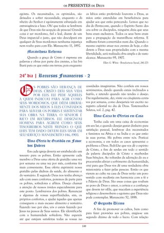 os PRESENTES de Deus 
egoísta. Os necessitados, os oprimidos, são 
deixados a sofrer necessidade, enquanto o di-nheiro 
do Senhor é egoistamente esbanjado em 
extravagância e luxo. Oh! que todos se lembrem 
de que Deus não faz acepção de pessoas! Grande 
coisa é ser mordomo, fiel e leal, diante de um 
Deus imparcial e justo, que não desculpará em 
qualquer de Seus mordomos nenhuma injustiça 
nem roubo para com Ele. Manuscrito 11, 1892. 
149 
Maravilhosa Reforma 
Quando a graça de Cristo é expressa em 
palavras e obras por parte dos crentes, a luz bri-lhará 
para os que estão em trevas; pois enquanto 
os lábios estão proferindo louvores a Deus, as 
mãos estão estendidas em beneficência para 
ajudar aos que estão perecendo. Lemos que no 
dia do Pentecoste, quando o Espírito Santo des-ceu 
sobre os discípulos, ninguém dizia que seus 
bens eram exclusivos. Todos os seus bens eram 
para a propagação da maravilhosa reforma. E 
milhares foram convertidos num dia. Quando o 
mesmo espírito atuar nos crentes de hoje, e eles 
derem a Deus suas propriedades com a mesma 
liberalidade, será realizada obra ampla e de vasto 
alcance. Manuscrito 95, 1907. 
Ellen G. White - Beneficência Social, 261-271 
24º dia | Recursos Financeiros - 2 
Os pobres são herança de 
Deus. Cristo deu Sua vida 
por eles. Ele pede àqueles 
a quem indicou para agir como 
Seus mordomos, que dêem liberal-mente 
dos meios a eles confiados 
para aliviar os pobres e sustentar 
Sua obra na Terra. O Senhor é 
rico em recursos. Ele designou 
homens para agirem como Seus 
tesoureiros neste mundo. O que 
lhes tem dado devem eles usar em 
Seu serviço. Manuscrito 146, 1903. 
Uma Oferta de Gratidão em Favor 
dos Pobres 
Em cada igreja deveria ser estabelecido um 
tesouro para os pobres. Então apresente cada 
membro a Deus uma oferta de gratidão uma vez 
por semana ou uma vez por mês, conforme for 
mais conveniente. Essa oferta exprimirá nossa 
gratidão pelas dádivas da saúde, do alimento e 
do vestuário. E segundo Deus nos tenha abenço-ado 
com esses confortos, poremos de parte para 
os pobres, sofredores e aflitos. Desejo chamar 
a atenção de nossos irmãos especialmente para 
este ponto. Lembrai-vos dos pobres. Renunciai 
a algumas de vossas superfluidades, sim, os 
próprios confortos, e ajudai àqueles que apenas 
conseguem o mais escasso alimento e vestuário. 
Fazendo isso por eles, vós o estais fazendo por 
Jesus na pessoa de Seus santos. Ele identifica-Se 
com a humanidade sofredora. Não espereis 
até que estejam satisfeitas todas as vossas ne-cessidades 
imaginárias. Não confieis em vossos 
sentimentos, dando quando estais inclinados a 
fazê-lo, e retendo quando não tendes o desejo. 
Dai regularmente, dez, vinte ou cinqüenta centa-vos 
por semana, como desejaríeis ver escrito no 
registro celestial no dia de Deus. Testemunhos 
Seletos, vol. 2, pág. 42. 
Uma Caixa de Ofertas em Casa 
Tenha cada um uma caixa de economias 
em seu lar, e quando desejar gastar dinheiro para 
satisfação pessoal, lembre-se dos necessitados 
e famintos na África e na Índia e os que estão 
às suas portas. Há pobres entre nós. Praticai 
a economia, e em todos os casos apresentai o 
problema a Deus. Pedi-Lhe que vos dê o espírito 
de Cristo, a fim de serdes em todo o sentido 
da palavra discípulos de Cristo e receberdes 
Suas bênçãos. Ao voltardes da adoração do eu e 
procurardes aliviar o sofrimento da humanidade, 
orai para que Deus vos dê uma verdadeira obra 
missionária a fazer pelas pessoas. Então os que 
vierem ao culto na casa de Deus verão um povo 
vestido com modéstia em harmonia com a fé e 
a Palavra de Deus. São essas coisas que roubam 
ao povo de Deus o amor, a certeza e a confiança 
que devem ter nEle, que maculam a experiência 
religiosa e desenvolvem o egoísmo que Deus não 
pode contemplar. Manuscrito 52, 1898. 
O Segundo Dízimo 
A fim de promover os cultos, bem como 
para fazer provisões aos pobres, exigia-se um 
segundo dízimo de todo o lucro. Com relação 
 