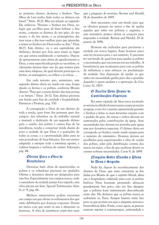 os PRESENTES de Deus 
ao primeiro dízimo, declarou o Senhor: “Aos 
filhos de Levi tenho dado todos os dízimos em 
Israel.” Núm. 18:21. Mas em relação ao segundo 
Ele ordenou: “Perante o Senhor teu Deus, no 
lugar que escolher para ali fazer habitar o Seu 
nome, comerás os dízimos do teu grão, do teu 
mosto, e do teu azeite, e os primogênitos das 
tuas vacas e das tuas ovelhas; para que aprendas 
a temer ao Senhor teu Deus todos os dias.” Deut. 
14:23. Este dízimo, ou o seu equivalente em 
dinheiro, deviam por dois anos trazer ao lugar 
em que estava estabelecido o santuário. Depois 
de apresentarem uma oferta de agradecimento a 
Deus, e uma especificada porção ao sacerdote, os 
ofertantes deviam fazer uso do que restava para 
uma festa religiosa, da qual deviam participar os 
levitas, os estrangeiros, os órfãos e as viúvas. ... 
150 
Em cada terceiro ano, entretanto, este 
segundo dízimo devia ser usado em casa, hospe-dando 
os levitas e os pobres, conforme Moisés 
dissera: “Para que comam dentro das tuas portas, 
e se fartem.” Deut. 26:12. Este dízimo proveria 
um fundo para fins de caridade e hospitalidade. 
Patriarcas e Profetas, pág. 530. 
A consagração a Deus de um décimo de 
toda a renda, quer fosse dos pomares quer dos 
campos, dos rebanhos ou do trabalho mental 
e manual; a dedicação de um segundo dízimo 
para o auxílio dos pobres e outros fins de be-nevolência, 
tendia a conservar vívida diante do 
povo a verdade de que Deus é o possuidor de 
todas as coisas, e a oportunidade deles para se-rem 
portadores de Suas bênçãos. Era um ensino 
adaptado a extirpar toda a estreiteza egoísta, e 
cultivar largueza e nobreza de caráter. Educação, 
pág. 44. 
Ofertas Para a Obra de 
Beneficência 
Devem-se fazer obras de misericórdia; os 
pobres e os sofredores precisam ser ajudados. 
Ofertas e donativos devem ser designados para 
este fim. Especialmente nos campos novos, onde 
o estandarte da verdade jamais fora erguido, esta 
obra precisa ser feita. Special Testimonies, Série 
A, nº 9, pág. 68. 
Médicos missionários podem encontrar 
um campo em que aliviar os sofrimentos dos que 
estão debilitados por doenças corporais. Devem 
ter meios com que vestir os nus e alimentar os 
famintos. A obra de assistência cristã fará mais 
que a pregação de sermões. Review and Herald, 
24 de dezembro de 1895. 
Será necessário criar um fundo para que 
os obreiros possam ter meios a fim de ajudar 
aqueles que estão em pobreza e angústia, e 
este ministério prático abrirá os corações para 
responder à verdade. Review and Herald, 28 de 
janeiro de 1896. 
Homens são indicados para proclamar a 
verdade em novos lugares. Esses homens preci-sam 
ter recursos para o seu sustento. E precisam 
ter um fundo do qual tirar para ajudar os pobres 
e necessitados que encontram em seu trabalho. A 
beneficência que mostrarem para com os pobres 
dá influência a seus esforços na proclamação 
da verdade. Sua disposição de ajudar os que 
estão em necessidade ganha para eles a gratidão 
daqueles a quem ajudam e a aprovação do Céu. 
Carta 32, 1903. 
O Auxílio Deve Provir de 
Contribuições Especiais 
No sexto capítulo de Atos é-nos mostrado 
ao serem escolhidos homens para ocupar posições 
na igreja, como foi o assunto apresentado perante 
o Senhor e feitas as mais ferventes orações com 
o pedido de guia. As viúvas e órfãos deviam ser 
sustentados pelas contribuições da igreja. Suas 
necessidades não deviam ser providas pela igreja 
mas por donativos especiais. O dízimo devia ser 
consagrado ao Senhor, sendo usado sempre para 
o sustento do ministério. Homens deviam ser 
escolhidos para superintender a obra de cuidar 
dos pobres, zelar pela distribuição correta dos 
meios em mãos, a fim de que nenhum dentre os 
crentes sofresse necessidades. Carta 9, de 1899. 
Ninguém Sofre Quando o Plano 
de Deus é Seguido 
Nada há, depois do reconhecimento dos 
direitos de Deus, que mais caracterize as leis 
dadas por Moisés do que o espírito liberal, afetu-oso 
e hospitaleiro ordenado para com os pobres. 
Embora Deus houvesse prometido abençoar 
grandemente Seu povo, não era Seu desígnio 
que a pobreza fosse inteiramente desconhecida 
entre eles. Ele declarou que os pobres nunca se 
acabariam na Terra. Sempre haveria entre Seu 
povo os que poriam em ação a simpatia, ternura e 
benevolência deles. Então, como agora, as pessoas 
estavam sujeitas a contratempos, enfermidade e 
 