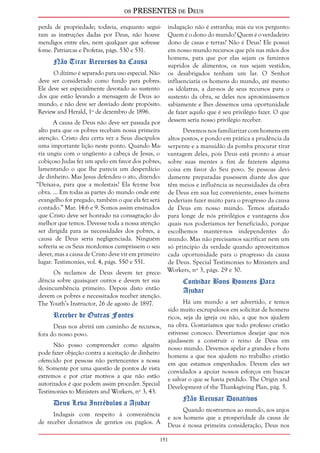 os PRESENTES de Deus 
perda de propriedade; todavia, enquanto segui-ram 
151 
as instruções dadas por Deus, não houve 
mendigos entre eles, nem qualquer que sofresse 
fome. Patriarcas e Profetas, págs. 530 e 531. 
Não Tirar Recursos da Causa 
O dízimo é separado para uso especial. Não 
deve ser considerado como fundo para pobres. 
Ele deve ser especialmente devotado ao sustento 
dos que estão levando a mensagem de Deus ao 
mundo, e não deve ser desviado deste propósito. 
Review and Herald, 1º de dezembro de 1896. 
A causa de Deus não deve ser passada por 
alto para que os pobres recebam nossa primeira 
atenção. Cristo deu certa vez a Seus discípulos 
uma importante lição neste ponto. Quando Ma-ria 
ungiu com o ungüento a cabeça de Jesus, o 
cobiçoso Judas fez um apelo em favor dos pobres, 
lamentando o que lhe parecia um desperdício 
de dinheiro. Mas Jesus defendeu o ato, dizendo: 
“Deixai-a, para que a molestais? Ela fez-me boa 
obra. ... Em todas as partes do mundo onde este 
evangelho for pregado, também o que ela fez será 
contado.” Mar. 14:6 e 9. Somos assim ensinados 
que Cristo deve ser honrado na consagração do 
melhor que temos. Devesse toda a nossa atenção 
ser dirigida para as necessidades dos pobres, a 
causa de Deus seria negligenciada. Ninguém 
sofreria se os Seus mordomos cumprissem o seu 
dever, mas a causa de Cristo deve vir em primeiro 
lugar. Testimonies, vol. 4, págs. 550 e 551. 
Os reclamos de Deus devem ter prece-dência 
sobre quaisquer outros e devem ter sua 
desincumbência primeiro. Depois disto então 
devem os pobres e necessitados receber atenção. 
The Youth’s Instructor, 26 de agosto de 1897. 
Receber de Outras Fontes 
Deus nos abrirá um caminho de recursos, 
fora do nosso povo. 
Não posso compreender como alguém 
pode fazer objeção contra a aceitação de dinheiro 
oferecido por pessoas não pertencentes a nossa 
fé. Somente por uma questão de pontos de vista 
extremos e por criar motivos a que não estão 
autorizados é que podem assim proceder. Special 
Testimonies to Ministers and Workers, nº 3, 43. 
Deus Leva Incrédulos a Ajudar 
Indagais com respeito à conveniência 
de receber donativos de gentios ou pagãos. A 
indagação não é estranha; mas eu vos pergunto: 
Quem é o dono do mundo? Quem é o verdadeiro 
dono de casas e terras? Não é Deus? Ele possui 
em nosso mundo recursos que pôs nas mãos dos 
homens, para que por elas sejam os famintos 
supridos de alimentos, os nus sejam vestidos, 
os desabrigados tenham um lar. O Senhor 
influenciaria os homens do mundo, até mesmo 
os idólatras, a dar-nos de seus recursos para o 
sustento da obra, se deles nos aproximássemos 
sabiamente e lhes déssemos uma oportunidade 
de fazer aquilo que é seu privilégio fazer. O que 
dessem seria nosso privilégio receber. 
Devemos nos familiarizar com homens em 
altos postos, e pondo em prática a prudência da 
serpente e a mansidão da pomba procurar tirar 
vantagem deles, pois Deus está pronto a atuar 
sobre suas mentes a fim de fazerem alguma 
coisa em favor do Seu povo. Se pessoas devi-damente 
preparadas pusessem diante dos que 
têm meios e influência as necessidades da obra 
de Deus em sua luz conveniente, esses homens 
poderiam fazer muito para o progresso da causa 
de Deus em nosso mundo. Temos afastado 
para longe de nós privilégios e vantagens dos 
quais nos poderíamos ter beneficiado, porque 
escolhemos manter-nos independentes do 
mundo. Mas não precisamos sacrificar nem um 
só princípio da verdade quando aproveitamos 
cada oportunidade para o progresso da causa 
de Deus. Special Testimonies to Ministers and 
Workers, nº 3, págs. 29 e 30. 
Convidar Bons Homens Para 
Ajudar 
Há um mundo a ser advertido, e temos 
sido muito escrupulosos em solicitar de homens 
ricos, seja da igreja ou não, a que nos ajudem 
na obra. Gostaríamos que todo professo cristão 
estivesse conosco. Deveríamos desejar que nos 
ajudassem a construir o reino de Deus em 
nosso mundo. Devemos apelar a grandes e bons 
homens a que nos ajudem no trabalho cristão 
em que estamos empenhados. Devem eles ser 
convidados a apoiar nossos esforços em buscar 
e salvar o que se havia perdido. The Origin and 
Development of the Thanksgiving Plan, pág. 5. 
Não Recusar Donativos 
Quando mostrarmos ao mundo, aos anjos 
e aos homens que a prosperidade da causa de 
Deus é nossa primeira consideração, Deus nos 
 