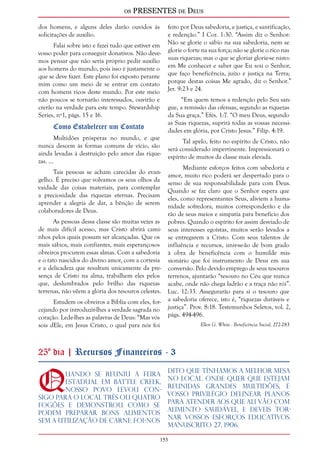os PRESENTES de Deus 
153 
dos homens, e alguns deles darão ouvidos às 
solicitações de auxílio. 
Falai sobre isto e fazei tudo que estiver em 
vosso poder para conseguir donativos. Não deve-mos 
pensar que não seria próprio pedir auxílio 
aos homens do mundo, pois isso é justamente o 
que se deve fazer. Este plano foi exposto perante 
mim como um meio de se entrar em contato 
com homens ricos deste mundo. Por este meio 
não poucos se tornarão interessados, ouvirão e 
crerão na verdade para este tempo. Stewardship 
Series, nº1, págs. 15 e 16. 
Como Estabelecer um Contato 
Multidões prósperas no mundo, e que 
nunca descem às formas comuns de vício, são 
ainda levadas à destruição pelo amor das rique-zas. 
... 
Tais pessoas se acham carecidas do evan-gelho. 
É preciso que volvamos os seus olhos da 
vaidade das coisas materiais, para contemplar 
a preciosidade das riquezas eternas. Precisam 
aprender a alegria de dar, a bênção de serem 
colaboradores de Deus. 
As pessoas dessa classe são muitas vezes as 
de mais difícil acesso, mas Cristo abrirá cami-nhos 
pelos quais possam ser alcançadas. Que os 
mais sábios, mais confiantes, mais esperançosos 
obreiros procurem essas almas. Com a sabedoria 
e o tato nascidos do divino amor, com a cortesia 
e a delicadeza que resultam unicamente da pre-sença 
de Cristo na alma, trabalhem eles pelos 
que, deslumbrados pelo brilho das riquezas 
terrenas, não vêem a glória dos tesouros celestes. 
Estudem os obreiros a Bíblia com eles, for-cejando 
por introduzir-lhes a verdade sagrada no 
coração. Lede-lhes as palavras de Deus: “Mas vós 
sois dEle, em Jesus Cristo, o qual para nós foi 
feito por Deus sabedoria, e justiça, e santificação, 
e redenção.” I Cor. 1:30. “Assim diz o Senhor: 
Não se glorie o sábio na sua sabedoria, nem se 
glorie o forte na sua força; não se glorie o rico nas 
suas riquezas; mas o que se gloriar glorie-se nisto: 
em Me conhecer e saber que Eu sou o Senhor, 
que faço beneficência, juízo e justiça na Terra; 
porque destas coisas Me agrado, diz o Senhor.” 
Jer. 9:23 e 24. 
“Em quem temos a redenção pelo Seu san-gue, 
a remissão das ofensas, segundo as riquezas 
da Sua graça.” Efés. 1:7. “O meu Deus, segundo 
as Suas riquezas, suprirá todas as vossas necessi-dades 
em glória, por Cristo Jesus.” Filip. 4:19. 
Tal apelo, feito no espírito de Cristo, não 
será considerado impertinente. Impressionará o 
espírito de muitos da classe mais elevada. 
Mediante esforços feitos com sabedoria e 
amor, muito rico poderá ser despertado para o 
senso de sua responsabilidade para com Deus. 
Quando se faz claro que o Senhor espera que 
eles, como representantes Seus, aliviem a huma-nidade 
sofredora, muitos corresponderão e da-rão 
de seus meios e simpatia para benefício dos 
pobres. Quando o espírito for assim desviado de 
seus interesses egoístas, muitos serão levados a 
se entregarem a Cristo. Com seus talentos de 
influência e recursos, unir-se-ão de bom grado 
à obra de beneficência com o humilde mis-sionário 
que foi instrumento de Deus em sua 
conversão. Pelo devido emprego de seus tesouros 
terrenos, ajuntarão “tesouro no Céu que nunca 
acabe, onde não chega ladrão e a traça não rói”. 
Luc. 12:33. Assegurarão para si o tesouro que 
a sabedoria oferece, isto é, “riquezas duráveis e 
justiça”. Prov. 8:18. Testemunhos Seletos, vol. 2, 
págs. 494-496. 
Ellen G. White - Beneficência Social, 272-283 
25º dia | Recursos Financeiros - 3 
Quando se reuniu a Feira 
Estadual em Battle Creek, 
nosso povo levou con-sigo 
para o local três ou quatro 
fogões e demonstrou como se 
podem preparar bons alimentos 
sem a utilização de carne. Foi-nos 
dito que tínhamos a melhor mesa 
no local. Onde quer que estejam 
reunidas grandes multidões, é 
vosso privilégio delinear planos 
para atender aos que ali vão com 
alimento saudável, e deveis tor-nar 
vossos esforços educativos. 
Manuscrito 27, 1906. 
 