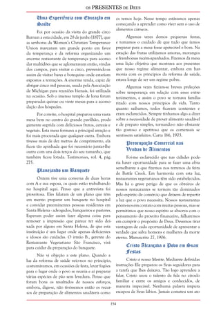 os PRESENTES de Deus 
154 
Uma Experiência com Educação em 
Saúde 
Foi por ocasião da visita do grande circo 
Barnun a esta cidade, em 28 de junho [1877], que 
as senhoras da Woman’s Christian Temperance 
Union marcaram um grande ponto em favor 
da temperança e da reforma organizando um 
enorme restaurante de temperança para acomo-dar 
multidões que se aglomeravam então, vindas 
dos campos, para visitar o circo, prevenindo-as 
assim de visitar bares e botequins onde estariam 
expostos a tentações. A enorme tenda, capaz de 
abrigar cinco mil pessoas, usada pela Associação 
de Michigan para reuniões bienais, foi utilizada 
na ocasião. Sob o imenso templo de lona foram 
preparadas quinze ou vinte mesas para a acomo-dação 
dos hóspedes. 
Por convite, o hospital preparou uma vasta 
mesa bem no centro do grande pavilhão, prodi-gamente 
suprida com deliciosos frutos, cereais e 
vegetais. Esta mesa formava a principal atração e 
foi mais procurada que qualquer outra. Embora 
tivesse mais de dez metros de comprimento, ela 
ficou tão apinhada que foi necessário juntar-lhe 
outra com uns dois terços do seu tamanho, que 
também ficou lotada. Testimonies, vol. 4, pág. 
275. 
Planejando um Banquete 
Ontem tive uma conversa de duas horas 
com A e sua esposa, os quais estão trabalhando 
no hospital aqui. Penso que a entrevista foi 
proveitosa. Eles falaram de um plano que têm 
em mente: preparar um banquete no hospital 
e convidar preeminentes pessoas residentes em 
Santa Helena - advogados, banqueiros e pastores. 
Esperam poder assim fazer alguma coisa para 
remover a impressão que parece ter sido dei-xada 
por alguns em Santa Helena, de que esta 
instituição é um lugar onde apenas deficientes 
e idosos são cuidadas. O irmão B., gerente do 
Restaurante Vegetariano São Francisco, virá 
para cuidar da preparação do banquete. 
Não vi objeção a este plano. Quando a 
luz da reforma de saúde veio-nos no princípio, 
costumávamos, em ocasiões de festa, levar fogões 
para o lugar onde o povo se reunia e aí preparar 
várias espécies de pão sem levedura. Penso que 
foram bons os resultados de nossos esforços, 
embora, diga-se, não tivéssemos então os recur-sos 
de preparação de alimentos saudáveis como 
os temos hoje. Nesse tempo estávamos apenas 
começando a aprender como viver sem o uso de 
alimentos cárneos. 
Algumas vezes demos pequenas festas, 
e tomamos o cuidado de que tudo que íamos 
preparar para a mesa fosse apetecível e bom. Na 
estação das frutas utilizamos amoras, morangos 
e framboesas recém-apanhados. Fizemos da mesa 
uma lição objetiva que mostrava aos presentes 
que nosso regime alimentar, embora em har-monia 
com os princípios da reforma de saúde, 
estava longe de ser um regime pobre. 
Algumas vezes faziam-se breves preleções 
sobre temperança em relação com esses entre-tenimentos, 
e assim o povo se tornava familia-rizado 
com nossos princípios de vida. Tanto 
quanto saibamos, todos ficavam contentes e 
eram esclarecidos. Sempre tínhamos algo a dizer 
sobre a necessidade de prover alimento saudável 
e de preparo simples, tornando-o não obstante 
tão gostoso e apetitoso que os comensais se 
sentissem satisfeitos. Carta 166, 1903. 
Preocupação Comercial nas 
Vendas de Alimentos 
Foi-me esclarecido que nas cidades pode-ria 
haver oportunidade para se fazer uma obra 
semelhante a que fizemos nos terrenos da feira 
de Battle Creek. Em harmonia com esta luz, 
restaurantes vegetarianos têm sido estabelecidos. 
Mas há o grave perigo de que os obreiros de 
nossos restaurantes se tornem tão dominados 
pelo espírito de comércio que deixem de repartir 
a luz que o povo necessita. Nossos restaurantes 
põem-nos em contato com muitas pessoas, mas se 
permitimos que nosso espírito se absorva com o 
pensamento do proveito financeiro, falharemos 
em cumprir o propósito de Deus. Devemos tirar 
vantagem de cada oportunidade de apresentar a 
verdade que salva homens e mulheres da morte 
eterna. Manuscrito 27, 1906. 
Cristo Alcançava o Povo em Suas 
Festas 
Cristo é nosso Mestre. Mediante definidas 
instruções Ele preparou os Seus seguidores para 
a tarefa que lhes deixava. Tão logo aprendeu a 
falar, Cristo usou o talento da fala no círculo 
familiar e entre os amigos e conhecidos, de 
maneira impecável. Nenhuma palavra impura 
escapou de Seus lábios. Jamais cometeu um ato 
 