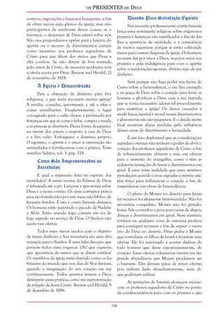 os PRESENTES de Deus 
sorteios, exposições e luxuosos banquetes, a fim 
de obter meios para planos da igreja, mas não 
participemos de nenhuma dessas coisas; se o 
fizermos, o desprazer de Deus estará sobre nós. 
Não nos proponhamos apelar para a luxúria do 
apetite ou o recurso de divertimentos carnais 
como incentivo aos professos seguidores de 
Cristo para que dêem dos meios que Deus a 
eles confiou. Se não derem de boa vontade, 
pelo amor de Cristo, de maneira nenhuma será 
a oferta aceita por Deus. Review and Herald, 21 
de novembro de 1878. 
156 
A Igreja é Desacreditada 
Para a obtenção de dinheiro para fins 
religiosos, a que meio recorrem muitas igrejas? 
A vendas, comidas, quermesses, e até a rifas e 
coisas semelhantes. Freqüentemente, o lugar 
consagrado para o culto divino é profanado por 
festanças em que se come e bebe, compra e vende, 
e as pessoas se divertem. Dessa forma desaparece 
na mente dos jovens o respeito à casa de Deus 
e a Seu culto. Enfraquece o domínio próprio. 
O egoísmo, o apetite e o amor à ostentação são 
estimulados e fortalecem-se com a prática. Teste-munhos 
Seletos, vol. 3, pág. 328. 
Como São Impressionados os 
Incrédulos 
E qual a impressão feita no espírito dos 
incrédulos? A santa norma da Palavra de Deus 
é rebaixada até o pó. Lança-se a ignomínia sobre 
Deus e o nome cristão. Os mais corruptos princí-pios 
são fortalecidos por este meio não bíblico de 
levantar fundos. E isto é como Satanás desejava. 
Os homens estão repetindo o pecado de Nadabe 
e Abiú. Estão usando fogo comum em vez de 
fogo sagrado no serviço de Deus. O Senhor não 
aceita tais ofertas. 
Todos esses meios usados com o objetivo 
de trazer dinheiro a Sua tesouraria são uma abo-minação 
para o Senhor. É uma falsa devoção que 
permite todos esses enganos. Oh! que cegueira, 
que ignorância de tantos que se dizem cristãos! 
Os membros da igreja estão fazendo como os ha-bitantes 
do mundo que nos dias de Noé fizeram, 
quando a imaginação do seu coração era má 
continuamente. Todos quantos temem a Deus, 
detestarão essas práticas como má representação 
da religião de Jesus Cristo. Review and Herald, 8 
de dezembro de 1896. 
Doando Para Satisfação Egoísta 
Nas reuniões professamente cristãs Satanás 
lança uma vestimenta religiosa sobre enganosos 
prazeres e festanças não santificados a fim de dar-lhes 
a aparência de santidade, e a consciência 
de muitos aquieta-se porque se estão coletando 
meios para custear despesas da igreja. Os homens 
recusam dar por amor a Deus, mas por amor aos 
prazeres e pela indulgência para com o apetite 
sobre considerações egoístas, abrirão mão de seu 
dinheiro. 
Será porque não haja poder nas lições de 
Cristo sobre a benevolência, e em Seu exemplo, 
e na graça de Deus sobre o coração para levar os 
homens a glorificar a Deus com a sua fazenda, 
que se torna necessário adotar tal procedimento 
para sustentar a igreja? Os danos causados à 
saúde física, mental e moral nesses divertimentos 
e glutonarias não são pequenos. E o dia do ajuste 
final mostrará almas perdidas pela influência 
dessas cenas de divertimento e leviandade. 
É um fato deplorável que as considerações 
sagradas e eternas não tenham o poder de abrir o 
coração dos professos seguidores de Cristo a fim 
de voluntariamente abrirem a mão em ofertas 
para o sustento do evangelho, como o têm as 
sedutoras tentações de festas e divertimentos em 
geral. É uma triste realidade que esses atrativos 
prevaleçam quando coisas sagradas e eternas não 
têm força para influenciar o coração a fim de 
empenhar-se em obras de benevolência. 
O plano de Moisés no deserto para levan-tar 
recursos foi altamente bem-sucedido. Não foi 
necessária compulsão. Moisés não fez grandes 
festas. Não convidou o povo para cenas de alegria, 
danças e divertimentos em geral. Nem instituiu 
sorteios ou qualquer coisa de natureza profana 
para conseguir recursos a fim de erguer o santu-ário 
de Deus no deserto. Deus pediu a Moisés 
que convidasse os filhos de Israel a trazerem suas 
ofertas. Ele foi autorizado a aceitar dádivas de 
todo homem que desse espontaneamente, de 
coração. Essas ofertas voluntárias vieram em tão 
grande abundância que Moisés proclamou ser 
o bastante. Eles deviam parar de trazer ofertas, 
pois tinham dado abundantemente, mais do 
que poderiam utilizar. 
As tentações de Satanás alcançam sucesso 
com os professos seguidores de Cristo no ponto 
da condescendência para com os prazeres e ape- 
 