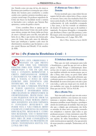 os PRESENTES de Deus 
tite. Vestido como um anjo de luz, ele citará as 
Escrituras para justificar as tentações que coloca 
diante dos homens para conduzi-los a condes-cender 
157 
com o apetite e prazeres mundanos que o 
coração carnal exige. Os professos seguidores de 
Cristo são fracos na faculdade moral e sentem-se 
fascinados com a sedução que Satanás lhes 
apresenta, e assim ele ganha a vitória. 
Como considera Deus as igrejas que se 
sustentam dessa forma? Cristo não pode aceitar 
essas ofertas, porque não foram dadas por força 
do amor e devoção para com Ele, mas pela ido-latria 
do eu. Mas o que muitos não fariam pelo 
amor de Cristo, farão pelo amor de delicados 
luxos que satisfaçam o apetite e pelo amor de 
divertimentos mundanos que lisonjeiem o cora-ção 
carnal. Review and Herald, 13 de outubro 
de 1874. 
O Motivo que Leva a Dar é 
Anotado 
Foi-me mostrado que o anjo relator faz um 
registro fiel de toda a oferta feita a Deus, e posta 
no tesouro, bem como dos resultados finais dos 
meios assim doados. Os olhos do Senhor tomam 
conhecimento de toda moedinha consagrada 
a Sua causa, e da boa vontade ou relutância 
do doador. O motivo por que se dá também é 
registrado. As pessoas abnegadas e consagradas 
que devolvem a Deus o que Lhe pertence, como 
Ele requer, serão recompensadas segundo as suas 
obras. Testimonies, vol. 2, págs. 518 e 519. 
Ellen G. White - Beneficência Social, 284-292 
26º dia | Os Frutos da Beneficência Cristã - 1 
O povo está observando e 
pesando os que preten-dem 
crer nas verdades 
especiais para este tempo. Estão 
observando a ver em que sua 
vida e conduta representam a 
Cristo. Empenhando-se humilde 
e zelosamente na obra de fazer 
bem a todos, o povo de Deus 
exercerá uma influência que 
testificará em toda vila e ci-dade 
em que a verdade penetrar. 
Se todos quantos conhecem 
a verdade e apoderarem dessa 
obra segundo se apresentarem as 
oportunidades, praticando dia 
a dia pequenos atos de amor na 
vizinhança, onde moram, Cristo 
será manifesto aos seus vizinhos. 
O evangelho revelar-se-á um 
poder vivo, e não fábulas artifi-cialmente 
compostas ou ociosas 
especulações. Revelar-se-á como 
uma realidade, não o resultado 
da imaginação ou do entusiasmo. 
Isto será de mais conseqüência 
do que sermões ou profissões de 
credo. Testemunhos Seletos, vol. 
2, págs. 501 e 502. 
A Influência Sobre os Vizinhos 
“Para que em tudo enriqueçais para toda 
a beneficência, a qual faz que por nós se dêem 
graças a Deus. Porque a administração desse 
serviço não só supre as necessidades dos santos, 
mas também redunda em muitas graças, que se 
dão a Deus, visto como, na prova desta admi-nistração, 
glorificam a Deus pela submissão que 
confessais quanto ao evangelho de Cristo, e pela 
liberalidade de vossos dons para com eles e para 
com todos, e pela sua oração por vós, tendo de 
vós saudades, por causa da excelente graça de 
Deus que em vós há.” II Cor. 9:11-14. 
Que o Mundo Veja 
Seja visto pelo mundo que nós não somos 
egoistamente restritos a nós mesmos em nossos 
interesses e prazeres religiosos, mas liberais, e 
desejamos partilhar nossas bênçãos e privilégios 
através da santificação da verdade. Seja visto por 
eles que a religião que professamos não fecha 
as avenidas da alma nem as congela, tornando-nos 
antipáticos e exatores. Que todos os que 
professam possuir a Cristo ministrem como Ele 
o fazia, para benefício do homem, acariciando 
um espírito de sábia benevolência. Veremos 
então muitas pessoas seguindo a luz que provém 
de nosso preceito e exemplo. Testimonies, vol. 4, 
pág. 59. 
 