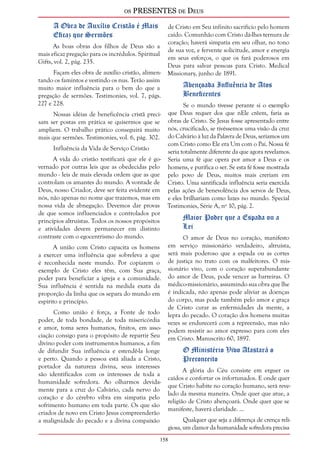 os PRESENTES de Deus 
158 
A Obra de Auxílio Cristão é Mais 
Eficaz que Sermões 
As boas obras dos filhos de Deus são a 
mais eficaz pregação para os incrédulos. Spiritual 
Gifts, vol. 2, pág. 235. 
Façam eles obra de auxílio cristão, alimen-tando 
os famintos e vestindo os nus. Terão assim 
muito maior influência para o bem do que a 
pregação de sermões. Testimonies, vol. 7, págs. 
227 e 228. 
Nossas idéias de beneficência cristã preci-sam 
ser postas em prática se quisermos que se 
ampliem. O trabalho prático conseguirá muito 
mais que sermões. Testimonies, vol. 6, pág. 302. 
Influência da Vida de Serviço Cristão 
A vida do cristão testificará que ele é go-vernado 
por outras leis que as obedecidas pelo 
mundo - leis de mais elevada ordem que as que 
controlam os amantes do mundo. A vontade de 
Deus, nosso Criador, deve ser feita evidente em 
nós, não apenas no nome que trazemos, mas em 
nossa vida de abnegação. Devemos dar provas 
de que somos influenciados e controlados por 
princípios altruístas. Todos os nossos propósitos 
e atividades devem permanecer em distinto 
contraste com o egocentrismo do mundo. 
A união com Cristo capacita os homens 
a exercer uma influência que sobreleva a que 
é reconhecida neste mundo. Por copiarem o 
exemplo de Cristo eles têm, com Sua graça, 
poder para beneficiar a igreja e a comunidade. 
Sua influência é sentida na medida exata da 
proporção da linha que os separa do mundo em 
espírito e princípio. 
Como união é força, a Fonte de todo 
poder, de toda bondade, de toda misericórdia 
e amor, toma seres humanos, finitos, em asso-ciação 
consigo para o propósito de repartir Seu 
divino poder com instrumentos humanos, a fim 
de difundir Sua influência e estendê-la longe 
e perto. Quando a pessoa está aliada a Cristo, 
portador da natureza divina, seus interesses 
são identificados com os interesses de toda a 
humanidade sofredora. Ao olharmos devida-mente 
para a cruz do Calvário, cada nervo do 
coração e do cérebro vibra em simpatia pelo 
sofrimento humano em toda parte. Os que são 
criados de novo em Cristo Jesus compreenderão 
a malignidade do pecado e a divina compaixão 
de Cristo em Seu infinito sacrifício pelo homem 
caído. Comunhão com Cristo dá-lhes ternura de 
coração; haverá simpatia em seu olhar, no tono 
de sua voz, e fervente solicitude, amor e energia 
em seus esforços, o que os fará poderosos em 
Deus para salvar pessoas para Cristo. Medical 
Missionary, junho de 1891. 
Abençoada Influência de Atos 
Beneficentes 
Se o mundo tivesse perante si o exemplo 
que Deus requer dos que nEle crêem, faria as 
obras de Cristo. Se Jesus fosse apresentado entre 
nós, crucificado, se tivéssemos uma visão da cruz 
do Calvário à luz da Palavra de Deus, seríamos um 
com Cristo como Ele era Um com o Pai. Nossa fé 
seria totalmente diferente da que agora revelamos. 
Seria uma fé que opera por amor a Deus e os 
homens, e purifica o ser. Se esta fé fosse mostrada 
pelo povo de Deus, muitos mais creriam em 
Cristo. Uma santificada influência seria exercida 
pelas ações de benevolência dos servos de Deus, 
e eles brilhariam como luzes no mundo. Special 
Testimonies, Série A, nº 10, pág. 2. 
Maior Poder que a Espada ou a 
Lei 
O amor de Deus no coração, manifesto 
em serviço missionário verdadeiro, altruísta, 
será mais poderoso que a espada ou as cortes 
de justiça no trato com os malfeitores. O mis-sionário 
vivo, com o coração superabundante 
do amor de Deus, pode vencer as barreiras. O 
médico-missionário, assumindo sua obra que lhe 
é indicada, não apenas pode aliviar as doenças 
do corpo, mas pode também pelo amor e graça 
de Cristo curar as enfermidades da mente, a 
lepra do pecado. O coração dos homens muitas 
vezes se endurecerá com a repreensão, mas não 
podem resistir ao amor expresso para com eles 
em Cristo. Manuscrito 60, 1897. 
O Ministério Vivo Afastará o 
Preconceito 
A glória do Céu consiste em erguer os 
caídos e confortar os infortunados. E onde quer 
que Cristo habite no coração humano, será reve-lado 
da mesma maneira. Onde quer que atue, a 
religião de Cristo abençoará. Onde quer que se 
manifeste, haverá claridade. ... 
Qualquer que seja a diferença de crença reli-giosa, 
um clamor da humanidade sofredora precisa 
 