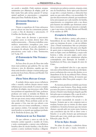 os PRESENTES de Deus 
ser ouvido e atendido. Onde existirem amargos 
sentimentos por diferenças de religião, pode ser 
feito muito bem pelo serviço pessoal. O serviço 
amável quebrará os preconceitos e conquistará 
almas para Deus. Parábolas de Jesus, 386. 
159 
Precisamos Desarmar o 
Preconceito 
Devem os seguidores de Cristo esforçar-se 
por se colocar em uma luz conveniente perante 
o povo, a fim de desarmar o preconceito. O 
Conflito dos Séculos, pág. 616. 
Como meio de derrotar o preconceito 
e ganhar acesso às mentes deve-se fazer obra 
médico-missionária. ... Devemos trabalhar como 
médicos missionários evangélicos para curar 
os corações enfermos do pecado, dando-lhes a 
mensagem da salvação. Esta obra destituirá os 
preconceitos como nada o faria. Testimonies, 
vol. 9, pág. 211. 
O Testemunho da Vida Virtuosa e 
Altruísta 
As boas obras do povo de Deus têm influ-ência 
mais poderosa que palavras. Por sua vida 
virtuosa e atos de altruísmo, aqueles que isto 
vêem serão levados a desejar a mesma justiça que 
produz tão bons frutos. Review and Herald, 5 de 
maio de 1885. 
Obras Valem Mais que Crenças 
A verdade divina exerce pouca influência 
sobre o mundo, embora devesse exercer muita 
influência por nossa atitude. É comum a simples 
profissão de religião, mas tem pouco valor. Pode-mos 
professar ser seguidores de Cristo, podemos 
professar crer todas as verdades da Palavra de 
Deus; mas isto não fará bem ao nosso próximo, a 
não ser que nossa crença esteja entrelaçada com 
nossa vida diária. Nossa profissão pode ser tão 
alta quanto o Céu, mas não nos salvará a nós 
mesmos nem aos nossos semelhantes, a menos 
que sejamos cristãos. Um exemplo correto fará 
mais benefício ao mundo que qualquer profissão 
de fé. Parábolas de Jesus, pág. 383. 
Influências de um Lar Amorável 
Os que cultivam o amor na vida do lar 
formarão caráter segundo o modelo de Cristo, 
e serão constrangidos a exercer uma influência 
benéfica além do círculo familiar, a fim de aben-çoarem 
a outros mediante bondosa e diligente 
ministração por palavras amáveis, simpatia cristã, 
atos de beneficência. Serão aptos para discernir 
os que têm o coração faminto, e oferecerão ban-quete 
aos que estão aflitos e em necessidade. Os 
que têm discernimento celestial, que manifestam 
terna preocupação por cada membro da família, 
capacitar-se-ão, ao cumprirem todo o seu dever, 
para fazerem um trabalho que iluminará outros 
lares e ensinarão a outros por preceito e exemplo 
o que é que torna o lar feliz. Review and Herald, 
15 de outubro de 1895. 
Exemplos de Influência 
Pela sua sabedoria e justiça, pela pureza e 
benevolência de sua vida diária, pela sua dedi-cação 
aos interesses do povo - e este era idólatra 
- José e Daniel mostraram-se fiéis aos princípios 
de sua primeira educação, fiéis para com Aquele 
de quem eram os representantes. A tais homens, 
tanto no Egito como em Babilônia, a nação toda 
honrou; e neles, um povo pagão, assim como 
todas as nações com que entretiveram relações, 
contemplaram uma ilustração da bondade e 
beneficência de Deus, uma imagem do amor de 
Cristo. 
Que considerável obra foi a que executa-ram 
estes nobres hebreus durante sua vida! Quão 
pouco sonhariam eles com seu alto destino, ao se 
despedirem do lar de sua infância! Fiéis e firmes, 
entregaram-se à direção divina, de maneira que 
por intermédio deles Deus pôde cumprir o Seu 
propósito. 
As mesmas grandiosas verdades que foram 
reveladas por estes homens, Deus deseja revelar 
por meio dos jovens e crianças de hoje. A história 
de José e Daniel é uma ilustração daquilo que Ele 
fará pelos que se entregam a Ele, e que de todo o 
coração procuram cumprir o Seu propósito. 
A maior necessidade do mundo é a de 
homens - homens que se não comprem nem se 
vendam; homens que no íntimo da alma sejam 
verdadeiros e honestos; homens que não temam 
chamar o pecado pelo seu nome exato; homens, 
cuja consciência seja tão fiel ao dever como a 
bússola o é ao pólo; homens que permaneçam 
firmes pelo que é reto, ainda que caiam os céus. 
Educação, págs. 56 e 57. 
A Lei da Ação e Reação 
No plano da salvação, a sabedoria divina 
designou a lei da ação e reação, tornando a 
 