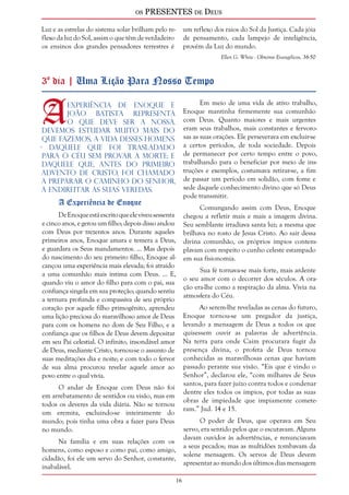 os PRESENTES de Deus 
16 
Luz e as estrelas do sistema solar brilham pelo re-flexo 
da luz do Sol, assim o que têm de verdadeiro 
os ensinos dos grandes pensadores terrestres é 
um reflexo dos raios do Sol da Justiça. Cada jóia 
de pensamento, cada lampejo de inteligência, 
provém da Luz do mundo. 
Ellen G. White - Obreiros Evangélicos, 36-50 
3º dia | Uma Lição Para Nosso Tempo 
A experiência de Enoque e 
João Batista representa 
o que deve ser a nossa. 
Devemos estudar muito mais do 
que fazemos, a vida desses homens 
- daquele que foi trasladado 
para o Céu sem provar a morte; e 
daquele que, antes do primeiro 
advento de Cristo, foi chamado 
a preparar o caminho do Senhor, 
a endireitar as Suas veredas. 
A Experiência de Enoque 
De Enoque está escrito que ele viveu sessenta 
e cinco anos, e gerou um filho; depois disso andou 
com Deus por trezentos anos. Durante aqueles 
primeiros anos, Enoque amara e temera a Deus, 
e guardara os Seus mandamentos. ... Mas depois 
do nascimento do seu primeiro filho, Enoque al-cançou 
uma experiência mais elevada; foi atraído 
a uma comunhão mais íntima com Deus. ... E, 
quando viu o amor do filho para com o pai, sua 
confiança singela em sua proteção; quando sentiu 
a ternura profunda e compassiva de seu próprio 
coração por aquele filho primogênito, aprendeu 
uma lição preciosa do maravilhoso amor de Deus 
para com os homens no dom de Seu Filho, e a 
confiança que os filhos de Deus devem depositar 
em seu Pai celestial. O infinito, insondável amor 
de Deus, mediante Cristo, tornou-se o assunto de 
suas meditações dia e noite; e com todo o fervor 
de sua alma procurou revelar aquele amor ao 
povo entre o qual vivia. 
O andar de Enoque com Deus não foi 
em arrebatamento de sentidos ou visão, mas em 
todos os deveres da vida diária. Não se tornou 
um eremita, excluindo-se inteiramente do 
mundo; pois tinha uma obra a fazer para Deus 
no mundo. 
Na família e em suas relações com os 
homens, como esposo e como pai, como amigo, 
cidadão, foi ele um servo do Senhor, constante, 
inabalável. 
Em meio de uma vida de ativo trabalho, 
Enoque mantinha firmemente sua comunhão 
com Deus. Quanto maiores e mais urgentes 
eram seus trabalhos, mais constantes e fervoro-sas 
as suas orações. Ele perseverava em excluir-se 
a certos períodos, de toda sociedade. Depois 
de permanecer por certo tempo entre o povo, 
trabalhando para o beneficiar por meio de ins-truções 
e exemplos, costumava retirar-se, a fim 
de passar um período em solidão, com fome e 
sede daquele conhecimento divino que só Deus 
pode transmitir. 
Comungando assim com Deus, Enoque 
chegou a refletir mais e mais a imagem divina. 
Seu semblante irradiava santa luz; a mesma que 
brilhava no rosto de Jesus Cristo. Ao sair dessa 
divina comunhão, os próprios ímpios contem-plavam 
com respeito o cunho celeste estampado 
em sua fisionomia. 
Sua fé tornava-se mais forte, mais ardente 
o seu amor com o decorrer dos séculos. A ora-ção 
era-lhe como a respiração da alma. Vivia na 
atmosfera do Céu. 
Ao serem-lhe reveladas as cenas do futuro, 
Enoque tornou-se um pregador da justiça, 
levando a mensagem de Deus a todos os que 
quisessem ouvir as palavras de advertência. 
Na terra para onde Caim procurara fugir da 
presença divina, o profeta de Deus tornou 
conhecidas as maravilhosas cenas que haviam 
passado perante sua visão. “Eis que é vindo o 
Senhor”, declarou ele, “com milhares de Seus 
santos, para fazer juízo contra todos e condenar 
dentre eles todos os ímpios, por todas as suas 
obras de impiedade que impiamente comete-ram.” 
Jud. 14 e 15. 
O poder de Deus, que operava em Seu 
servo, era sentido pelos que o escutavam. Alguns 
davam ouvidos às advertências, e renunciavam 
a seus pecados; mas as multidões zombavam da 
solene mensagem. Os servos de Deus devem 
apresentar ao mundo dos últimos dias mensagem 
 