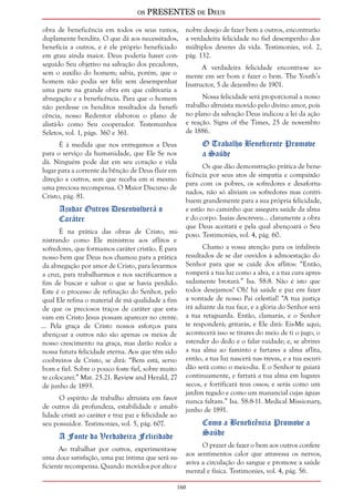 os PRESENTES de Deus 
obra de beneficência em todos os seus ramos, 
duplamente bendita. O que dá aos necessitados, 
beneficia a outros, e é ele próprio beneficiado 
em grau ainda maior. Deus poderia haver con-seguido 
Seu objetivo na salvação dos pecadores, 
sem o auxílio do homem; sabia, porém, que o 
homem não podia ser feliz sem desempenhar 
uma parte na grande obra em que cultivaria a 
abnegação e a beneficência. Para que o homem 
não perdesse os benditos resultados da benefi-cência, 
160 
nosso Redentor elaborou o plano de 
alistá-lo como Seu cooperador. Testemunhos 
Seletos, vol. 1, págs. 360 e 361. 
É à medida que nos entregamos a Deus 
para o serviço da humanidade, que Ele Se nos 
dá. Ninguém pode dar em seu coração e vida 
lugar para a corrente da bênção de Deus fluir em 
direção a outros, sem que receba em si mesmo 
uma preciosa recompensa. O Maior Discurso de 
Cristo, pág. 81. 
Ajudar Outros Desenvolverá o 
Caráter 
É na prática das obras de Cristo, mi-nistrando 
como Ele ministrou aos aflitos e 
sofredores, que formamos caráter cristão. É para 
nosso bem que Deus nos chamou para a prática 
da abnegação por amor de Cristo, para levarmos 
a cruz, para trabalharmos e nos sacrificarmos a 
fim de buscar e salvar o que se havia perdido. 
Este é o processo de refinação do Senhor, pelo 
qual Ele refina o material de má qualidade a fim 
de que os preciosos traços de caráter que esta-vam 
em Cristo Jesus possam aparecer no crente. 
... Pela graça de Cristo nossos esforços para 
abençoar a outros não são apenas os meios de 
nosso crescimento na graça, mas darão realce a 
nossa futura felicidade eterna. Aos que têm sido 
coobreiros de Cristo, se dirá: “Bem está, servo 
bom e fiel. Sobre o pouco foste fiel, sobre muito 
te colocarei.” Mat. 25.21. Review and Herald, 27 
de junho de 1893. 
O espírito de trabalho altruísta em favor 
de outros dá profundeza, estabilidade e amabi-lidade 
cristã ao caráter e traz paz e felicidade ao 
seu possuidor. Testimonies, vol. 5, pág. 607. 
A Fonte da Verdadeira Felicidade 
Ao trabalhar por outros, experimenta-se 
uma doce satisfação, uma paz íntima que será su-ficiente 
recompensa. Quando movidos por alto e 
nobre desejo de fazer bem a outros, encontrarão 
a verdadeira felicidade no fiel desempenho dos 
múltiplos deveres da vida. Testimonies, vol. 2, 
pág. 132. 
A verdadeira felicidade encontra-se so-mente 
em ser bom e fazer o bem. The Youth’s 
Instructor, 5 de dezembro de 1901. 
Nossa felicidade será proporcional a nosso 
trabalho altruísta movido pelo divino amor, pois 
no plano da salvação Deus indicou a lei da ação 
e reação. Signs of the Times, 25 de novembro 
de 1886. 
O Trabalho Beneficente Promove 
a Saúde 
Os que dão demonstração prática de bene-ficência 
por seus atos de simpatia e compaixão 
para com os pobres, os sofredores e desafortu-nados, 
não só aliviam os sofredores mas contri-buem 
grandemente para a sua própria felicidade, 
e estão no caminho que assegura saúde da alma 
e do corpo. Isaías descreveu... claramente a obra 
que Deus aceitará e pela qual abençoará o Seu 
povo. Testimonies, vol. 4, pág. 60. 
Chamo a vossa atenção para os infalíveis 
resultados de se dar ouvidos à admoestação do 
Senhor para que se cuide dos aflitos: “Então, 
romperá a tua luz como a alva, e a tua cura apres-sadamente 
brotará.” Isa. 58:8. Não é isto que 
todos desejamos? Oh! há saúde e paz em fazer 
a vontade de nosso Pai celestial! “A tua justiça 
irá adiante da tua face, e a glória do Senhor será 
a tua retaguarda. Então, clamarás, e o Senhor 
te responderá; gritarás, e Ele dirá: Eis-Me aqui; 
acontecerá isso se tirares do meio de ti o jugo, o 
estender do dedo e o falar vaidade; e, se abrires 
a tua alma ao faminto e fartares a alma aflita, 
então, a tua luz nascerá nas trevas, e a tua escuri-dão 
será como o meio-dia. E o Senhor te guiará 
continuamente, e fartará a tua alma em lugares 
secos, e fortificará teus ossos; e serás como um 
jardim regado e como um manancial cujas águas 
nunca faltam.” Isa. 58:8-11. Medical Missionary, 
junho de 1891. 
Como a Beneficência Promove a 
Saúde 
O prazer de fazer o bem aos outros confere 
aos sentimentos calor que atravessa os nervos, 
aviva a circulação do sangue e promove a saúde 
mental e física. Testimonies, vol. 4, pág. 56. 
 