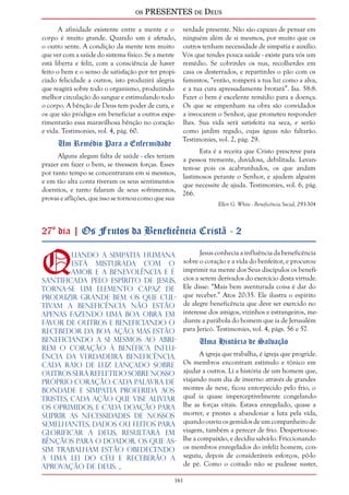 os PRESENTES de Deus 
161 
A afinidade existente entre a mente e o 
corpo é muito grande. Quando um é afetado, 
o outro sente. A condição da mente tem muito 
que ver com a saúde do sistema físico. Se a mente 
está liberta e feliz, com a consciência de haver 
feito o bem e o senso de satisfação por ter propi-ciado 
felicidade a outros, isto produzirá alegria 
que reagirá sobre todo o organismo, produzindo 
melhor circulação do sangue e estimulando todo 
o corpo. A bênção de Deus tem poder de cura, e 
os que são pródigos em beneficiar a outros expe-rimentarão 
essa maravilhosa bênção no coração 
e vida. Testimonies, vol. 4, pág. 60. 
Um Remédio Para a Enfermidade 
Alguns alegam falta de saúde - eles teriam 
prazer em fazer o bem, se tivessem forças. Esses 
por tanto tempo se concentraram em si mesmos, 
e em tão alta conta tiveram os seus sentimentos 
doentios, e tanto falaram de seus sofrimentos, 
provas e aflições, que isso se tornou como que sua 
verdade presente. Não são capazes de pensar em 
ninguém além de si mesmos, por muito que os 
outros tenham necessidade de simpatia e auxílio. 
Vós que tendes pouca saúde - existe para vós um 
remédio. Se cobrirdes os nus, recolherdes em 
casa os desterrados, e repartirdes o pão com os 
famintos, “então, romperá a tua luz como a alva, 
e a tua cura apressadamente brotará”. Isa. 58:8. 
Fazer o bem é excelente remédio para a doença. 
Os que se empenham na obra são convidados 
a invocarem o Senhor, que prometeu responder-lhes. 
Sua vida será satisfeita na seca, e serão 
como jardim regado, cujas águas não faltarão. 
Testimonies, vol. 2, pág. 29. 
Esta é a receita que Cristo prescreve para 
a pessoa tremente, duvidosa, debilitada. Levan-tem- 
se pois os acabrunhados, os que andam 
lastimosos perante o Senhor, e ajudem alguém 
que necessite de ajuda. Testimonies, vol. 6, pág. 
266. 
Ellen G. White - Beneficência Social, 293-304 
27º dia | Os Frutos da Beneficência Cristã - 2 
Quando a simpatia humana 
está misturada com o 
amor e a benevolência e é 
santificada pelo Espírito de Jesus, 
torna-se um elemento capaz de 
produzir grande bem. Os que cul-tivam 
a beneficência não estão 
apenas fazendo uma boa obra em 
favor de outros e beneficiando o 
recebedor da boa ação, mas estão 
beneficiando a si mesmos ao abri-rem 
o coração à benéfica influ-ência 
da verdadeira beneficência. 
Cada raio de luz lançado sobre 
outros será refletido sobre nosso 
próprio coração. Cada palavra de 
bondade e simpatia proferida aos 
tristes, cada ação que vise aliviar 
os oprimidos, e cada doação para 
suprir as necessidades de nossos 
semelhantes, dados ou feitos para 
glorificar a Deus, resultará em 
bênçãos para o doador. Os que as-sim 
trabalham estão obedecendo 
a uma lei do Céu e receberão a 
aprovação de Deus. ... 
Jesus conhecia a influência da beneficência 
sobre o coração e a vida do benfeitor, e procurou 
imprimir na mente dos Seus discípulos os benefí-cios 
a serem derivados do exercício desta virtude. 
Ele disse: “Mais bem aventurada coisa é dar do 
que receber.” Atos 20:35. Ele ilustra o espírito 
de alegre beneficência que deve ser exercido no 
interesse dos amigos, vizinhos e estrangeiros, me-diante 
a parábola do homem que ia de Jerusalém 
para Jericó. Testimonies, vol. 4, págs. 56 e 57. 
Uma História de Salvação 
A igreja que trabalha, é igreja que progride. 
Os membros encontram estímulo e tônico em 
ajudar a outros. Li a história de um homem que, 
viajando num dia de inverno através de grandes 
montes de neve, ficou entorpecido pelo frio, o 
qual ia quase imperceptivelmente congelando-lhe 
as forças vitais. Estava enregelado, quase a 
morrer, e prestes a abandonar a luta pela vida, 
quando ouviu os gemidos de um companheiro de 
viagem, também a perecer de frio. Despertou-se-lhe 
a compaixão, e decidiu salvá-lo. Friccionando 
os membros enregelados do infeliz homem, con-seguiu, 
depois de consideráveis esforços, pô-lo 
de pé. Como o coitado não se pudesse suster, 
 