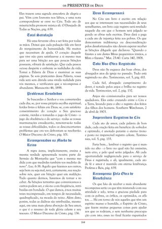 os PRESENTES de Deus 
164 
Eles trazem uma sagrada atmosfera de alegria e 
paz. Vêm com louvores nos lábios, e uma nota 
correspondente se ouve no Céu. Todo ato de 
misericórdia promove música ali. O Desejado de 
Todas as Nações, pág. 639. 
Total Satisfação 
Há uma fervente obra a ser feita por todas 
as mãos. Deixai que cada pulsação fale em favor 
do reerguimento da humanidade. Há muitos 
que necessitam de ajuda. O coração daquele 
que vive não para satisfazer-se a si mesmo mas 
para ser uma bênção aos que poucas bênçãos 
possuem, vibrará de satisfação. Que cada pessoa 
ociosa desperte e enfrente as realidades da vida. 
Tomai a Palavra de Deus e examinai as suas 
páginas. Se sois praticantes dessa Palavra, vossa 
vida será sem dúvida uma vívida realidade para 
vós mesmos, e verificareis que a recompensa é 
abundante. Manuscrito 46, 1898. 
Problemas Resolvidos 
Se buscardes o Senhor e vos converterdes 
cada dia; se, por vossa própria escolha espiritual, 
fordes livres e felizes em Deus; se, com satisfeito 
consentimento do coração a Seu gracioso 
convite, vierdes e tomardes o jugo de Cristo - o 
jugo da obediência e do serviço - todas as vossas 
murmurações emudecerão, remover-se-ão todas 
as vossas dificuldades, todos os desconcertantes 
problemas que ora vos defrontam se resolverão. 
O Maior Discurso de Cristo, pág. 101. 
Recompensados na Moeda do 
Reino 
A regra áurea, implicitamente, ensina a 
mesma verdade apresentada noutra parte do 
Sermão da Montanha que “com a mesma me-dida 
com que medirdes também vos medirão de 
novo”. Luc. 6:38. Aquilo que fazemos aos outros, 
seja bem ou seja mal, terá, certamente, sua reação 
sobre nós, quer em bênção quer em maldição. 
Tudo quanto dermos, havemos de tornar a re-ceber. 
As bênçãos terrestres que comunicamos a 
outros podem ser, e são-no com freqüência, retri-buídas 
em bondade. O que damos, é-nos muitas 
vezes recompensado, em tempos de necessidade, 
quadruplicado, na moeda do reino. Além disto, 
porém, todas as dádivas são retribuídas, mesmo 
aqui, em uma mais plena absorção de Seu amor, 
o que é o resumo de toda glória celeste e seu 
tesouro. O Maior Discurso de Cristo, pág. 136. 
Deus Recompensará 
No Céu um livro é escrito em relação 
aos que se interessam nas necessidades de seus 
semelhantes, um livro cujo registro será revelado 
naquele dia em que o homem será julgado se-gundo 
as obras nele escritas. Deus dará a paga 
a cada ato de injustiça feita aos pobres. Os que 
demonstram indiferença ou desconsideração 
pelos desafortunados não devem esperar receber 
as bênçãos dAquele que declarou: “Quando o 
fizestes a um destes Meus pequeninos irmãos, a 
Mim o fizestes.” Mat. 25:40. Carta 140, 1908. 
Toda Boa Obra Registrada 
Deus não Se esquece das boas obras, dos 
abnegados atos da igreja no passado. Tudo está 
registrado no alto. Testimonies, vol. 5, pág. 611. 
Cada fiel, abnegado cumprimento do 
dever, é notado pelos anjos e brilha no registro 
da vida. Testimonies, vol. 2, pág. 132. 
Anjos são comissionados para ser nossos 
ajudadores. Eles estão cruzando entre o Céu e 
a Terra, levando para o alto o registro dos feitos 
dos filhos dos homens. Southern Watchman, 2 
de abril de 1903. 
Imperecíveis Registros do Céu 
Cada ato de amor, cada palavra de bon-dade, 
cada oração feita em benefício do sofredor 
e oprimido, é anotado perante o eterno trono 
e posto no imperecível registro celeste. Testimo-nies, 
vol. 5, pág. 133. 
Faria bem... lembrar o registro que é man-tido 
no alto - o livro no qual não há omissões, 
nem erro, e pelo qual serão julgados. Ali cada 
oportunidade negligenciada para o serviço de 
Deus é registrada; e ali, igualmente, cada ato 
de fé e amor é mantido em eterna lembrança. 
Profetas e Reis, pág. 639. 
Recompensa Pela Obra de 
Beneficência 
Os que hão de receber a mais abundante 
recompensa serão os que têm misturado com sua 
atividade e zelo, terna e graciosa piedade para 
com os pobres, os órfãos, os oprimidos, os afli-tos. 
... Há em torno de nós aqueles que têm um 
espírito manso e humilde, o Espírito de Cristo, 
que fazem muitas pequenas coisas para ajudar 
aos que os rodeiam, e sem nenhuma preocupa-ção 
com isto; esses no final ficarão espantados 
 