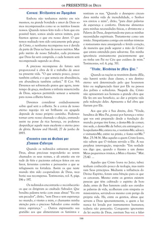 os PRESENTES de Deus 
16 
Coroas: Brilhantes ou Apagadas 
Embora não tenhamos mérito em nós 
mesmos, na grande bondade e amor de Deus so-mos 
recompensados como se os méritos fossem 
nossos. Quando temos feito todo o bem que era 
possível fazer, somos ainda servos inúteis, pois 
fizemos apenas o que era nosso dever. O que 
temos realizado tem sido unicamente pela graça 
de Cristo, e nenhuma recompensa nos é devida 
da parte de Deus na base de nossos méritos. Mas 
pelo mérito de nosso Salvador, cada promessa 
que Deus faz será cumprida, e cada homem será 
recompensado segundo as obras. 
A preciosa recompensa do futuro será 
proporcional à obra de fé e trabalho de amor 
na presente vida. “O que semeia pouco, pouco 
também ceifará; e o que semeia em abundância, 
em abundância também ceifará.” II Cor. 9:6. 
Devemos ser sobremodo gratos que agora, neste 
tempo de graça, mediante a infinita misericórdia 
de Deus, seja-nos permitido semear a semente 
para nossa colheita futura. 
Devemos considerar cuidadosamente 
sobre qual será a colheita. Se a coroa de nosso 
eterno regozijo irá ser brilhante ou apagada 
depende de nosso próprio caminho. Podemos 
tornar certo nosso chamado e eleição, entrando 
assim na posse da rica herança, ou podemos 
desperdiçar aquele mais excelente e eterno peso 
de glória. Review and Herald, 27 de junho de 
1893. 
Encontro com os Salvos por 
Nossos Esforços 
Quando os redimidos estiverem perante 
Deus, almas preciosas responderão ao serem 
chamados os seus nomes, e ali estarão em vir-tude 
de fiéis e pacientes esforços feitos em seu 
favor, ferventes convites e persuasões a que se 
refugiassem na fortaleza. Assim os que neste 
mundo têm sido cooperadores de Deus, rece-berão 
sua recompensa. Testimonies, vol. 8, págs. 
196 e 197. 
Os redimidos encontrarão e reconhecerão 
os que os dirigiram ao exaltado Salvador. Que 
bendita palestra terão com essas almas! “Eu era 
um pecador”, dirão, “sem Deus e sem esperança 
no mundo, e viestes a mim, e chamastes minha 
atenção para o precioso Salvador como minha 
única esperança.” ... Outros expressarão sua 
gratidão aos que alimentaram os famintos e 
vestiram os nus. “Quando o desespero circun-dava 
minha vida de incredulidade, o Senhor 
vos enviou a mim”, dirão, “para dizer palavras 
de esperança e conforto. Deste-me alimentos 
para minhas necessidades físicas, e abristes-me a 
Palavra de Deus, despertando-me para as minhas 
necessidades espirituais. Tratastes-me como um 
irmão. Simpatizastes comigo em minhas tristezas 
e restaurastes meu amargurado e ferido coração, 
de maneira que pude segurar a mão de Cristo 
que estava estendida para salvar-me. Em minha 
ignorância ensinastes-me pacientemente que 
eu tinha um Pai no Céu que cuidava de mim.” 
Testimonies, vol. 6, pág. 311. 
“Vinde, Benditos de Meu Pai.” 
Quando as nações se reunirem diante dEle, 
não haverá senão duas classes, e seu destino 
eterno será determinado pelo que houverem 
feito ou negligenciado fazer por Ele na pessoa 
dos pobres e sofredores. Naquele dia, Cristo 
não apresentará aos homens a grande obra que 
Ele fez em seu benefício, ao dar a própria vida 
pela redenção deles. Apresenta a fiel obra que 
fizeram por Ele. 
Aos que põe à Sua direita, dirá: “Vinde, 
benditos de Meu Pai, possuí por herança o reino 
que vos está preparado desde a fundação do 
mundo; porque tive fome, e destes-Me de comer; 
tive sede, e destes-Me de beber; era estrangeiro, e 
hospedastes-Me; estava nu, e vestistes-Me; adoeci, 
e visitastes-Me; estive na prisão, e fostes ver-Me.” 
Mat. 25:34-36. Mas aqueles a quem Cristo louva, 
não sabem que O tinham servido a Ele. À sua 
perplexa interrogação, responde: “Em verdade 
vos digo que, quando o fizestes a um destes 
Meus pequeninos irmãos, a Mim o fizestes.” Mat. 
25:40. ... 
Aqueles que Cristo louva no Juízo, talvez 
tenham conhecido pouco de teologia, mas nutri-ram 
Seus princípios. Mediante a influência do 
Divino Espírito, foram uma bênção para os que 
os cercavam. Mesmo entre os gentios existem 
pessoas que têm cultivado o espírito de bon-dade; 
antes de lhes haverem caído aos ouvidos 
as palavras de vida, acolheram com simpatia os 
missionários, servindo-os mesmo com perigo da 
própria vida. Há, entre os gentios, almas que 
servem a Deus ignorantemente, a quem a luz 
nunca foi levada por instrumentos humanos; 
todavia não perecerão. Conquanto ignorantes 
da lei escrita de Deus, ouviram Sua voz a falar- 
 