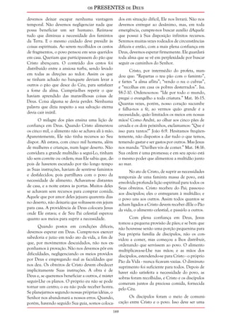os PRESENTES de Deus 
devemos deixar escapar nenhuma vantagem 
temporal. Não devemos negligenciar nada que 
possa beneficiar um ser humano. Reúna-se 
tudo que diminua a necessidade dos famintos 
da Terra. E o mesmo cuidado deve presidir às 
coisas espirituais. Ao serem recolhidos os cestos 
de fragmentos, o povo pensou em seus queridos 
em casa. Queriam que participassem do pão que 
Cristo abençoara. O conteúdo dos cestos foi 
distribuído entre a ansiosa turba, sendo levado 
em todas as direções ao redor. Assim os que 
se tinham achado no banquete deviam levar a 
outros o pão que desce do Céu, para satisfazer 
a fome da alma. Cumpria-lhes repetir o que 
haviam aprendido das maravilhosas coisas de 
Deus. Coisa alguma se devia perder. Nenhuma 
palavra que dizia respeito a sua salvação eterna 
devia cair inútil. 
169 
O milagre dos pães ensina uma lição de 
confiança em Deus. Quando Cristo alimentou 
os cinco mil, o alimento não se achava ali à mão. 
Aparentemente, Ele não tinha recursos ao Seu 
dispor. Ali estava, com cinco mil homens, além 
de mulheres e crianças, num lugar deserto. Não 
convidara a grande multidão a segui-Lo, tinham 
ido sem convite ou ordem; mas Ele sabia que, de-pois 
de haverem escutado por tão longo tempo 
as Suas instruções, haviam de sentir-se famintos 
e desfalecidos; pois partilhava com o povo da 
necessidade de alimento. Achavam-se distantes 
de casa, e a noite estava às portas. Muitos deles 
se achavam sem recursos para comprar comida. 
Aquele que por amor deles jejuara quarenta dias 
no deserto, não deixaria que voltassem em jejum 
para casa. A providência de Deus colocara Jesus 
onde Ele estava; e de Seu Pai celestial esperou 
quanto aos meios para suprir a necessidade. 
Quando postos em condições difíceis, 
devemos esperar em Deus. Cumpre-nos exercer 
sabedoria e juízo em todo ato da vida, a fim de 
que, por movimentos descuidados, não nos ex-ponhamos 
à provação. Não nos devemos pôr em 
dificuldades, negligenciando os meios providos 
por Deus e empregando mal as faculdades que 
nos deu. Os obreiros de Cristo devem obedecer 
implicitamente Suas instruções. A obra é de 
Deus e, se queremos beneficiar a outros, é mister 
seguir-Lhe os planos. O próprio eu não se pode 
tornar um centro; o eu não pode receber honra. 
Se planejarmos segundo nossas próprias idéias, o 
Senhor nos abandonará a nossos erros. Quando, 
porém, havendo seguido Sua guia, somos coloca-dos 
em situação difícil, Ele nos livrará. Não nos 
devemos entregar ao desânimo, mas, em toda 
emergência, cumpre-nos buscar auxílio dAquele 
que possui à Sua disposição infinitos recursos. 
Seremos muitas vezes rodeados de circunstâncias 
difíceis e então, com a mais plena confiança em 
Deus, devemos esperar firmemente. Ele guardará 
toda alma que se vê em perplexidade por buscar 
seguir os caminhos do Senhor. 
Cristo, por intermédio do profeta, man-dou 
que: “Repartas o teu pão com o faminto”, 
e fartes “a alma aflita”; “vendo o nu o cubras”, 
e “recolhas em casa os pobres desterrados”. Isa. 
58:7-10. Ordenou-nos: “Ide por todo o mundo, 
pregai o evangelho a toda criatura.” Mat. 16:15. 
Quantas vezes, porém, nosso coração sucumbe 
e falha-nos a fé, ao vermos quão grande é a 
necessidade, quão limitados os meios em nossas 
mãos! Como André, ao olhar aos cinco pães de 
cevada e os dois peixinhos, exclamamos: “Que é 
isso para tantos?” João 6:9. Hesitamos freqüen-temente, 
não dispostos a dar tudo o que temos, 
temendo gastar e ser gastos por outros. Mas Jesus 
nos manda: “Dai-lhes vós de comer.” Mat. 14:16. 
Sua ordem é uma promessa; e em seu apoio está 
o mesmo poder que alimentou a multidão junto 
ao mar. 
No ato de Cristo, de suprir as necessidades 
temporais de uma faminta massa de povo, está 
envolvida profunda lição espiritual para todos os 
Seus obreiros. Cristo recebeu do Pai; passou-o 
aos discípulos; eles o entregaram à multidão; e 
o povo uns aos outros. Assim todos quantos se 
acham ligados a Cristo devem receber dEle o Pão 
da vida, o alimento celestial, e passá-lo a outros. 
Com plena confiança em Deus, Jesus 
tomou a pequena provisão de pães; e se bem que 
não houvesse senão uma porção pequenina para 
Sua própria família de discípulos, não os con-vidou 
a comer, mas começou a lhos distribuir, 
ordenando que servissem ao povo. O alimento 
multiplicava-se-Lhe nas mãos; e as mãos dos 
discípulos, estendendo-se para Cristo - o próprio 
Pão da Vida - nunca ficavam vazias. O diminuto 
suprimento foi suficiente para todos. Depois de 
haver sido satisfeita a necessidade do povo, as 
sobras foram recolhidas, e Cristo e os discípulos 
comeram juntos da preciosa comida, fornecida 
pelo Céu. 
Os discípulos foram o meio de comuni-cação 
entre Cristo e o povo. Isso deve ser uma 
 