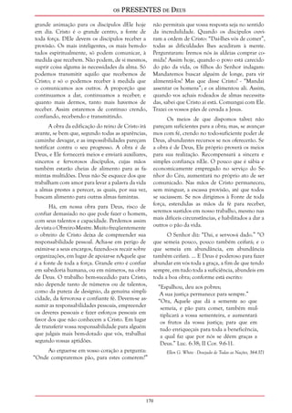 os PRESENTES de Deus 
grande animação para os discípulos dEle hoje 
em dia. Cristo é o grande centro, a fonte de 
toda força. DEle devem os discípulos receber a 
provisão. Os mais inteligentes, os mais bem-do-tados 
170 
espiritualmente, só podem comunicar, à 
medida que recebem. Não podem, de si mesmos, 
suprir coisa alguma às necessidades da alma. Só 
podemos transmitir aquilo que recebemos de 
Cristo; e só o podemos receber à medida que 
o comunicamos aos outros. À proporção que 
continuamos a dar, continuamos a receber; e 
quanto mais dermos, tanto mais havemos de 
receber. Assim estaremos de contínuo crendo, 
confiando, recebendo e transmitindo. 
A obra da edificação do reino de Cristo irá 
avante, se bem que, segundo todas as aparências, 
caminhe devagar, e as impossibilidades pareçam 
testificar contra o seu progresso. A obra é de 
Deus, e Ele fornecerá meios e enviará auxiliares, 
sinceros e fervorosos discípulos, cujas mãos 
também estarão cheias de alimento para as fa-mintas 
multidões. Deus não Se esquece dos que 
trabalham com amor para levar a palavra da vida 
a almas prestes a perecer, as quais, por sua vez, 
buscam alimento para outras almas famintas. 
Há, em nossa obra para Deus, risco de 
confiar demasiado no que pode fazer o homem, 
com seus talentos e capacidade. Perdemos assim 
de vista o Obreiro-Mestre. Muito freqüentemente 
o obreiro de Cristo deixa de compreender sua 
responsabilidade pessoal. Acha-se em perigo de 
eximir-se a seus encargos, fazendo-os recair sobre 
organizações, em lugar de apoiar-se nAquele que 
é a fonte de toda a força. Grande erro é confiar 
em sabedoria humana, ou em números, na obra 
de Deus. O trabalho bem-sucedido para Cristo, 
não depende tanto de números ou de talentos, 
como da pureza de desígnio, da genuína simpli-cidade, 
da fervorosa e confiante fé. Devem-se as-sumir 
as responsabilidades pessoais, empreender 
os deveres pessoais e fazer esforços pessoais em 
favor dos que não conhecem a Cristo. Em lugar 
de transferir vossa responsabilidade para alguém 
que julgais mais bem-dotado que vós, trabalhai 
segundo vossas aptidões. 
Ao erguer-se em vosso coração a pergunta: 
“Onde compraremos pão, para estes comerem?” 
não permitais que vossa resposta seja no sentido 
da incredulidade. Quando os discípulos ouvi-ram 
a ordem de Cristo: “Dai-lhes vós de comer”, 
todas as dificuldades lhes acudiram à mente. 
Perguntaram: Iremos nós às aldeias comprar co-mida? 
Assim hoje, quando o povo está carecido 
do pão da vida, os filhos do Senhor indagam: 
Mandaremos buscar alguém de longe, para vir 
alimentá-los? Mas que disse Cristo? - “Mandai 
assentar os homens”; e os alimentou ali. Assim, 
quando vos achais rodeados de almas necessita-das, 
sabei que Cristo aí está. Comungai com Ele. 
Trazei os vossos pães de cevada a Jesus. 
Os meios de que dispomos talvez não 
pareçam suficientes para a obra; mas, se avançar-mos 
com fé, crendo no todo-suficiente poder de 
Deus, abundantes recursos se nos oferecerão. Se 
a obra é de Deus, Ele próprio proverá os meios 
para sua realização. Recompensará a sincera e 
simples confiança nEle. O pouco que é sábia e 
economicamente empregado no serviço do Se-nhor 
do Céu, aumentará no próprio ato de ser 
comunicado. Nas mãos de Cristo permaneceu, 
sem minguar, a escassa provisão, até que todos 
se saciassem. Se nos dirigimos à Fonte de toda 
força, estendidas as mãos da fé para receber, 
seremos sustidos em nosso trabalho, mesmo nas 
mais difíceis circunstâncias, e habilitados a dar a 
outros o pão da vida. 
O Senhor diz: “Dai, e ser-vos-á dado.” “O 
que semeia pouco, pouco também ceifará; e o 
que semeia em abundância, em abundância 
também ceifará. ... E Deus é poderoso para fazer 
abundar em vós toda a graça, a fim de que tendo 
sempre, em tudo toda a suficiência, abundeis em 
toda a boa obra; conforme está escrito: 
“Espalhou, deu aos pobres; 
A sua justiça permanece para sempre.” 
“Ora, Aquele que dá a semente ao que 
semeia, e pão para comer, também mul-tiplicará 
a vossa sementeira, e aumentará 
os frutos da vossa justiça; para que em 
tudo enriqueçais para toda a beneficência, 
a qual faz que por nós se dêem graças a 
Deus.” Luc. 6:38; II Cor. 9:6-11. 
Ellen G. White - Desejado de Todas as Nações, 364-371 
 