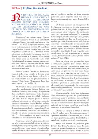 os PRESENTES de Deus 
29º dia | O Bom Samaritano 
Na história do bom sama-ritano, 
ilustra Cristo a 
natureza da verdadeira 
religião. Mostra que consiste, 
não em sistemas, credos ou ritos, 
mas no cumprimento de atos 
de amor, no proporcionar aos 
outros o maior bem, na genuína 
bondade. 
171 
Enquanto Cristo ensinava o povo, “eis que 
se levantou um certo doutor da lei, tentando-O, 
e dizendo: Mestre, que farei para herdar a vida 
eterna?” Luc. 10:25. Respiração suspensa, espe-rou 
o vasto auditório a resposta. Os sacerdotes 
e rabis haviam pensado enredar Jesus com essa 
pergunta do doutor da lei. O Salvador, porém, 
não entrou em discussão. Fez com que o próprio 
doutor respondesse a si mesmo. “Que está es-crito 
na lei?” disse Ele. “Como lês?” Luc. 10:26. 
Os judeus ainda acusavam Jesus de menosprezo 
para com a lei dada no Sinai; mas Ele fez sentir 
que a salvação depende da observância dos 
mandamentos divinos. 
Disse o doutor: “Amarás ao Senhor teu 
Deus de todo o teu coração, e de toda a tua 
alma, e de todas as tuas forças, e de todo o 
teu entendimento, e ao teu próximo como a ti 
mesmo.” Disse Jesus: “Respondeste bem; faze 
isso, e viverás.” Luc. 10:27 e 28. 
O doutor da lei não estava satisfeito com 
a atitude e as obras dos fariseus. Estivera estu-dando 
as Escrituras com o desejo de apreender-lhes 
a verdadeira significação. Tinha interesse 
vital no assunto, e, em sinceridade, indagara: 
“Que farei?” Em sua resposta quanto às reivindi-cações 
da lei, passara por sobre toda a massa de 
preceitos cerimoniais e rituais. Não lhes atribuiu 
valor, mas apresentou os dois grandes princípios 
de que dependem toda a lei e os profetas. O me-recer 
essa resposta o louvor de Cristo, colocou o 
Salvador em terreno vantajoso para com os rabis. 
Não O podiam condenar por sancionar o que 
fora afirmado por um expositor da lei. 
“Faze isso, e viverás”, disse Jesus. Apresen-tou 
a lei como uma unidade divina, e ensinou 
nessa lição não ser possível guardar um preceito e 
transgredir outro; pois o mesmo princípio os liga 
a todos. O destino do homem será determinado 
por sua obediência a toda a lei. Amor supremo 
para com Deus e imparcial amor para com os 
homens, eis os princípios a serem desenvolvidos 
na vida. 
O doutor achou-se um transgressor da 
lei. Sentiu-se convicto, em face das penetrantes 
palavras de Cristo. A justiça da lei, que pretendia 
compreender, não a praticara. Não manifestara 
amor para com seus semelhantes. Era necessário 
haver arrependimento; em lugar disso, porém, 
procurou justificar-se. Em vez de reconhecer a 
verdade, procurou demonstrar quão difícil de ser 
cumprido é o mandamento. Esperava assim pôr-se 
em guarda contra a convicção e justificar-se 
perante o povo. As palavras do Salvador haviam 
mostrado a inutilidade de sua pergunta, visto 
ser ele capaz de a ela responder por si mesmo. 
Todavia, formulou ainda outra: “Quem é o meu 
próximo?” Luc. 10:29. 
Entre os judeus, essa questão dava lugar 
a infindáveis disputas. Não tinham dúvidas 
quanto aos gentios e samaritanos; esses eram 
estranhos e inimigos. Mas como fazer a distinção 
entre os de seu próprio povo e as várias classes 
sociais? A quem deveriam os sacerdotes, os 
rabis, os anciãos, considerar como seu próximo? 
Passavam a vida numa série de cerimônias para 
se purificarem a si mesmos. O contato com a 
multidão ignorante e descuidada, ensinavam 
eles, ocasionava contaminação. E o remover esta, 
exigiria esforço enfadonho. Deveriam considerar 
os “imundos” seu próximo? 
Uma vez mais Se eximiu Jesus à discussão. 
Não denunciou a hipocrisia dos que O estavam 
espreitando para O condenar. Mas, mediante 
uma singela história, apresentou aos ouvintes tal 
quadro do transbordamento do amor de origem 
celestial, que tocou os corações e arrancou do 
doutor da lei a confissão da verdade. 
O meio de dissipar as trevas, é admitir 
a luz. O melhor meio de tratar com o erro, é 
apresentar a verdade. É a manifestação do amor 
de Deus, que torna evidente a deformidade e o 
pecado do coração concentrado em si mesmo. 
“Descia um homem de Jerusalém para 
Jericó”, disse Jesus, “e caiu nas mãos dos salte-adores, 
os quais o despojaram, e, espancando-o, 
se retiraram, deixando-o meio morto. E ocasio- 
 