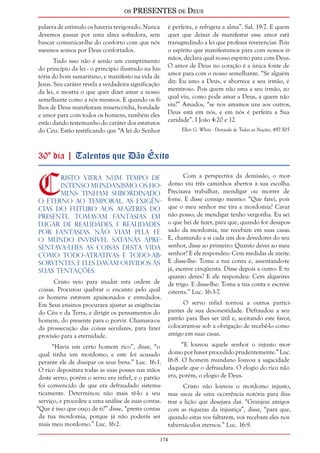 os PRESENTES de Deus 
174 
palavra de estímulo os haveria revigorado. Nunca 
devemos passar por uma alma sofredora, sem 
buscar comunicar-lhe do conforto com que nós 
mesmos somos por Deus confortados. 
Tudo isso não é senão um cumprimento 
do princípio da lei - o princípio ilustrado na his-tória 
do bom samaritano, e manifesto na vida de 
Jesus. Seu caráter revela a verdadeira significação 
da lei, e mostra o que quer dizer amar a nosso 
semelhante como a nós mesmos. E quando os fi-lhos 
de Deus manifestam misericórdia, bondade 
e amor para com todos os homens, também eles 
estão dando testemunho do caráter dos estatutos 
do Céu. Estão testificando que “A lei do Senhor 
é perfeita, e refrigera a alma”. Sal. 19:7. E quem 
quer que deixar de manifestar esse amor está 
transgredindo a lei que professa reverenciar. Pois 
o espírito que manifestamos para com nossos ir-mãos, 
declara qual nosso espírito para com Deus. 
O amor de Deus no coração é a única fonte de 
amor para com o nosso semelhante. “Se alguém 
diz: Eu amo a Deus, e aborrece a seu irmão, é 
mentiroso. Pois quem não ama a seu irmão, ao 
qual viu, como pode amar a Deus, a quem não 
viu?” Amados, “se nos amamos uns aos outros, 
Deus está em nós, e em nós é perfeita a Sua 
caridade”. I João 4:20 e 12 
Ellen G. White - Desejado de Todas as Nações, 497-505 
30º dia | Talentos que Dão Êxito 
Cristo viera num tempo de 
intenso mundanismo. Os ho-mens 
tinham subordinado 
o eterno ao temporal, as exigên-cias 
do futuro aos afazeres do 
presente. Tomavam fantasias em 
lugar de realidades, e realidades 
por fantasias. Não viam pela fé 
o mundo invisível. Satanás apre-sentava- 
lhes as coisas desta vida 
como todo-atrativas e todo-ab-sorventes, 
e eles davam ouvidos às 
suas tentações. 
Cristo veio para mudar esta ordem de 
coisas. Procurou quebrar o encanto pelo qual 
os homens estavam apaixonados e enredados. 
Em Seus ensinos procurava ajustar as exigências 
do Céu e da Terra, e dirigir os pensamentos do 
homem, do presente para o porvir. Chamava-os 
da prossecução das coisas seculares, para fazer 
provisão para a eternidade. 
“Havia um certo homem rico”, disse, “o 
qual tinha um mordomo; e este foi acusado 
perante ele de dissipar os seus bens.” Luc. 16:1. 
O rico depositara todas as suas posses nas mãos 
deste servo, porém o servo era infiel, e o patrão 
foi convencido de que era defraudado sistema-ticamente. 
Determinou não mais tê-lo a seu 
serviço, e procedeu a uma análise de suas contas. 
“Que é isso que ouço de ti?” disse, “presta contas 
da tua mordomia, porque já não poderás ser 
mais meu mordomo.” Luc. 16:2. 
Com a perspectiva da demissão, o mor-domo 
viu três caminhos abertos à sua escolha. 
Precisava trabalhar, mendigar ou morrer de 
fome. E disse consigo mesmo: “Que farei, pois 
que o meu senhor me tira a mordomia? Cavar 
não posso; de mendigar tenho vergonha. Eu sei 
o que hei de fazer, para que, quando for desapos-sado 
da mordomia, me recebam em suas casas. 
E, chamando a si cada um dos devedores do seu 
senhor, disse ao primeiro: Quanto deves ao meu 
senhor? E ele respondeu: Cem medidas de azeite. 
E disse-lhe: Toma a tua conta e, assentando-te 
já, escreve cinqüenta. Disse depois a outro: E tu 
quanto deves? E ele respondeu: Cem alqueires 
de trigo. E disse-lhe: Toma a tua conta e escreve 
oitenta.” Luc. 16:3-7. 
O servo infiel tornou a outros partici-pantes 
de sua desonestidade. Defraudou a seu 
patrão para lhes ser útil e, aceitando este favor, 
colocavam-se sob a obrigação de recebê-lo como 
amigo em suas casas. 
“E louvou aquele senhor o injusto mor-domo 
por haver procedido prudentemente.” Luc. 
16:8. O homem mundano louvou a sagacidade 
daquele que o defraudara. O elogio do rico não 
era, porém, o elogio de Deus. 
Cristo não louvou o mordomo injusto, 
mas usou de uma ocorrência notória para ilus-trar 
a lição que desejava dar. “Granjeai amigos 
com as riquezas da injustiça”, disse, “para que, 
quando estas vos faltarem, vos recebam eles nos 
tabernáculos eternos.” Luc. 16:9. 
 