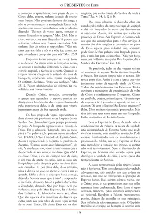 os PRESENTES de Deus 
e começam a aparelhá-las, com pressa de partir. 
Cinco delas, porém, tinham deixado de encher 
seus frascos. Não previram demora tão longa, e 
não se prepararam para a emergência. Em aflição 
apelam para suas companheiras mais prudentes, 
dizendo: “Dai-nos do vosso azeite, porque as 
nossas lâmpadas se apagam.” Mat. 25:8. Mas as 
cinco outras, com suas lâmpadas há pouco apa-relhadas, 
178 
tinham seus frascos esvaziados. Não 
tinham óleo de sobra, e respondem: “Não seja 
caso que nos falte a nós e a vós; ide, antes, aos 
que o vendem e comprai-o para vós.” Mat. 25:9. 
Enquanto foram comprar, o cortejo foi-se 
e as deixou. As cinco, com as lâmpadas acesas, 
se uniram à multidão, entraram na casa com o 
cortejo nupcial, e fechou-se a porta. Quando as 
virgens loucas chegaram à entrada da casa do 
banquete, receberam uma recusa inesperada. 
O anfitrião declarou: “Não vos conheço.” Mat. 
25:12. Foram abandonadas ao relento, na rua 
solitária, nas trevas da noite. 
Quando Cristo, sentado, contemplava 
o grupo que aguardava o esposo, contou aos 
discípulos a história das dez virgens, ilustrando, 
pela experiência delas, a da igreja que viveria 
justamente antes de Sua segunda vinda. 
Os dois grupos de vigias representam as 
duas classes que professam estar à espera de seu 
Senhor. São chamadas virgens porque professam 
fé pura. As lâmpadas representam a Palavra de 
Deus. Diz o salmista: “Lâmpada para os meus 
pés é a Tua palavra e, luz para os meus caminhos.” 
Sal. 119:105. O óleo é símbolo do Espírito Santo. 
Assim é representado o Espírito na profecia de 
Zacarias. “Tornou o anjo que falava comigo”, diz 
ele, “e me despertou, como a um homem que é 
despertado do seu sono, e me disse: Que vês? E 
eu disse: Olho, e eis um castiçal todo de ouro, 
e um vaso de azeite no cimo, com as suas sete 
lâmpadas; e cada lâmpada posta no cimo tinha 
sete canudos. E, por cima dele, duas oliveiras, 
uma à direita do vaso de azeite, e outra à sua es-querda. 
E falei e disse ao anjo que falava comigo, 
dizendo: Senhor meu, que é isto? E respondeu 
e me falou, dizendo: Esta é a palavra do Senhor 
a Zorobabel, dizendo: Não por força, nem por 
violência, mas pelo Meu Espírito, diz o Senhor 
dos Exércitos. E, falando-lhe outra vez, disse: 
Que são aqueles dois raminhos de oliveira que 
estão junto aos dois tubos de ouro e que vertem 
de si ouro? Então, Ele disse: Estes são os dois 
ungidos, que estão diante do Senhor de toda a 
Terra.” Zac. 4:1-4, 6, 12 e 14. 
Das duas oliveiras o dourado óleo era 
vazado pelos tubos de ouro nas taças do castiçal, 
e daí nas lâmpadas de ouro que iluminavam 
o santuário. Assim, dos santos que estão na 
presença de Deus, Seu Espírito é comunicado 
aos que são consagrados para o Seu serviço. A 
missão dos dois ungidos é comunicar ao povo 
de Deus aquela graça celestial que, somente, 
pode fazer de Sua palavra uma lâmpada para os 
pés, e uma luz para o caminho. “Não por força, 
nem por violência, mas pelo Meu Espírito, diz o 
Senhor dos Exércitos.” Zac. 4:6. 
Na parábola, todas as dez virgens saíram 
ao encontro do esposo. Todas tinham lâmpadas 
e frascos. Por algum tempo não se notava dife-rença 
entre elas. Assim é com a igreja que vive 
justamente antes da segunda vinda de Cristo. 
Todos têm conhecimento das Escrituras. Todos 
ouviram a mensagem da proximidade da volta 
de Cristo e confiantemente O esperam. Como 
na parábola, porém, assim é agora. Há um tempo 
de espera; a fé é provada; e quando se ouvir o 
clamor: “Aí vem o Esposo! Saí-Lhe ao encontro!” 
(Mat. 25:6), muitos não estarão preparados. Não 
têm óleo em seus vasos nem em suas lâmpadas. 
Estão destituídos do Espírito Santo. 
Sem o Espírito de Deus, de nada vale o 
conhecimento da Palavra. A teoria da verdade 
não acompanhada do Espírito Santo, não pode 
vivificar a mente, nem santificar o coração. Pode 
estar-se familiarizado com os mandamentos e 
promessas da Bíblia, mas se o Espírito de Deus 
não introduzir a verdade no íntimo, o caráter 
não será transformado. Sem a iluminação do 
Espírito, os homens não estarão aptos para 
distinguir a verdade do erro, e serão presa das 
tentações sutis de Satanás. 
A classe representada pelas virgens loucas 
não é hipócrita. Têm consideração pela verdade, 
advogaram-na, são atraídos aos que crêem na 
verdade, mas não se entregaram à operação do 
Espírito Santo. Não caíram sobre a rocha, que 
é Cristo Jesus, e não permitiram que sua velha 
natureza fosse quebrantada. Essa classe é repre-sentada, 
também, pelos ouvintes comparados 
ao pedregal. Recebem a Palavra prontamente; 
porém, deixam de assimilar os seus princípios. 
Sua influência não permanece neles. O Espírito 
trabalha no coração do homem de acordo com 
 
