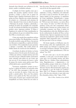 os PRESENTES de Deus 
discípulo deve difundir uma influência de vida, 
ânimo, auxílio e verdadeira salvação. 
182 
A religião de Cristo significa mais que o 
perdão dos pecados; significa remover nossos 
pecados e encher o vácuo com as graças do 
Espírito Santo. Significa iluminação divina e re-gozijo 
em Deus. Significa um coração despojado 
do próprio eu e abençoado pela presença de 
Cristo. Quando Cristo reina na alma há pureza 
e libertação do pecado. A glória, a plenitude, a 
perfeição do plano do evangelho são cumpridas 
na vida. A aceitação do Salvador traz paz perfeita, 
perfeito amor, segurança perfeita. A beleza e 
fragrância do caráter de Cristo manifestadas na 
vida, testificam de que em verdade Deus enviou 
Seu Filho ao mundo para o salvar. 
Cristo não manda Seus seguidores esforça-rem- 
se para brilhar. Diz: Resplandeça a vossa luz. 
Se tendes recebido a graça de Deus, a luz está em 
vós. Removei os empecilhos, e a glória do Senhor 
será revelada. A luz resplandecerá para penetrar 
e dissipar a escuridão. Não podeis deixar de 
brilhar dentro do círculo de vossa influência. 
A revelação da glória do Senhor na forma 
humana, trará o Céu tão perto dos homens, que 
a beleza que adorna o templo interior será vista 
em todos em que o Salvador habita. Os homens 
serão cativados pela glória de um Cristo que 
vive em nós. E em torrentes de louvor e ações 
de graças dos muitos assim ganhos para Deus, 
refluirá glória para o grande Doador. 
“Levanta-te, resplandece, porque já vem a 
tua luz, e a glória do Senhor vai nascendo sobre 
ti.” Isa. 60:1. Essa mensagem é dada aos que 
saem ao encontro do esposo. Cristo vem com 
poder e grande glória. Vem com Sua própria 
glória e com a glória do Pai. Vem com todos os 
santos anjos. Ao passo que o mundo todo estará 
mergulhado em trevas, haverá luz em todos os 
lares dos santos. Eles hão de captar os primeiros 
raios de luz de Sua segunda vinda. 
A imaculada luz resplandecerá de Seu 
esplendor, e Cristo, o Redentor, será admirado 
por todos os que O serviram. Ao passo que os 
ímpios fugirão de Sua presença, os seguidores 
de Cristo rejubilarão. Vislumbrando o tempo 
do segundo advento de Cristo, disse o patriarca 
Jó: “Vê-Lo-ei por mim mesmo, e os meus olhos, 
e não outros, O verão.” Jó 19:27. Dos fiéis se-guidores, 
Cristo tem sido companheiro diário, 
amigo familiar. Viveram em contato íntimo, em 
comunhão constante com Deus. A glória de 
Deus resplandeceu sobre eles. Refletiu-se neles a 
luz do conhecimento da glória de Deus, na face 
de Jesus Cristo. Agora se regozijam nos raios não 
ofuscados do resplendor e glória do Rei, em Sua 
majestade. Estão preparados para a comunhão 
do Céu; pois têm o Céu no coração. 
De fronte erguida, os brilhantes raios do 
Sol da Justiça sobre eles resplandecendo, com 
júbilo porque sua redenção se aproxima, saem 
ao encontro do Esposo, dizendo: “Eis que Este é 
o nosso Deus, a quem aguardávamos, e Ele nos 
salvará.” Isa. 25:9. 
“E ouvi como que a voz de uma grande 
multidão, e como que a voz de muitas águas, e 
como que a voz de grandes trovões, que dizia: 
Aleluia! Pois já o Senhor, Deus todo-poderoso, 
reina. Regozijemo-nos, e alegremo-nos, e de-mos- 
Lhe glória, porque vindas são as bodas do 
Cordeiro, e já a Sua esposa se aprontou. ... E 
disse-me: Escreve: Bem-aventurados aqueles que 
são chamados à ceia das bodas do Cordeiro.” 
Apoc. 19:6, 7 e 9. “Porque é o Senhor dos senho-res 
e o Rei dos reis; vencerão os que estão com 
Ele, chamados, eleitos e fiéis.” Apoc. 17:14. 
Ellen G. White - Parábolas de Jesus, 405-421 
