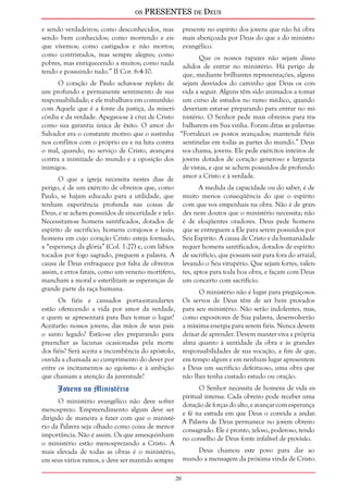os PRESENTES de Deus 
20 
e sendo verdadeiros; como desconhecidos, mas 
sendo bem conhecidos; como morrendo e eis 
que vivemos; como castigados e não mortos; 
como contristados, mas sempre alegres; como 
pobres, mas enriquecendo a muitos; como nada 
tendo e possuindo tudo.” II Cor. 6:4-10. 
O coração de Paulo achava-se repleto de 
um profundo e permanente sentimento de sua 
responsabilidade; e ele trabalhava em comunhão 
com Aquele que é a fonte da justiça, da miseri-córdia 
e da verdade. Apegava-se à cruz de Cristo 
como sua garantia única de êxito. O amor do 
Salvador era o constante motivo que o sustinha 
nos conflitos com o próprio eu e na luta contra 
o mal, quando, no serviço de Cristo, avançava 
contra a inimizade do mundo e a oposição dos 
inimigos. 
O que a igreja necessita nestes dias de 
perigo, é de um exército de obreiros que, como 
Paulo, se hajam educado para a utilidade, que 
tenham experiência profunda nas coisas de 
Deus, e se achem possuídos de sinceridade e zelo. 
Necessitam-se homens santificados, dotados de 
espírito de sacrifício; homens corajosos e leais; 
homens em cujo coração Cristo esteja formado, 
a “esperança da glória” (Col. 1:27) e, com lábios 
tocados por fogo sagrado, preguem a palavra. A 
causa de Deus enfraquece por falta de obreiros 
assim, e erros fatais, como um veneno mortífero, 
mancham a moral e esterilizam as esperanças de 
grande parte da raça humana. 
Os fiéis e cansados porta-estandartes 
estão oferecendo a vida por amor da verdade, 
e quem se apresentará para lhes tomar o lugar? 
Aceitarão nossos jovens, das mãos de seus pais 
o santo legado? Estão-se eles preparando para 
preencher as lacunas ocasionadas pela morte 
dos fiéis? Será aceita a incumbência do apóstolo, 
ouvida a chamada ao cumprimento do dever por 
entre os incitamentos ao egoísmo e à ambição 
que chamam a atenção da juventude? 
Jovens no Ministério 
O ministério evangélico não deve sofrer 
menosprezo. Empreendimento algum deve ser 
dirigido de maneira a fazer com que o ministé-rio 
da Palavra seja olhado como coisa de menor 
importância. Não é assim. Os que amesquinham 
o ministério estão menosprezando a Cristo. A 
mais elevada de todas as obras é o ministério, 
em seus vários ramos, e deve ser mantido sempre 
presente no espírito dos jovens que não há obra 
mais abençoada por Deus do que a do ministro 
evangélico. 
Que os nossos rapazes não sejam dissu-adidos 
de entrar no ministério. Há perigo de 
que, mediante brilhantes representações, alguns 
sejam desviados do caminho que Deus os con-vida 
a seguir. Alguns têm sido animados a tomar 
um curso de estudos no ramo médico, quando 
deveriam estar-se preparando para entrar no mi-nistério. 
O Senhor pede mais obreiros para tra-balharem 
em Sua vinha. Foram ditas as palavras: 
“Fortalecei os postos avançados; mantende fiéis 
sentinelas em todas as partes do mundo.” Deus 
vos chama, jovens. Ele pede exércitos inteiros de 
jovens dotados de coração generoso e largueza 
de vistas, e que se achem possuídos de profundo 
amor a Cristo e à verdade. 
A medida da capacidade ou do saber, é de 
muito menos conseqüência do que o espírito 
com que vos empenhais na obra. Não é de gran-des 
nem doutos que o ministério necessita; não 
é de eloqüentes oradores. Deus pede homens 
que se entreguem a Ele para serem possuídos por 
Seu Espírito. A causa de Cristo e da humanidade 
requer homens santificados, dotados de espírito 
de sacrifício, que possam sair para fora do arraial, 
levando o Seu vitupério. Que sejam fortes, valen-tes, 
aptos para toda boa obra, e façam com Deus 
um concerto com sacrifício. 
O ministério não é lugar para preguiçosos. 
Os servos de Deus têm de ser bem provados 
para seu ministério. Não serão indolentes, mas, 
como expositores de Sua palavra, desenvolverão 
a máxima energia para serem fiéis. Nunca devem 
deixar de aprender. Devem manter viva a própria 
alma quanto à santidade da obra e às grandes 
responsabilidades de sua vocação, a fim de que, 
em tempo algum e em nenhum lugar apresentem 
a Deus um sacrifício defeituoso, uma obra que 
não lhes tenha custado estudo ou oração. 
O Senhor necessita de homens de vida es-piritual 
intensa. Cada obreiro pode receber uma 
dotação de forças do alto, e avançar com esperança 
e fé na estrada em que Deus o convida a andar. 
A Palavra de Deus permanece no jovem obreiro 
consagrado. Ele é pronto, zeloso, poderoso, tendo 
no conselho de Deus fonte infalível de provisão. 
Deus chamou este povo para dar ao 
mundo a mensagem da próxima vinda de Cristo. 
 