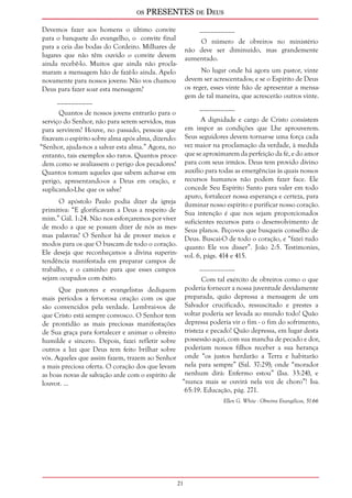 os PRESENTES de Deus 
21 
Devemos fazer aos homens o último convite 
para o banquete do evangelho, o convite final 
para a ceia das bodas do Cordeiro. Milhares de 
lugares que não têm ouvido o convite devem 
ainda recebê-lo. Muitos que ainda não procla-maram 
a mensagem hão de fazê-lo ainda. Apelo 
novamente para nossos jovens: Não vos chamou 
Deus para fazer soar esta mensagem? 
__________ 
Quantos de nossos jovens entrarão para o 
serviço do Senhor, não para serem servidos, mas 
para servirem? Houve, no passado, pessoas que 
fixavam o espírito sobre alma após alma, dizendo: 
“Senhor, ajuda-nos a salvar esta alma.” Agora, no 
entanto, tais exemplos são raros. Quantos proce-dem 
como se avaliassem o perigo dos pecadores? 
Quantos tomam aqueles que sabem achar-se em 
perigo, apresentando-os a Deus em oração, e 
suplicando-Lhe que os salve? 
O apóstolo Paulo podia dizer da igreja 
primitiva: “E glorificavam a Deus a respeito de 
mim.” Gál. 1:24. Não nos esforçaremos por viver 
de modo a que se possam dizer de nós as mes-mas 
palavras? O Senhor há de prover meios e 
modos para os que O buscam de todo o coração. 
Ele deseja que reconheçamos a divina superin-tendência 
manifestada em preparar campos de 
trabalho, e o caminho para que esses campos 
sejam ocupados com êxito. 
Que pastores e evangelistas dediquem 
mais períodos a fervorosa oração com os que 
são convencidos pela verdade. Lembrai-vos de 
que Cristo está sempre convosco. O Senhor tem 
de prontidão as mais preciosas manifestações 
de Sua graça para fortalecer e animar o obreiro 
humilde e sincero. Depois, fazei refletir sobre 
outros a luz que Deus tem feito brilhar sobre 
vós. Aqueles que assim fazem, trazem ao Senhor 
a mais preciosa oferta. O coração dos que levam 
as boas novas de salvação arde com o espírito de 
louvor. ... 
__________ 
O número de obreiros no ministério 
não deve ser diminuído, mas grandemente 
aumentado. 
No lugar onde há agora um pastor, vinte 
devem ser acrescentados; e se o Espírito de Deus 
os reger, esses vinte hão de apresentar a mensa-gem 
de tal maneira, que acrescerão outros vinte. 
__________ 
A dignidade e cargo de Cristo consistem 
em impor as condições que Lhe aprouverem. 
Seus seguidores devem tornar-se uma força cada 
vez maior na proclamação da verdade, à medida 
que se aproximarem da perfeição da fé, e do amor 
para com seus irmãos. Deus tem provido divino 
auxílio para todas as emergências às quais nossos 
recursos humanos não podem fazer face. Ele 
concede Seu Espírito Santo para valer em todo 
apuro, fortalecer nossa esperança e certeza, para 
iluminar nosso espírito e purificar nosso coração. 
Sua intenção é que nos sejam proporcionados 
suficientes recursos para o desenvolvimento de 
Seus planos. Peço-vos que busqueis conselho de 
Deus. Buscai-O de todo o coração, e “fazei tudo 
quanto Ele vos disser”. João 2:5. Testimonies, 
vol. 6, págs. 414 e 415. 
__________ 
Com tal exército de obreiros como o que 
poderia fornecer a nossa juventude devidamente 
preparada, quão depressa a mensagem de um 
Salvador crucificado, ressuscitado e prestes a 
voltar poderia ser levada ao mundo todo! Quão 
depressa poderia vir o fim - o fim do sofrimento, 
tristeza e pecado! Quão depressa, em lugar desta 
possessão aqui, com sua mancha de pecado e dor, 
poderiam nossos filhos receber a sua herança 
onde “os justos herdarão a Terra e habitarão 
nela para sempre” (Sal. 37:29); onde “morador 
nenhum dirá: Enfermo estou” (Isa. 33:24), e 
“nunca mais se ouvirá nela voz de choro”! Isa. 
65:19. Educação, pág. 271. 
Ellen G. White - Obreiros Evangélicos, 51-66 
 
