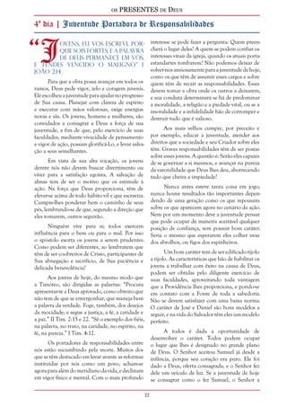 os PRESENTES de Deus 
4º dia | Juventude Portadora de Responsabilidades 
“Jovens, eu vos escrevi, por-que 
22 
sois fortes, e a Palavra 
de Deus permanece em vós, 
e tendes vencido o maligno.” I 
João 2:14. 
Para que a obra possa avançar em todos os 
ramos, Deus pede vigor, zelo e coragem juvenis. 
Ele escolheu a juventude para ajudar no progresso 
de Sua causa. Planejar com clareza de espírito 
e executar com mãos valorosas, exige energias 
novas e sãs. Os jovens, homens e mulheres, são 
convidados a consagrar a Deus a força de sua 
juventude, a fim de que, pelo exercício de suas 
faculdades, mediante vivacidade de pensamento 
e vigor de ação, possam glorificá-Lo, e levar salva-ção 
a seus semelhantes. 
Em vista de sua alta vocação, os jovens 
dentre nós não devem buscar divertimento ou 
viver para a satisfação egoísta. A salvação de 
almas tem de ser o motivo que os estimule à 
ação. Na força que Deus proporciona, têm de 
elevar-se acima de todo hábito vil e que escraviza. 
Cumpre-lhes ponderar bem o caminho de seus 
pés, lembrando-se de que, segundo a direção que 
eles tomarem, outros seguirão. 
Ninguém vive para si; todos exercem 
influência para o bem ou para o mal. Por isso 
o apóstolo exorta os jovens a serem prudentes. 
Como podem ser diferentes, ao lembrarem que 
têm de ser coobreiros de Cristo, participantes de 
Sua abnegação e sacrifício, de Sua paciência e 
delicada benevolência? 
Aos jovens de hoje, do mesmo modo que 
a Timóteo, são dirigidas as palavras: “Procura 
apresentar-te a Deus aprovado, como obreiro que 
não tem de que se envergonhar, que maneja bem 
a palavra da verdade. Foge, também, dos desejos 
da mocidade; e segue a justiça, a fé, a caridade e 
a paz.” II Tim. 2:15 e 22. “Sê o exemplo dos fiéis, 
na palavra, no trato, na caridade, no espírito, na 
fé, na pureza.” I Tim. 4:12. 
Os portadores de responsabilidades entre 
nós estão sucumbindo pela morte. Muitos dos 
que se têm destacado em levar avante as reformas 
instituídas por nós como um povo, acham-se 
agora para além do meridiano da vida, e declinam 
em vigor físico e mental. Com o mais profundo 
interesse se pode fazer a pergunta: Quem preen-cherá 
o lugar deles? A quem se podem confiar os 
interesses vitais da igreja, quando os atuais porta-estandartes 
tombarem? Não podemos deixar de 
volver-nos ansiosamente para a juventude de hoje, 
como os que têm de assumir esses cargos e sobre 
quem têm de recair as responsabilidades. Esses 
devem tomar a obra onde os outros a deixarem, 
e sua conduta determinará se há de predominar 
a moralidade, a religião e a piedade vital, ou se a 
imoralidade e a infidelidade hão de corromper e 
destruir tudo que é valioso. 
Aos mais velhos cumpre, por preceito e 
por exemplo, educar a juventude, atender aos 
direitos que a sociedade e seu Criador sobre eles 
têm. Graves responsabilidades têm de ser postas 
sobre esses jovens. A questão é: Serão eles capazes 
de se governar a si mesmos, e avançar na pureza 
da varonilidade que Deus lhes deu, aborrecendo 
tudo que cheira a impiedade? 
Nunca antes esteve tanta coisa em jogo; 
nunca houve resultados tão importantes depen-dendo 
de uma geração como os que repousam 
sobre os que aparecem agora no cenário da ação. 
Nem por um momento deve a juventude pensar 
que pode ocupar de maneira aceitável qualquer 
posição de confiança, sem possuir bom caráter. 
Seria o mesmo que esperarem eles colher uvas 
dos abrolhos, ou figos dos espinheiros. 
Um bom caráter tem de ser edificado tijolo 
a tijolo. As características que hão de habilitar os 
jovens a trabalhar com êxito na causa de Deus, 
podem ser obtidas pelo diligente exercício de 
suas faculdades, aproveitando toda vantagem 
que a Providência lhes proporciona, e pondo-se 
em contato com a Fonte de toda a sabedoria. 
Não se devem satisfazer com uma baixa norma. 
O caráter de José e Daniel são bons modelos a 
seguir, e na vida do Salvador têm eles um modelo 
perfeito. 
A todos é dada a oportunidade de 
desenvolver o caráter. Todos podem ocupar 
o lugar que lhes é designado no grande plano 
de Deus. O Senhor aceitou Samuel já desde a 
infância, porque seu coração era puro. Ele foi 
dado a Deus, oferta consagrada, e o Senhor fez 
dele um veículo de luz. Se a juventude de hoje 
se consagrar como o fez Samuel, o Senhor a 
 