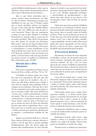 os PRESENTES de Deus 
24 
escolas habilitem estudantes para o reino a que se 
destinam. Assim estarão eles preparados para se 
unir à santa e feliz harmonia dos remidos. ... 
Que os que foram exercitados para o 
serviço, tomem agora prontamente seu lugar 
na obra do Senhor. Necessitam-se homens que 
trabalhem de casa em casa. O Senhor requer 
que se façam decididos esforços nos lugares 
em que o povo nada sabe das verdades bíblicas. 
Cantar, orar e ler a Bíblia nas casas do povo, é 
coisa necessária. Nossos dias são exatamente 
o tempo em que se deve obedecer à comissão: 
“Ensinando-as a guardar todas as coisas que Eu 
vos tenho mandado.” Mat. 28:20. Os que fazem 
essa obra devem ser versados nas Escrituras. 
“Está escrito”, deve ser sua arma de defesa. Deus 
nos tem dado luz sobre Sua Palavra, a fim de que 
a comuniquemos a nossos semelhantes. A ver-dade 
proferida por Cristo há de tocar corações. 
Um “Assim diz o Senhor” cairá nos ouvidos com 
poder, e ver-se-ão frutos onde quer que seja feito 
um serviço sincero. Conselhos aos Professores, 
Pais e Estudantes, págs. 535-540. 
Educação Para a Obra 
Missionária 
“Nós somos cooperadores de Deus; vós sois 
lavoura de Deus e edifício de Deus.” I Cor. 3:9. 
O trabalho do obreiro cristão não é coisa 
leve nem sem importância. Ele tem uma alta 
vocação, a qual tem de modelar e dar cor a 
toda a sua vida futura. Aquele que se dedica a 
uma obra tão sagrada, deve empenhar todas as 
energias em sua realização. Deve pôr alto o alvo; 
ele não conseguirá nunca uma norma superior à 
que se propuser atingir. Não pode difundir luz, 
a menos que a tenha primeiramente recebido 
ele próprio. Tem de ser aluno, antes de possuir 
conhecimentos e experiência bastantes para se 
tornar mestre, capaz de abrir as Escrituras aos 
que se acham em trevas. Se Deus tem chamado 
homens para serem cooperadores Seus, é tam-bém 
certo que os convidou para se prepararem 
o melhor possível para apresentar devidamente 
as sagradas e enobrecedoras verdades de Sua 
Palavra. 
Aqueles que desejam dedicar-se à obra de 
Deus, devem receber para a mesma, educação e 
prática, a fim de que nela se possam empregar 
inteligentemente. Eles não devem julgar que 
possam subir imediatamente aos mais elevados 
degraus da escada; os que querem ter bom êxito 
precisam começar pelo primeiro degrau, subindo-os 
um a um. São-lhes assegurados privilégios 
e oportunidades de aperfeiçoamento, e eles 
devem fazer todo esforço ao seu alcance a fim 
de aprender a fazer a obra de Deus de maneira 
aceitável. 
Onde quer que nossos pastores trabalhem, 
seja na Europa ou na América do Norte, devem 
procurar estimular a juventude a preparar-se para 
fazer serviço ativo no grande campo de batalha 
de Deus. Todos os que professam ser servos de 
Cristo, têm uma obra a fazer para Ele. A própria 
palavra “servo” traz a idéia de salário, trabalho 
e responsabilidade. A todos confiou Deus facul-dades 
para serem empregadas em Seu serviço. 
Ele deu a cada um sua obra, e requer que toda 
faculdade seja desenvolvida para Sua glória. 
O Exercício de Soldados 
Exatamente em frente de nossa tipografia 
em Basiléia, na Suíça, há um grande parque de 
muitos hectares, reservados pelo governo para 
exercícios militares. Aí, dia a dia, em certas 
épocas do ano, vemos os soldados se exercitando. 
São treinados em todos os deveres do exército de 
modo que, em caso de guerra, se achem prontos 
para a chamada do governo para se empenharem 
em serviço efetivo. 
Certo dia foi trazida para o campo uma 
bela tenda. Seguiu-se então o exercício em armá-la 
e desarmá-la. Foram dadas instruções quanto 
a fazê-lo na devida ordem, tendo cada homem 
sua tarefa específica. Por várias vezes foi a tenda 
erguida e desarmada. 
Outro grupo trouxe para o campo vários 
pequenos canhões, e os oficiais deram lições 
quanto a removê-los prontamente de um lugar 
para outro, levar à parte a carreta do canhão, 
preparar este para o uso, e colocar novamente de 
modo rápido as rodas dianteiras, a fim de tê-lo 
pronto à ordem de mover-se num momento. 
Trouxeram-se ambulâncias para o campo, 
e o corpo de saúde recebeu instruções quanto ao 
cuidado dos feridos. 
Deitaram-se homens sobre macas, e liga-ram- 
lhes a cabeça e os membros como os dos 
soldados nos campos de batalha. Depois eram 
postos na ambulância e levados do campo. 
Durante horas os soldados são exercitados 
 