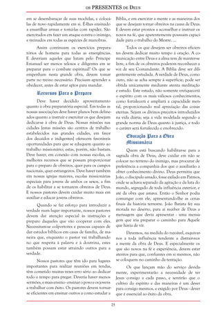 os PRESENTES de Deus 
25 
em se desembaraçar de suas mochilas, e colocá-las 
de novo rapidamente em si. É-lhes ensinado 
a ensarilhar armas e tomá-las com rapidez. São 
exercitados em fazer um ataque contra o inimigo, 
e treinados em todas as espécies de manobras. 
Assim continuam os exercícios prepara-tórios 
de homens para todas as emergências. 
E deveriam aqueles que lutam pelo Príncipe 
Emanuel ser menos zelosos e diligentes em se 
preparar para o combate espiritual? Os que se 
empenham nesta grande obra, devem tomar 
parte no treino necessário. Precisam aprender a 
obedecer, antes de estar aptos para mandar. 
Recursos Para o Preparo 
Deve haver decidido aproveitamento 
quanto à obra preparatória especial. Em todas as 
nossas associações deve haver planos bem deline-ados 
quanto a instruir e exercitar os que desejam 
dedicar-se à obra de Deus. Nossas missões nas 
cidades [estas missões são centros de trabalho 
estabelecidos nas grandes cidades, em favor 
dos decaídos e indigentes] oferecem favoráveis 
oportunidades para que se eduquem quanto ao 
trabalho missionário; estas, porém, não bastam. 
Deve haver, em conexão com nossas escolas, os 
melhores recursos que se possam proporcionar 
para o preparo de obreiros, quer para os campos 
nacionais, quer estrangeiros. Deve haver também 
em nossas igrejas maiores, escolas missionárias 
especiais para jovens de ambos os sexos, a fim 
de os habilitar a se tornarem obreiros de Deus. 
E nossos pastores devem cuidar muito mais em 
auxiliar e educar jovens obreiros. 
Quando se faz esforço para introduzir a 
verdade num lugar importante, nossos pastores 
devem dar atenção especial às instruções e 
preparo daqueles que vão cooperar com eles. 
Necessitam-se colportores e pessoas capazes de 
dar estudos bíblicos em casas de família, de ma-neira 
que, enquanto o pastor vai trabalhando 
no que respeita à palavra e à doutrina, estes 
também possam estar atraindo outros para a 
verdade. 
Nossos pastores que têm ido para lugares 
importantes para realizar reuniões em tendas, 
têm cometido muitas vezes erro sério ao dedicar 
todo o tempo para pregar. Deveria haver menos 
sermões, e mais ensino - ensinar o povo e os jovens 
a trabalhar com êxito. Os pastores devem tornar-se 
eficientes em ensinar outros a como estudar a 
Bíblia, e em exercitar a mente e as maneiras dos 
que se desejam tornar obreiros na causa de Deus. 
E devem estar prontos a aconselhar e instruir os 
novos na fé, que aparentemente possuam capaci-dade 
para o trabalho do Mestre. ... 
Todos os que desejem ser obreiros eficien-tes 
devem dedicar muito tempo à oração. A co-municação 
entre Deus e a alma tem de manter-se 
livre, a fim de os obreiros poderem reconhecer a 
voz de seu Comandante. A Bíblia deve ser dili-gentemente 
estudada. A verdade de Deus, como 
ouro, não se acha sempre à superfície; pode ser 
obtida unicamente mediante atenta meditação 
e estudo. Este estudo, não somente enriquecerá 
o espírito com os mais valiosos conhecimentos, 
como fortalecerá e ampliará a capacidade men-tal, 
proporcionando real apreciação das coisas 
eternas. Sejam os divinos preceitos introduzidos 
na vida diária; seja a vida modelada segundo a 
grande norma de Deus quanto à justiça, e todo 
o caráter será fortalecido e enobrecido. 
Educação Para a Obra 
Missionária 
Quem está buscando habilitar-se para a 
sagrada obra de Deus, deve cuidar em não se 
colocar no terreno do inimigo, mas procurar de 
preferência a companhia dos que o auxiliarão a 
obter conhecimento divino. Deus permitiu que 
João, o discípulo amado, fosse exilado em Patmos, 
onde se achava separado da agitação e da luta do 
mundo, segregado de toda influência exterior, e 
até da obra que amava. Então o Senhor podia 
comungar com ele, apresentando-lhe as cenas 
finais da história terrestre. João Batista fez sua 
morada no deserto, para aí receber de Deus a 
mensagem que devia apresentar - uma mensa-gem 
que iria preparar o caminho para Aquele 
que havia de vir. 
Devemos, na medida do razoável, esquivar-nos 
a toda influência tendente a distrair-nos 
a mente da obra de Deus. E especialmente os 
que são novos na fé e experiência, devem estar 
atentos para que, confiantes em si mesmos, não 
se coloquem no caminho da tentação. 
Os que lançam mão do serviço devida-mente, 
experimentarão a necessidade de ter 
Jesus consigo a cada passo, e sentirão que o 
cultivo do espírito e das maneiras é um dever 
para consigo mesmos, e exigido por Deus - dever 
que é essencial ao êxito da obra. 
 
