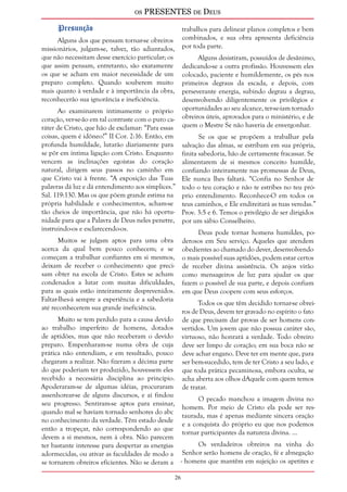 os PRESENTES de Deus 
26 
Presunção 
Alguns dos que pensam tornar-se obreiros 
missionários, julgam-se, talvez, tão adiantados, 
que não necessitam desse exercício particular; os 
que assim pensam, entretanto, são exatamente 
os que se acham em maior necessidade de um 
preparo completo. Quando souberem muito 
mais quanto à verdade e à importância da obra, 
reconhecerão sua ignorância e ineficiência. 
Ao examinarem intimamente o próprio 
coração, ver-se-ão em tal contraste com o puro ca-ráter 
de Cristo, que hão de exclamar: “Para essas 
coisas, quem é idôneo?” II Cor. 2:16. Então, em 
profunda humildade, lutarão diariamente para 
se pôr em íntima ligação com Cristo. Enquanto 
vencem as inclinações egoístas do coração 
natural, dirigem seus passos no caminho em 
que Cristo vai à frente. “A exposição das Tuas 
palavras dá luz e dá entendimento aos símplices.” 
Sal. 119:130. Mas os que põem grande estima na 
própria habilidade e conhecimentos, acham-se 
tão cheios de importância, que não há oportu-nidade 
para que a Palavra de Deus neles penetre, 
instruindo-os e esclarecendo-os. 
Muitos se julgam aptos para uma obra 
acerca da qual bem pouco conhecem; e se 
começam a trabalhar confiantes em si mesmos, 
deixam de receber o conhecimento que preci-sam 
obter na escola de Cristo. Estes se acham 
condenados a lutar com muitas dificuldades, 
para as quais estão inteiramente desprevenidos. 
Faltar-lhes-á sempre a experiência e a sabedoria 
até reconhecerem sua grande ineficiência. 
Muito se tem perdido para a causa devido 
ao trabalho imperfeito de homens, dotados 
de aptidões, mas que não receberam o devido 
preparo. Empenharam-se numa obra de cuja 
prática não entendiam, e em resultado, pouco 
chegaram a realizar. Não fizeram a décima parte 
do que poderiam ter produzido, houvessem eles 
recebido a necessária disciplina ao princípio. 
Apoderaram-se de algumas idéias, procuraram 
assenhorear-se de alguns discursos, e aí findou 
seu progresso. Sentiram-se aptos para ensinar, 
quando mal se haviam tornado senhores do abc 
no conhecimento da verdade. Têm estado desde 
então a tropeçar, não correspondendo ao que 
devem a si mesmos, nem à obra. Não parecem 
ter bastante interesse para despertar as energias 
adormecidas, ou ativar as faculdades de modo a 
se tornarem obreiros eficientes. Não se deram a 
trabalhos para delinear planos completos e bem 
combinados, e sua obra apresenta deficiência 
por toda parte. 
Alguns desistiram, possuídos de desânimo, 
dedicando-se a outra profissão. Houvessem eles 
colocado, paciente e humildemente, os pés nos 
primeiros degraus da escada, e depois, com 
perseverante energia, subindo degrau a degrau, 
desenvolvendo diligentemente os privilégios e 
oportunidades ao seu alcance, ter-se-iam tornado 
obreiros úteis, aprovados para o ministério, e de 
quem o Mestre Se não haveria de envergonhar. 
Se os que se propõem a trabalhar pela 
salvação das almas, se estribam em sua própria, 
finita sabedoria, hão de certamente fracassar. Se 
alimentarem de si mesmos conceito humilde, 
confiando inteiramente nas promessas de Deus, 
Ele nunca lhes faltará. “Confia no Senhor de 
todo o teu coração e não te estribes no teu pró-prio 
entendimento. Reconhece-O em todos os 
teus caminhos, e Ele endireitará as tuas veredas.” 
Prov. 3:5 e 6. Temos o privilégio de ser dirigidos 
por um sábio Conselheiro. 
Deus pode tornar homens humildes, po-derosos 
em Seu serviço. Aqueles que atendem 
obedientes ao chamado do dever, desenvolvendo 
o mais possível suas aptidões, podem estar certos 
de receber divina assistência. Os anjos virão 
como mensageiros de luz para ajudar os que 
fazem o possível de sua parte, e depois confiam 
em que Deus coopere com seus esforços. 
Todos os que têm decidido tornar-se obrei-ros 
de Deus, devem ter gravado no espírito o fato 
de que precisam dar provas de ser homens con-vertidos. 
Um jovem que não possua caráter são, 
virtuoso, não honrará a verdade. Todo obreiro 
deve ser limpo de coração; em sua boca não se 
deve achar engano. Deve ter em mente que, para 
ser bem-sucedido, tem de ter Cristo a seu lado, e 
que toda prática pecaminosa, embora oculta, se 
acha aberta aos olhos dAquele com quem temos 
de tratar. 
O pecado manchou a imagem divina no 
homem. Por meio de Cristo ela pode ser res-taurada, 
mas é apenas mediante sincera oração 
e a conquista do próprio eu que nos podemos 
tornar participantes da natureza divina. ... 
Os verdadeiros obreiros na vinha do 
Senhor serão homens de oração, fé e abnegação 
- homens que mantêm em sujeição os apetites e 
 