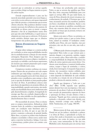 os PRESENTES de Deus 
28 
essencial que se estimulem ao serviço aqueles 
que se podem dirigir na língua materna ao povo 
de outras nações. 
Grande empreendimento é para um ho-mem 
de meia-idade aprender uma nova língua; e 
com todos os seus esforços, será quase impossível 
que a fale tão pronta e corretamente que se torne 
obreiro eficiente. Não podemos destituir nossas 
missões nacionais da influência dos pastores de 
meia-idade ou idosos, para os enviar a campos 
distantes a fim de se empenharem numa obra 
para que não estão habilitados, e à qual nunca se 
adaptarão por mais que se esforcem. Os homens 
assim enviados deixam vagas que os obreiros 
inexperientes não podem preencher. 
Jovens Necessários em Lugares 
Difíceis 
A igreja talvez indague se a jovens podem 
ser confiadas as sérias responsabilidades envolvi-das 
no estabelecimento e direção de uma missão 
estrangeira. Respondo: Deus designou que fos-sem 
preparados em nossos colégios e mediante a 
associação no trabalho com homens experientes, 
de maneira que estejam preparados para ocupar 
lugares de utilidade nesta causa. 
Cumpre-nos mostrar confiança em nossos 
jovens. Devem eles ser pioneiros em todo empre-endimento 
que exija fadiga e sacrifício, ao passo 
que os sobrecarregados servos de Cristo devem ser 
prezados como conselheiros, para animar e aben-çoar 
os que têm de desferir os mais pesados golpes 
em favor de Deus. A providência colocou esses 
pais cheios de experiência em posições difíceis, de 
responsabilidade, quando mais jovens, não tendo 
ainda suas faculdades físicas nem intelectuais atin-gido 
desenvolvimento completo. A magnitude do 
encargo que lhes era confiado despertou-lhes as 
energias, seu ativo trabalho na obra ajudou-lhes o 
desenvolvimento físico e mental. 
Há necessidade de jovens. Deus os chama 
para os campos missionários. Achando-se relati-vamente 
livres de cuidados e responsabilidades, 
estão em condições mais favoráveis para se 
empenharem na obra, do que os que têm de 
prover o sustento e educação de grande família. 
Além disso, os jovens se podem mais facilmente 
adaptar a sociedades e climas novos, sendo mais 
aptos a suportar incômodos e fadigas. Com tato 
e perseverança, podem pôr-se em contato com 
o povo. 
As forças são produzidas pelo exercício. 
Todos os que se servem das aptidões que Deus 
lhes deu, terão crescentes habilidades para con-sagrar 
ao serviço dEle. Os que nada fazem, na 
causa de Deus, deixarão de crescer em graça e no 
conhecimento da verdade. O homem que se dei-tasse, 
recusando servir-se dos membros, perderia 
em breve a faculdade de utilizá-los. Assim o cris-tão 
que não exercita as aptidões concedidas por 
Deus, não somente deixa de crescer em Cristo, 
mas perde as forças que já possuía; torna-se um 
paralítico espiritual. 
Quem com amor a Deus e ao próximo, se 
esforça por ajudar outros, é que se torna firme, 
forte, estável na verdade. O verdadeiro cristão 
trabalha para Deus, não por impulso, mas por 
princípio; não um dia ou um mês, mas toda a 
vida. ... 
O Mestre pede obreiros evangélicos. Quem 
responderá? Nem todos os que entram para o 
exército chegam a ser generais, capitães, sargen-tos 
ou mesmo cabos. Nem todos têm o cuidado 
e a responsabilidade de dirigentes. Há duros tra-balhos 
de outras espécies para serem feitos. Uns 
devem cavar trincheiras e construir fortificações; 
outros, ocupar o lugar de sentinelas, e outros, 
ainda, levar mensagens. Conquanto haja poucos 
oficiais, são necessários muitos soldados para 
formar as linhas e fileiras do exército; todavia 
o êxito depende da fidelidade de cada soldado. 
A covardia ou a traição de um só homem pode 
produzir a derrota do exército inteiro. ... 
Aquele que designou a “cada um a sua 
obra” (Mar. 13:34), segundo suas aptidões, 
jamais deixará ficar sem recompensa o fiel cum-primento 
de um dever. Cada ato de lealdade e fé 
será coroado de testemunhos especiais do favor 
e aprovação de Deus. A todo obreiro é feita a 
promessa: “Aquele que leva a preciosa semente, 
andando e chorando, voltará sem dúvida com 
alegria, trazendo consigo seus molhos.” Sal. 
126:6. Testimonies, vol. 5, págs. 390-395. 
__________ 
Muitos jovens de hoje, que crescem como 
Daniel em seu lar judaico, estudando a palavra 
e as obras de Deus, e aprendendo as lições do 
serviço fiel, ainda se levantarão nas assembléias 
legislativas, nas cortes de justiça, ou nos palá-cios 
reais, como testemunhas do Rei dos reis. 
Multidões serão chamadas para um serviço mais 
 