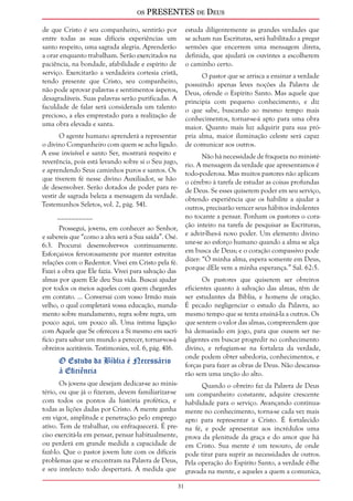 os PRESENTES de Deus 
31 
de que Cristo é seu companheiro, sentirão por 
entre todas as suas difíceis experiências um 
santo respeito, uma sagrada alegria. Aprenderão 
a orar enquanto trabalham. Serão exercitados na 
paciência, na bondade, afabilidade e espírito de 
serviço. Exercitarão a verdadeira cortesia cristã, 
tendo presente que Cristo, seu companheiro, 
não pode aprovar palavras e sentimentos ásperos, 
desagradáveis. Suas palavras serão purificadas. A 
faculdade de falar será considerada um talento 
precioso, a eles emprestado para a realização de 
uma obra elevada e santa. 
O agente humano aprenderá a representar 
o divino Companheiro com quem se acha ligado. 
A esse invisível e santo Ser, mostrará respeito e 
reverência, pois está levando sobre si o Seu jugo, 
e aprendendo Seus caminhos puros e santos. Os 
que tiverem fé nesse divino Auxiliador, se hão 
de desenvolver. Serão dotados de poder para re-vestir 
de sagrada beleza a mensagem da verdade. 
Testemunhos Seletos, vol. 2, pág. 541. 
__________ 
Prossegui, jovens, em conhecer ao Senhor, 
e sabereis que “como a alva será a Sua saída”. Osé. 
6:3. Procurai desenvolver-vos continuamente. 
Esforçai-vos fervorosamente por manter estreitas 
relações com o Redentor. Vivei em Cristo pela fé. 
Fazei a obra que Ele fazia. Vivei para salvação das 
almas por quem Ele deu Sua vida. Buscai ajudar 
por todos os meios aqueles com quem chegardes 
em contato. ... Conversai com vosso Irmão mais 
velho, o qual completará vossa educação, manda-mento 
sobre mandamento, regra sobre regra, um 
pouco aqui, um pouco ali. Uma íntima ligação 
com Aquele que Se ofereceu a Si mesmo em sacri-fício 
para salvar um mundo a perecer, tornar-vos-á 
obreiros aceitáveis. Testimonies, vol. 6, pág. 416. 
O Estudo da Bíblia é Necessário 
à Eficiência 
Os jovens que desejam dedicar-se ao minis-tério, 
ou que já o fizeram, devem familiarizar-se 
com todos os pontos da história profética, e 
todas as lições dadas por Cristo. A mente ganha 
em vigor, amplitude e penetração pelo emprego 
ativo. Tem de trabalhar, ou enfraquecerá. É pre-ciso 
exercitá-la em pensar, pensar habitualmente, 
ou perderá em grande medida a capacidade de 
fazê-lo. Que o pastor jovem lute com os difíceis 
problemas que se encontram na Palavra de Deus, 
e seu intelecto todo despertará. À medida que 
estuda diligentemente as grandes verdades que 
se acham nas Escrituras, será habilitado a pregar 
sermões que encerrem uma mensagem direta, 
definida, que ajudará os ouvintes a escolherem 
o caminho certo. 
O pastor que se arrisca a ensinar a verdade 
possuindo apenas leves noções da Palavra de 
Deus, ofende o Espírito Santo. Mas aquele que 
principia com pequeno conhecimento, e diz 
o que sabe, buscando ao mesmo tempo mais 
conhecimentos, tornar-se-á apto para uma obra 
maior. Quanto mais luz adquirir para sua pró-pria 
alma, maior iluminação celeste será capaz 
de comunicar aos outros. 
Não há necessidade de fraqueza no ministé-rio. 
A mensagem da verdade que apresentamos é 
todo-poderosa. Mas muitos pastores não aplicam 
o cérebro à tarefa de estudar as coisas profundas 
de Deus. Se esses quiserem poder em seu serviço, 
obtendo experiência que os habilite a ajudar a 
outros, precisarão vencer seus hábitos indolentes 
no tocante a pensar. Ponham os pastores o cora-ção 
inteiro na tarefa de pesquisar as Escrituras, 
e advir-lhes-á novo poder. Um elemento divino 
une-se ao esforço humano quando a alma se alça 
em busca de Deus; e o coração compassivo pode 
dizer: “Ó minha alma, espera somente em Deus, 
porque dEle vem a minha esperança.” Sal. 62:5. 
Os pastores que quiserem ser obreiros 
eficientes quanto à salvação das almas, têm de 
ser estudantes da Bíblia, e homens de oração. 
É pecado negligenciar o estudo da Palavra, ao 
mesmo tempo que se tenta ensiná-la a outros. Os 
que sentem o valor das almas, compreendem que 
há demasiado em jogo, para que ousem ser ne-gligentes 
em buscar progredir no conhecimento 
divino, e refugiam-se na fortaleza da verdade, 
onde podem obter sabedoria, conhecimentos, e 
forças para fazer as obras de Deus. Não descansa-rão 
sem uma unção do alto. 
Quando o obreiro faz da Palavra de Deus 
um companheiro constante, adquire crescente 
habilidade para o serviço. Avançando continua-mente 
no conhecimento, torna-se cada vez mais 
apto para representar a Cristo. É fortalecido 
na fé, e pode apresentar aos incrédulos uma 
prova da plenitude da graça e do amor que há 
em Cristo. Sua mente é um tesouro, de onde 
pode tirar para suprir as necessidades de outros. 
Pela operação do Espírito Santo, a verdade é-lhe 
gravada na mente, e aqueles a quem a comunica, 
 