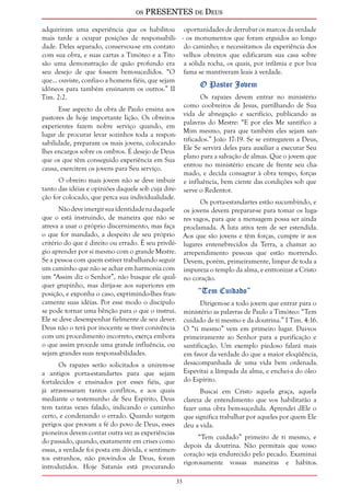 os PRESENTES de Deus 
33 
adquiriram uma experiência que os habilitou 
mais tarde a ocupar posições de responsabili-dade. 
Deles separado, conservou-se em contato 
com sua obra, e suas cartas a Timóteo e a Tito 
são uma demonstração de quão profundo era 
seu desejo de que fossem bem-sucedidos. “O 
que... ouviste, confia-o a homens fiéis, que sejam 
idôneos para também ensinarem os outros.” II 
Tim. 2:2. 
Esse aspecto da obra de Paulo ensina aos 
pastores de hoje importante lição. Os obreiros 
experientes fazem nobre serviço quando, em 
lugar de procurar levar sozinhos toda a respon-sabilidade, 
preparam os mais jovens, colocando-lhes 
encargos sobre os ombros. É desejo de Deus 
que os que têm conseguido experiência em Sua 
causa, exercitem os jovens para Seu serviço. 
O obreiro mais jovem não se deve imbuir 
tanto das idéias e opiniões daquele sob cuja dire-ção 
for colocado, que perca sua individualidade. 
Não deve imergir sua identidade na daquele 
que o está instruindo, de maneira que não se 
atreva a usar o próprio discernimento, mas faça 
o que for mandado, a despeito de seu próprio 
critério do que é direito ou errado. É seu privilé-gio 
aprender por si mesmo com o grande Mestre. 
Se a pessoa com quem estiver trabalhando seguir 
um caminho que não se achar em harmonia com 
um “Assim diz o Senhor”, não busque ele qual-quer 
grupinho, mas dirija-se aos superiores em 
posição, e exponha o caso, exprimindo-lhes fran-camente 
suas idéias. Por esse modo o discípulo 
se pode tornar uma bênção para o que o instrui. 
Ele se deve desempenhar fielmente de seu dever. 
Deus não o terá por inocente se tiver conivência 
com um procedimento incorreto, exerça embora 
o que assim procede uma grande influência, ou 
sejam grandes suas responsabilidades. 
Os rapazes serão solicitados a unirem-se 
a antigos porta-estandartes para que sejam 
fortalecidos e ensinados por esses fiéis, que 
já atravessaram tantos conflitos, e aos quais 
mediante o testemunho de Seu Espírito, Deus 
tem tantas vezes falado, indicando o caminho 
certo, e condenando o errado. Quando surgem 
perigos que provam a fé do povo de Deus, esses 
pioneiros devem contar outra vez as experiências 
do passado, quando, exatamente em crises como 
essas, a verdade foi posta em dúvida, e sentimen-tos 
estranhos, não provindos de Deus, foram 
introduzidos. Hoje Satanás está procurando 
oportunidades de derrubar os marcos da verdade 
- os monumentos que foram erguidos ao longo 
do caminho; e necessitamos da experiência dos 
velhos obreiros que edificaram sua casa sobre 
a sólida rocha, os quais, por infâmia e por boa 
fama se mantiveram leais à verdade. 
O Pastor Jovem 
Os rapazes devem entrar no ministério 
como coobreiros de Jesus, partilhando de Sua 
vida de abnegação e sacrifício, publicando as 
palavras do Mestre: “E por eles Me santifico a 
Mim mesmo, para que também eles sejam san-tificados.” 
João 17:19. Se se entregarem a Deus, 
Ele Se servirá deles para auxiliar a executar Seu 
plano para a salvação de almas. Que o jovem que 
entrou no ministério encare de frente seu cha-mado, 
e decida consagrar à obra tempo, forças 
e influência, bem ciente das condições sob que 
serve o Redentor. 
Os porta-estandartes estão sucumbindo, e 
os jovens devem preparar-se para tomar os luga-res 
vagos, para que a mensagem possa ser ainda 
proclamada. A luta ativa tem de ser estendida. 
Aos que são jovens e têm forças, cumpre ir aos 
lugares entenebrecidos da Terra, a chamar ao 
arrependimento pessoas que estão morrendo. 
Devem, porém, primeiramente, limpar de toda a 
impureza o templo da alma, e entronizar a Cristo 
no coração. 
“Tem Cuidado” 
Dirigem-se a todo jovem que entrar para o 
ministério as palavras de Paulo a Timóteo: “Tem 
cuidado de ti mesmo e da doutrina.” I Tim. 4:16. 
O “ti mesmo” vem em primeiro lugar. Dai-vos 
primeiramente ao Senhor para a purificação e 
santificação. Um exemplo piedoso falará mais 
em favor da verdade do que a maior eloqüência, 
desacompanhada de uma vida bem ordenada. 
Espevitai a lâmpada da alma, e enchei-a do óleo 
do Espírito. 
Buscai em Cristo aquela graça, aquela 
clareza de entendimento que vos habilitarão a 
fazer uma obra bem-sucedida. Aprendei dEle o 
que significa trabalhar por aqueles por quem Ele 
deu a vida. 
“Tem cuidado” primeiro de ti mesmo, e 
depois da doutrina. Não permitais que vosso 
coração seja endurecido pelo pecado. Examinai 
rigorosamente vossas maneiras e hábitos. 
 