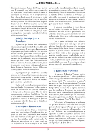 os PRESENTES de Deus 
34 
Comparai-os com a Palavra de Deus, e depois 
tirai de vossa vida todo hábito ou condescendên-cia 
reprováveis. Ajoelhai-vos diante de Deus, e 
insisti com Ele para que vos dê compreensão da 
Sua palavra. Estai certos de conhecer os verda-deiros 
princípios da verdade; e depois, ao enfren-tardes 
oponentes, não o fareis em vossas próprias 
forças. Um anjo de Deus se achará a vosso lado, 
para vos ajudar a responder a qualquer pergunta 
que vos seja dirigida. Cumpre-vos ficar dia a dia, 
por assim dizer, encerrados com Jesus; e então 
vossas palavras e exemplos exercerão influência 
poderosa para o bem. 
Não Há Desculpa Para a 
Ignorância 
Alguns dos que entram para o ministério 
não sentem a responsabilidade da obra. Têm falsa 
idéia dos requisitos de um pastor. Pensam que se 
requer pouco profundo estudo das ciências ou da 
Palavra de Deus, para obter habilitações para o 
ministério. Alguns que estão ensinando a verdade 
presente são tão deficientes no conhecimento da 
Bíblia, que lhes é difícil citar corretamente um 
texto de memória. Confundindo-se assim, desas-tradamente, 
como fazem, estão pecando contra 
Deus. Torcem as Escrituras e fazem a Bíblia dizer 
coisas que nela não se acham escritas. 
Alguns pensam que a instrução e o conhe-cimento 
perfeito das Escrituras sejam de pouca 
importância, uma vez que o homem possua o 
Espírito. Mas Deus nunca manda Seu Espírito 
para sancionar a ignorância. 
Ele Se pode compadecer dos que se acham 
impossibilitados de instruir-se, e abençoá-los, e 
assim faz; condescende por vezes em aperfeiçoar 
o Seu poder na fraqueza deles. Mas é o dever 
dessas pessoas estudarem Sua Palavra. Falta de 
conhecimentos científicos não é escusa para ne-gligenciar- 
se o estudo da Bíblia; pois as palavras 
da inspiração são tão claras que o iletrado as 
pode compreender. 
Retribuição de Hospitalidade 
Os pastores jovens devem-se tornar úteis 
onde quer que estejam. Quando em visita ao 
povo em seus lares, não devem ficar ociosos, 
sem fazer nenhum esforço para ajudar aqueles 
de cuja hospitalidade estão participando. As 
obrigações são mútuas; se o pastor participa 
da hospitalidade de seus amigos, é seu dever 
corresponder à sua bondade mediante cuidado 
e consideração em sua conduta para com eles. O 
hospedeiro pode ser homem cheio de cuidados 
e trabalho árduo. Mostrando a disposição de 
não cuidar somente de si, mas de prestar auxílio 
oportuno aos outros, o pastor pode encontrar 
muitas vezes acesso ao coração, e abrir caminho 
para a aceitação da verdade. 
O amor da comodidade e, posso dizer, a 
preguiça física, incapacita um homem para o 
ministério. Os que se estão preparando para 
entrar no ministério, devem exercitar-se em fazer 
árduo serviço físico; serão então mais capazes de 
apurar o pensamento. 
Que o jovem estabeleça bem definidas 
demarcações, pelas quais seja regido em emer-gências. 
Quando sobrevém uma crise que exige 
bem desenvolvidas forças físicas, e mente clara, 
vigorosa e prática; quando há trabalho difícil 
para ser feito, onde se deve empregar toda a 
energia; quando surgem perplexidades que só 
podem ser enfrentadas com sabedoria do alto 
- então, os jovens que hajam aprendido a vencer 
as dificuldades por meio de perseverante esforço, 
podem responder ao chamado por obreiros. 
__________ 
A Necessidade de Firmeza 
Há, na carta de Paulo a Timóteo, muitas 
lições a serem aprendidas. O velho apóstolo in-sistia 
com o jovem obreiro quanto à necessidade 
de firmeza na fé. “Por esse motivo, te lembro”, 
escreveu ele, “que despertes o dom de Deus, que 
existe em ti pela imposição das minhas mãos. 
Porque Deus não nos deu o espírito de temor, 
mas de fortaleza, e de amor, e de moderação. 
Portanto, não te envergonhes do testemunho de 
nosso Senhor, nem de mim, que sou prisioneiro 
Seu; antes, participa das aflições do evangelho, 
segundo o poder de Deus.” II Tim. 1:6-8. 
Paulo rogava a Timóteo que se lembrasse 
de que fora chamado “com uma santa vocação” 
para proclamar o poder dAquele que trouxera “à 
luz a vida e a incorrupção, pelo evangelho, para 
o que”, declarou, “fui constituído pregador, e 
apóstolo, e doutor dos gentios; por cuja causa 
padeço também isto, mas não me envergonho, 
porque eu sei em quem tenho crido e estou certo 
de que é poderoso para guardar o meu depósito 
até àquele dia”. II Tim. 1:9-12. 
 