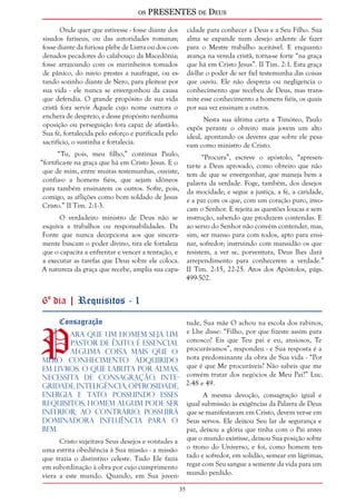os PRESENTES de Deus 
35 
Onde quer que estivesse - fosse diante dos 
sisudos fariseus, ou das autoridades romanas; 
fosse diante da furiosa plebe de Listra ou dos con-denados 
pecadores do calabouço da Macedônia; 
fosse arrazoando com os marinheiros tomados 
de pânico, do navio prestes a naufragar, ou es-tando 
sozinho diante de Nero, para pleitear por 
sua vida - ele nunca se envergonhou da causa 
que defendia. O grande propósito de sua vida 
cristã fora servir Àquele cujo nome outrora o 
enchera de desprezo, e desse propósito nenhuma 
oposição ou perseguição fora capaz de afastá-lo. 
Sua fé, fortalecida pelo esforço e purificada pelo 
sacrifício, o sustinha e fortalecia. 
“Tu, pois, meu filho,” continua Paulo, 
“fortifica-te na graça que há em Cristo Jesus. E o 
que de mim, entre muitas testemunhas, ouviste, 
confia-o a homens fiéis, que sejam idôneos 
para também ensinarem os outros. Sofre, pois, 
comigo, as aflições como bom soldado de Jesus 
Cristo.” II Tim. 2:1-3. 
O verdadeiro ministro de Deus não se 
esquiva a trabalhos ou responsabilidades. Da 
Fonte que nunca decepciona aos que sincera-mente 
buscam o poder divino, tira ele fortaleza 
que o capacita a enfrentar e vencer a tentação, e 
a executar as tarefas que Deus sobre ele coloca. 
A natureza da graça que recebe, amplia sua capa-cidade 
para conhecer a Deus e a Seu Filho. Sua 
alma se expande num desejo ardente de fazer 
para o Mestre trabalho aceitável. E enquanto 
avança na vereda cristã, torna-se forte “na graça 
que há em Cristo Jesus”. II Tim. 2:1. Esta graça 
dá-lhe o poder de ser fiel testemunha das coisas 
que ouviu. Ele não despreza ou negligencia o 
conhecimento que recebeu de Deus, mas trans-mite 
esse conhecimento a homens fiéis, os quais 
por sua vez ensinam a outros. 
Nesta sua última carta a Timóteo, Paulo 
expôs perante o obreiro mais jovem um alto 
ideal, apontando os deveres que sobre ele pesa-vam 
como ministro de Cristo. 
“Procura”, escreve o apóstolo, “apresen-tar- 
te a Deus aprovado, como obreiro que não 
tem de que se envergonhar, que maneja bem a 
palavra da verdade. Foge, também, dos desejos 
da mocidade; e segue a justiça, a fé, a caridade, 
e a paz com os que, com um coração puro, invo-cam 
o Senhor. E rejeita as questões loucas e sem 
instrução, sabendo que produzem contendas. E 
ao servo do Senhor não convém contender, mas, 
sim, ser manso para com todos, apto para ensi-nar, 
sofredor; instruindo com mansidão os que 
resistem, a ver se, porventura, Deus lhes dará 
arrependimento para conhecerem a verdade.” 
II Tim. 2:15, 22-25. Atos dos Apóstolos, págs. 
499-502. 
6º dia | Requisitos - 1 
Consagração Para que um homem seja um 
pastor de êxito, é essencial 
alguma coisa mais que o 
mero conhecimento adquirido 
em livros. O que labuta por almas, 
necessita de consagração, inte-gridade, 
inteligência, operosidade, 
energia e tato. Possuindo esses 
requisitos, homem algum pode ser 
inferior; ao contrário, possuirá 
dominadora influência para o 
bem. 
Cristo sujeitava Seus desejos e vontades a 
uma estrita obediência à Sua missão - a missão 
que trazia o distintivo celeste. Tudo Ele fazia 
em subordinação à obra por cujo cumprimento 
viera a este mundo. Quando, em Sua juven-tude, 
Sua mãe O achou na escola dos rabinos, 
e Lhe disse: “Filho, por que fizeste assim para 
conosco? Eis que Teu pai e eu, ansiosos, Te 
procurávamos”, respondeu - e Sua resposta é a 
nota predominante da obra de Sua vida - “Por 
que é que Me procuráveis? Não sabeis que me 
convém tratar dos negócios de Meu Pai?” Luc. 
2:48 e 49. 
A mesma devoção, consagração igual e 
igual submissão às exigências da Palavra de Deus 
que se manifestavam em Cristo, devem ver-se em 
Seus servos. Ele deixou Seu lar de segurança e 
paz, deixou a glória que tinha com o Pai antes 
que o mundo existisse, deixou Sua posição sobre 
o trono do Universo, e foi, como homem ten-tado 
e sofredor, em solidão, semear em lágrimas, 
regar com Seu sangue a semente da vida para um 
mundo perdido. 
 