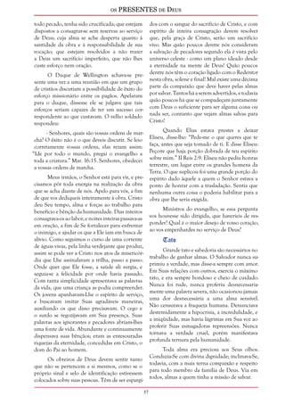 os PRESENTES de Deus 
37 
todo pecado, tenha sido crucificada; que estejam 
dispostos a consagrar-se sem reservas ao serviço 
de Deus; cuja alma se ache desperta quanto à 
santidade da obra e à responsabilidade de sua 
vocação; que estejam resolvidos a não trazer 
a Deus um sacrifício imperfeito, que não lhes 
custe esforço nem oração. 
O Duque de Wellington achava-se pre-sente 
uma vez a uma reunião em que um grupo 
de cristãos discutiam a possibilidade de êxito do 
esforço missionário entre os pagãos. Apelaram 
para o duque, dissesse ele se julgava que tais 
esforços seriam capazes de ter um sucesso cor-respondente 
ao que custavam. O velho soldado 
respondeu: 
- Senhores, quais são vossas ordens de mar-cha? 
O êxito não é o que deveis discutir. Se leio 
corretamente vossas ordens, elas rezam assim: 
“Ide por todo o mundo, pregai o evangelho a 
toda a criatura.” Mar. 16:15. Senhores, obedecei 
a vossas ordens de marcha. 
Meus irmãos, o Senhor está para vir, e pre-cisamos 
pôr toda energia na realização da obra 
que se acha diante de nós. Apelo para vós, a fim 
de que vos dediqueis inteiramente à obra. Cristo 
deu Seu tempo, alma e forças ao trabalho para 
benefício e bênção da humanidade. Dias inteiros 
consagrava-os ao labor, e noites inteiras passava-as 
em oração, a fim de Se fortalecer para enfrentar 
o inimigo, e ajudar os que a Ele iam em busca de 
alívio. Como seguimos o curso de uma corrente 
de águas vivas, pela linha verdejante que produz, 
assim se pode ver a Cristo nos atos de misericór-dia 
que Lhe assinalaram a trilha, passo a passo. 
Onde quer que Ele fosse, a saúde ali surgia, e 
seguia-se a felicidade por onde havia passado. 
Com tanta simplicidade apresentava as palavras 
da vida, que uma criança as podia compreender. 
Os jovens apanhavam-Lhe o espírito de serviço, 
e buscavam imitar Suas agradáveis maneiras, 
auxiliando os que disso precisavam. O cego e 
o surdo se regozijavam em Sua presença. Suas 
palavras aos ignorantes e pecadores abriam-lhes 
uma fonte de vida. Abundante e continuamente 
dispensava suas bênçãos; eram as entesouradas 
riquezas da eternidade, concedidas em Cristo, o 
dom do Pai ao homem. 
Os obreiros de Deus devem sentir tanto 
que não se pertencem a si mesmos, como se o 
próprio sinal e selo de identificação estivessem 
colocados sobre suas pessoas. Têm de ser espargi-dos 
com o sangue do sacrifício de Cristo, e com 
espírito de inteira consagração devem resolver 
que, pela graça de Cristo, serão um sacrifício 
vivo. Mas quão poucos dentre nós consideram 
a salvação de pecadores segundo ela é vista pelo 
universo celeste - como um plano ideado desde 
a eternidade na mente de Deus! Quão poucos 
dentre nós têm o coração ligado com o Redentor 
nesta obra, solene e final! Mal existe uma décima 
parte da compaixão que deve haver pelas almas 
por salvar. Tantos há a serem advertidos, e todavia 
quão poucos há que se compadeçam juntamente 
com Deus o suficiente para ser alguma coisa ou 
nada ser, contanto que vejam almas salvas para 
Cristo! 
Quando Elias estava prestes a deixar 
Eliseu, disse-lhe: “Pede-me o que queres que te 
faça, antes que seja tomado de ti. E disse Eliseu: 
Peço-te que haja porção dobrada de teu espírito 
sobre mim.” II Reis 2:9. Eliseu não pediu honras 
terrestre, um lugar entre os grandes homens da 
Terra. O que suplicou foi uma grande porção do 
espírito dado àquele a quem o Senhor estava a 
ponto de honrar com a trasladação. Sentia que 
nenhuma outra coisa o poderia habilitar para a 
obra que lhe seria exigida. 
Ministros do evangelho, se essa pergunta 
vos houvesse sido dirigida, que haveríeis de res-ponder? 
Qual é o maior desejo de vosso coração, 
ao vos empenhardes no serviço de Deus? 
Tato 
Grande tato e sabedoria são necessários no 
trabalho de ganhar almas. O Salvador nunca su-primiu 
a verdade, mas disse-a sempre com amor. 
Em Suas relações com outros, exercia o máximo 
tato, e era sempre bondoso e cheio de cuidado. 
Nunca foi rude, nunca proferiu desnecessaria-mente 
uma palavra severa, não ocasionou jamais 
uma dor desnecessária a uma alma sensível. 
Não censurava a fraqueza humana. Denunciava 
destemidamente a hipocrisia, a incredulidade, e 
a iniqüidade, mas havia lágrimas em Sua voz ao 
proferir Suas esmagadoras repreensões. Nunca 
tornava a verdade cruel, porém manifestava 
profunda ternura pela humanidade. 
Toda alma era preciosa aos Seus olhos. 
Conduzia-Se com divina dignidade; inclinava-Se, 
todavia, com a mais terna compaixão e respeito 
para todo membro da família de Deus. Via em 
todos, almas a quem tinha a missão de salvar. 
 