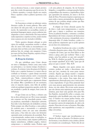 os PRESENTES de Deus 
39 
nós as devemos buscar, e estar sempre prontos 
para dar a razão da esperança que há em nós. Se 
o obreiro mantém o coração alçado em oração, 
Deus o ajudará a dizer a palavra oportuna a seu 
tempo. 
__________ 
Ao buscarmos corrigir ou reformar outros, 
devemos cuidar de nossas palavras. Elas serão 
um cheiro de vida para vida, ou de morte para 
morte. Ao repreender ou aconselhar, muitos se 
permitem linguagem áspera, severa, palavras não 
adaptadas a curar a alma ferida. Por essas mal-avi-sadas 
expressões o espírito se irrita, sendo muitas 
vezes a pessoa em erro incitada à rebelião. 
Todos quantos desejam advogar os prin-cípios 
da verdade, necessitam receber o celeste 
óleo do amor. Sob todas as circunstâncias a re-provação 
deve ser feita com amor. Então, nossas 
palavras hão de corrigir, não exasperar. Cristo, 
por meio de Seu Santo Espírito, suprirá a força e 
o poder. Esta é Sua obra. 
A Graça da Cortesia 
Os que trabalham para Cristo devem 
ser retos e fidedignos, firmes como uma rocha 
aos princípios, e ao mesmo tempo, bondosos e 
corteses. A cortesia é uma das graças do Espírito. 
Lidar com o espírito humano é a maior obra já 
confiada ao homem; e quem deseja encontrar 
acesso aos corações precisa ouvir a recomenda-ção: 
“Sede... misericordiosos e afáveis.” I Ped. 
3:8. O amor fará aquilo que o argumento deixar 
de realizar. Mas a petulância de um momento, 
uma só resposta áspera, uma falta de polidez 
cristã em qualquer pequenina questão, pode dar 
em resultado a perda de amigos, bem como de 
influência. 
O que Cristo era na Terra, o obreiro cris-tão 
se deve esforçar por ser. Ele é nosso exemplo, 
não somente em Sua imaculada pureza, como 
na paciência, amenidade e disposição cativante. 
Sua vida é uma ilustração da verdadeira cortesia. 
Tinha sempre um olhar bondoso e uma palavra 
de conforto para o necessitado e o oprimido. 
Sua presença criava em casa uma atmosfera 
mais pura, e Sua vida era como um fermento 
operando entre os elementos da sociedade. Puro 
e incontaminado, andava entre os excluídos, os 
rudes, os descorteses; entre injustos publicanos, 
ímpios samaritanos, soldados pagãos, rústicos 
camponeses e a multidão mista. Proferia aqui 
e ali uma palavra de simpatia. Ao ver homens 
fatigados e compelidos a carregar pesados fardos, 
compartilhava dos mesmos, e repetia-lhes a lição 
que aprendera da natureza, do amor e da bon-dade 
de Deus. Procurava inspirar a esperança aos 
mais rudes e menos prometedores, dando-lhes a 
certeza de que podiam atingir caráter que lhes 
manifestaria a filiação divina. 
A religião de Cristo abranda quanto há 
de duro e rude num temperamento, e suaviza 
tudo que é áspero e escabroso nas maneiras. 
Torna as palavras brandas, e atraente a conduta. 
Aprendamos de Cristo a maneira de harmonizar 
o alto sentimento de pureza e integridade com a 
disposição feliz. O cristão bondoso, cortês, é o 
mais poderoso argumento que se pode apresen-tar 
em favor do cristianismo. 
As palavras bondosas são como o orvalho 
e brandos chuveiros para a alma. Diz a Escritura 
a respeito de Cristo, que nos Seus lábios se der-ramou 
a graça, para que soubesse “dizer, a seu 
tempo, uma boa palavra ao que está cansado”. 
Isa. 50:4. E o Senhor nos pede: “A vossa palavra 
seja sempre agradável” (Col. 4:6), “para que dê 
graça aos que a ouvem”. Efés. 4:29. 
Alguns daqueles com quem entrais em 
contato, podem ser rudes e descorteses; mas 
nem por isso, mostreis de vossa parte menos 
cortesia. Aquele que deseja manter o respeito 
próprio, deve ter cautela de não ferir desneces-sariamente 
o dos outros. Essa regra deve ser 
sagradamente observada para com o mais néscio, 
o mais imprudente. O que Deus pretende fazer 
com essas pessoas aparentemente não promete-doras, 
vós não sabeis. Ele já tem aceito pessoas 
que não davam mais esperanças nem eram mais 
atrativas, para fazer uma grande obra para Ele. 
Seu Espírito, movendo-Se sobre o coração, tem 
despertado cada faculdade para uma ação vigo-rosa. 
O Senhor viu nessas pedras brutas, sem 
polimento, um material precioso, que haveria 
de suportar a prova da tempestade, do calor e da 
pressão. Deus não vê como os homens. Não julga 
pelas aparências, mas esquadrinha o coração, e 
julga com justiça. 
__________ 
O Senhor requer que reconheçamos os 
direitos de todos os homens. Os direitos sociais 
dos homens, e seus direitos como cristãos, devem 
ser tomados em consideração. Todos têm de ser 
 