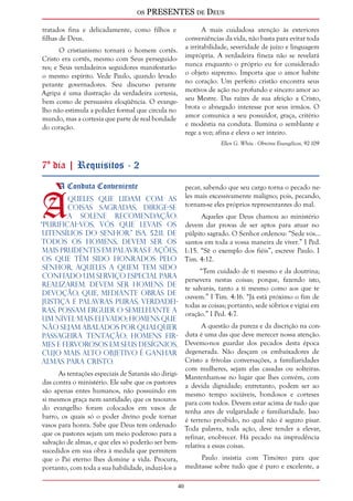 os PRESENTES de Deus 
40 
tratados fina e delicadamente, como filhos e 
filhas de Deus. 
O cristianismo tornará o homem cortês. 
Cristo era cortês, mesmo com Seus perseguido-res; 
e Seus verdadeiros seguidores manifestarão 
o mesmo espírito. Vede Paulo, quando levado 
perante governadores. Seu discurso perante 
Agripa é uma ilustração da verdadeira cortesia, 
bem como de persuasiva eloqüência. O evange-lho 
não estimula a polidez formal que circula no 
mundo, mas a cortesia que parte de real bondade 
do coração. 
A mais cuidadosa atenção às exteriores 
conveniências da vida, não basta para evitar toda 
a irritabilidade, severidade de juízo e linguagem 
imprópria. A verdadeira fineza não se revelará 
nunca enquanto o próprio eu for considerado 
o objeto supremo. Importa que o amor habite 
no coração. Um perfeito cristão encontra seus 
motivos de ação no profundo e sincero amor ao 
seu Mestre. Das raízes de sua afeição a Cristo, 
brota o abnegado interesse por seus irmãos. O 
amor comunica a seu possuidor, graça, critério 
e modéstia na conduta. Ilumina o semblante e 
rege a voz; afina e eleva o ser inteiro. 
Ellen G. White - Obreiros Evangélicos, 92-109 
7º dia | Requisitos - 2 
A Conduta Conveniente Àqueles que lidam com as 
coisas sagradas, dirige-se 
a solene recomendação: 
“Purificai-vos, vós que levais os 
utensílios do Senhor.” Isa. 52:11. De 
todos os homens, devem ser os 
mais prudentes em palavras e ações, 
os que têm sido honrados pelo 
Senhor, aqueles a quem tem sido 
confiado um serviço especial para 
realizarem. Devem ser homens de 
devoção, que, mediante obras de 
justiça e palavras puras, verdadei-ras, 
possam erguer o semelhante a 
um nível mais elevado; homens que 
não sejam abalados por qualquer 
passageira tentação; homens fir-mes 
e fervorosos em seus desígnios, 
cujo mais alto objetivo é ganhar 
almas para Cristo. 
As tentações especiais de Satanás são dirigi-das 
contra o ministério. Ele sabe que os pastores 
são apenas entes humanos, não possuindo em 
si mesmos graça nem santidade; que os tesouros 
do evangelho foram colocados em vasos de 
barro, os quais só o poder divino pode tornar 
vasos para honra. Sabe que Deus tem ordenado 
que os pastores sejam um meio poderoso para a 
salvação de almas, e que eles só poderão ser bem-sucedidos 
em sua obra à medida que permitem 
que o Pai eterno lhes domine a vida. Procura, 
portanto, com toda a sua habilidade, induzi-los a 
pecar, sabendo que seu cargo torna o pecado ne-les 
mais excessivamente maligno; pois, pecando, 
tornam-se eles próprios representantes do mal. 
Aqueles que Deus chamou ao ministério 
devem dar provas de ser aptos para atuar no 
púlpito sagrado. O Senhor ordenou: “Sede vós... 
santos em toda a vossa maneira de viver.” I Ped. 
1:15. “Sê o exemplo dos fiéis”, escreve Paulo. I 
Tim. 4:12. 
“Tem cuidado de ti mesmo e da doutrina; 
persevera nestas coisas; porque, fazendo isto, 
te salvarás, tanto a ti mesmo como aos que te 
ouvem.” I Tim. 4:16. “Já está próximo o fim de 
todas as coisas; portanto, sede sóbrios e vigiai em 
oração.” I Ped. 4:7. 
A questão da pureza e da discrição na con-duta 
é uma das que deve merecer nossa atenção. 
Devemo-nos guardar dos pecados desta época 
degenerada. Não desçam os embaixadores de 
Cristo a frívolas conversações, a familiaridades 
com mulheres, sejam elas casadas ou solteiras. 
Mantenham-se no lugar que lhes convém, com 
a devida dignidade; entretanto, podem ser ao 
mesmo tempo sociáveis, bondosos e corteses 
para com todos. Devem estar acima de tudo que 
tenha ares de vulgaridade e familiaridade. Isso 
é terreno proibido, no qual não é seguro pisar. 
Toda palavra, toda ação, deve tender a elevar, 
refinar, enobrecer. Há pecado na imprudência 
relativa a essas coisas. 
Paulo insistia com Timóteo para que 
meditasse sobre tudo que é puro e excelente, a 
 
