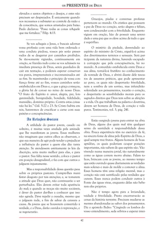 os PRESENTES de Deus 
42 
elevados e santos objetivos e desejos, e estes não 
precisam ser desprezados. É unicamente quando 
nos recusamos a submeter ao controle da razão e 
da consciência, que somos arrastados para baixo. 
Paulo declarou: “Posso todas as coisas nAquele 
que me fortalece.” Filip. 4:13. 
__________ 
Se vos achegais a Jesus, e buscais adornar 
vossa profissão com uma vida bem ordenada e 
uma conduta piedosa, vossos pés serão preser-vados 
de se desgarrar por caminhos proibidos. 
Se tão-somente vigiardes, continuamente em 
oração, se fizerdes tudo como se vos achásseis na 
imediata presença de Deus, sereis guardados de 
cair em tentação, e podereis esperar conservar-vos 
puros, irrepreensíveis e incontaminados até 
ao fim. Se mantiverdes o princípio de vossa con-fiança 
firme até ao fim, vossos caminhos serão 
estabelecidos em Deus e, o que a graça começou, 
a glória há de coroar no reino de nosso Deus. 
“O fruto do Espírito é: amor, alegria, paz, lon-ganimidade, 
benignidade, bondade, fidelidade, 
mansidão, domínio próprio. Contra estas coisas 
não há lei.” Gál. 5:22 e 23. Se Cristo habita em 
nós, haveremos de crucificar a carne com suas 
paixões e concupiscências. 
As Relações Sociais 
A utilidade do pastor jovem, casado ou 
solteiro, é muitas vezes anulada pela amizade 
que lhe manifestam as jovens. Essas mulheres 
não imaginam que outros olhos as observam, e 
que sua maneira de agir pode tender a prejudicar 
a influência do pastor a quem elas dão tanta 
atenção. Se atendessem estritamente às leis da 
discrição, seria muito melhor para elas, e para 
o pastor. Sua falta nesse sentido, coloca o pastor 
em posição desagradável, e faz com que outros o 
julguem injustamente. 
Mas a responsabilidade dessa questão pesa 
sobre os próprios pastores. Cumpre-lhes mani-festar 
desgosto por tais atenções; e, se tomarem 
a atitude que Deus quer, não continuarão a ser 
perturbados. Eles devem evitar toda aparência 
do mal; e quando as moças são muito sociáveis, 
é dever do pastor dar-lhes a conhecer que isso 
não agrada. Deve repelir a ousadia, mesmo que 
o julguem rude, a fim de salvar da censura a 
causa. As jovens que se houverem convertido à 
verdade, e a Deus, darão ouvidos à reprovação, e 
se regenerarão. 
__________ 
Gracejos, piadas e conversas profanas 
pertencem ao mundo. Os cristãos que possuem 
a paz de Deus no coração, serão alegres e felizes, 
sem condescender com a frivolidade. Enquanto 
vigiam em oração, hão de possuir uma sereni-dade 
e uma paz que os eleve acima de tudo o que 
é supérfluo. 
O mistério da piedade, desvendado ao 
espírito do ministro de Cristo, erguê-lo-á acima 
dos divertimentos terrenos e sensuais. Será par-ticipante 
da natureza divina, havendo escapado 
à corrupção que pela concupiscência, há no 
mundo. A comunhão estabelecida entre Deus e 
sua alma, torná-lo-á frutífero no conhecimento 
da vontade de Deus, e abrirá diante dele tesou-ros 
de assuntos práticos, que pode apresentar 
ao povo, os quais não despertarão frivolidade, 
nem a sombra de um sorriso, mas infundirão 
solenidade aos pensamentos, tocarão o coração, 
e despertarão as sensibilidades morais para os 
sagrados direitos que Deus tem sobre as afeições 
e a vida. Os que trabalham na palavra e doutrina, 
devem ser homens de Deus, de coração e vida 
puros. Testimonies, vol. 3, pág. 241. 
__________ 
Estão surgindo jovens para entrar na obra 
de Deus, alguns dos quais mal têm qualquer 
senso da santidade e responsabilidade dessa 
obra. Pouca experiência têm no exercício da fé, 
na sincera fome de alma pelo Espírito de Deus, a 
qual sempre traz frutos. Alguns homens de boas 
aptidões, os quais poderiam ocupar posições 
importantes, não sabem de que espírito são. Vão 
vivendo numa maneira jovial, tão naturalmente 
como as águas correm morro abaixo. Falam to-lices, 
brincam com as jovens, ao mesmo tempo 
que estão ouvindo quase diariamente as verdades 
mais solenes e mais de molde a comover a alma. 
Esses homens têm uma religião mental, mas o 
coração não está santificado pelas verdades que 
ouvem. Esses nunca podem conduzir outros à 
Fonte das águas vivas, enquanto delas não bebe-rem 
eles próprios. 
Não é tempo agora para a leviandade, 
vaidade e frivolidade. Presto encerrar-se-ão as 
cenas da história terrestre. Precisam mudar-se as 
mentes abandonadas ao sabor dos pensamentos. 
Diz o apóstolo Pedro: “Cingindo os lombos do 
vosso entendimento, sede sóbrios e esperai intei- 
 