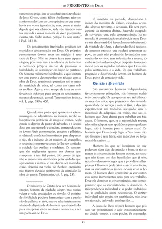 os PRESENTES de Deus 
43 
ramente na graça que se vos ofereceu na revelação 
de Jesus Cristo, como filhos obedientes, não vos 
conformando com as concupiscências que antes 
havia em vossa ignorância; mas, como é santo 
Aquele que vos chamou, sede vós também san-tos 
em toda a vossa maneira de viver, porquanto 
escrito está: Sede santos, porque Eu sou santo.” 
I Ped. 1:13-16. 
Os pensamentos irrefreados precisam ser 
reunidos e concentrados em Deus. Os próprios 
pensamentos devem estar em sujeição à von-tade 
de Deus. Não se devem fazer nem esperar 
elogios; pois isto tem a tendência de fomentar 
a confiança própria em vez de promover a 
humildade; de corromper em lugar de purificar. 
Os homens realmente habilitados, e que sentem 
ter uma parte a desempenhar em relação com a 
obra de Deus, sentir-se-ão premidos sob o senso 
da santidade da obra, tal como um carro sob 
os molhos. Agora, eis o tempo de fazer os mais 
fervorosos esforços para vencer os sentimentos 
naturais do coração carnal. Testemunhos Seletos, 
vol. 1, págs. 399 e 400. 
__________ 
Quando um pastor que apresenta a solene 
mensagem de advertência ao mundo, recebe as 
hospitaleiras gentilezas de amigos e irmãos, negli-gencia 
os deveres de pastor do rebanho, e é descui-doso 
em seu exemplo e conduta, entretendo com 
os jovens fúteis conversações, gracejos e pilhérias, 
e relatando anedotas humorísticas para despertar 
o riso, ele é indigno de ser ministro do evangelho, 
e necessita converter-se antes de lhe ser confiado 
o cuidado das ovelhas e cordeiros. Os pastores 
que são negligentes quanto aos deveres que 
competem a um fiel pastor, dão provas de que 
não se encontram santificados pelas verdades que 
apresentam a outros, e não devem ser mantidos 
como obreiros na vinha do Senhor, enquanto 
não tiverem elevado sentimento da santidade da 
obra do pastor. Testimonies, vol. 3, pág. 233. 
__________ 
O ministro de Cristo deve ser homem de 
oração, homem de piedade; alegre, mas nunca 
vulgar e rude, gracejador ou frívolo. O espírito 
de frivolidade pode-se harmonizar com a profis-são 
de palhaço e ator, mas se acha inteiramente 
abaixo da dignidade do homem que é escolhido 
para interpor-se entre os vivos e os mortos, e ser 
um porta-voz de Deus. 
__________ 
O mistério da piedade, desvendado à 
mente do ministro de Cristo, elevá-lo-á acima 
das alegrias terrestres e sensuais. Ele será parti-cipante 
da natureza divina, havendo escapado 
da corrupção que, pela concupiscência, há no 
mundo. A comunicação estabelecida entre Deus 
e a sua alma torná-lo-á fecundo no conhecimento 
da vontade de Deus, e desvendar-lhe-á tesouros 
de assuntos práticos que poderá apresentar ao 
povo, os quais não produzirão leviandades nem 
suscitarão sorrisos, mas solenizarão a mente, to-carão 
as cordas do coração, e despertarão o senso 
moral para os sagrados reclamos que Deus tem 
pelos sentimentos e a vida. Os que trabalham 
pregando e doutrinando devem ser homens de 
Deus, puros de coração e vida. 
Decisão e Prontidão 
São necessários homens independentes, 
fervorosamente esforçados, não homens maleá-veis 
como argila. Os que querem seu trabalho ao 
alcance das mãos, que pretendem determinada 
quantidade de serviço e salário fixo, e desejam 
experimentar um trabalho adequado sem o 
incômodo da adaptação ou treino, não são os 
homens que Deus chama para trabalhar em Sua 
causa. O homem, que, se a necessidade requer, 
não saiba adaptar suas aptidões a quase qualquer 
lugar, não é homem para o tempo atual. Os 
homens que Deus deseja ligar a Sua causa não 
são frouxos e sem fibra, sem músculos ou força 
moral de caráter. ... 
Homens há que se lisonjeiam de que 
poderiam fazer algo de grande e bom, se tão-so-mente 
as circunstâncias fossem outras, ao passo 
que não fazem uso das faculdades que já têm, 
trabalhando nos encargos que a providência lhes 
proveu. O homem pode criar suas circunstâncias, 
mas as circunstâncias nunca devem criar o ho-mem. 
O homem deve aproveitar as circunstân-cias 
como instrumentos seus para seu trabalho. 
Deve ele dominar as circunstâncias, mas jamais 
permitir que as circunstâncias o dominem. A 
independência individual e o poder individual 
são as qualidades agora necessárias. O caráter 
individual não precisa ser sacrificado, mas deve 
ser ajustado, cultivado, enobrecido. ... 
A causa de Deus requer homens que pos-sam 
ver prontamente e agir instantaneamente 
no devido tempo, e com poder. Se esperardes 
 