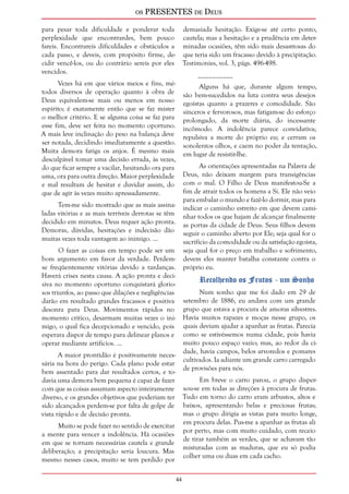 os PRESENTES de Deus 
44 
para pesar toda dificuldade e ponderar toda 
perplexidade que encontrardes, bem pouco 
fareis. Encontrareis dificuldades e obstáculos a 
cada passo, e deveis, com propósito firme, de-cidir 
vencê-los, ou do contrário sereis por eles 
vencidos. 
Vezes há em que vários meios e fins, mé-todos 
diversos de operação quanto à obra de 
Deus equivalem-se mais ou menos em nosso 
espírito; é exatamente então que se faz mister 
o melhor critério. E se alguma coisa se faz para 
esse fim, deve ser feita no momento oportuno. 
A mais leve inclinação do peso na balança deve 
ser notada, decidindo imediatamente a questão. 
Muita demora fatiga os anjos. É mesmo mais 
desculpável tomar uma decisão errada, às vezes, 
do que ficar sempre a vacilar, hesitando ora para 
uma, ora para outra direção. Maior perplexidade 
e mal resultam de hesitar e duvidar assim, do 
que de agir às vezes muito apressadamente. 
Tem-me sido mostrado que as mais assina-ladas 
vitórias e as mais terríveis derrotas se têm 
decidido em minutos. Deus requer ação pronta. 
Demoras, dúvidas, hesitações e indecisão dão 
muitas vezes toda vantagem ao inimigo. ... 
O fazer as coisas em tempo pode ser um 
bom argumento em favor da verdade. Perdem-se 
freqüentemente vitórias devido a tardanças. 
Haverá crises nesta causa. A ação pronta e deci-siva 
no momento oportuno conquistará glorio-sos 
triunfos, ao passo que dilações e negligências 
darão em resultado grandes fracassos e positiva 
desonra para Deus. Movimentos rápidos no 
momento crítico, desarmam muitas vezes o ini-migo, 
o qual fica decepcionado e vencido, pois 
esperara dispor de tempo para delinear planos e 
operar mediante artifícios. ... 
A maior prontidão é positivamente neces-sária 
na hora do perigo. Cada plano pode estar 
bem assentado para dar resultados certos, e to-davia 
uma demora bem pequena é capaz de fazer 
com que as coisas assumam aspecto inteiramente 
diverso, e os grandes objetivos que poderiam ter 
sido alcançados perdem-se por falta de golpe de 
vista rápido e de decisão pronta. 
Muito se pode fazer no sentido de exercitar 
a mente para vencer a indolência. Há ocasiões 
em que se tornam necessárias cautela e grande 
deliberação; a precipitação seria loucura. Mas 
mesmo nesses casos, muito se tem perdido por 
demasiada hesitação. Exige-se até certo ponto, 
cautela; mas a hesitação e a prudência em deter-minadas 
ocasiões, têm sido mais desastrosas do 
que teria sido um fracasso devido à precipitação. 
Testimonies, vol. 3, págs. 496-498. 
__________ 
Alguns há que, durante algum tempo, 
são bem-sucedidos na luta contra seus desejos 
egoístas quanto a prazeres e comodidade. São 
sinceros e fervorosos, mas fatigam-se do esforço 
prolongado, da morte diária, do incessante 
incômodo. A indolência parece convidativa; 
repulsiva a morte do próprio eu; e cerram os 
sonolentos olhos, e caem no poder da tentação, 
em lugar de resistir-lhe. 
As orientações apresentadas na Palavra de 
Deus, não deixam margem para transigências 
com o mal. O Filho de Deus manifestou-Se a 
fim de atrair todos os homens a Si. Ele não veio 
para embalar o mundo e fazê-lo dormir, mas para 
indicar o caminho estreito em que devem cami-nhar 
todos os que hajam de alcançar finalmente 
as portas da cidade de Deus. Seus filhos devem 
seguir o caminho aberto por Ele; seja qual for o 
sacrifício da comodidade ou da satisfação egoísta, 
seja qual for o preço em trabalho e sofrimento, 
devem eles manter batalha constante contra o 
próprio eu. 
Recolhendo os Frutos - um Sonho 
Num sonho que me foi dado em 29 de 
setembro de 1886, eu andava com um grande 
grupo que estava a procura de amoras silvestres. 
Havia muitos rapazes e moças nesse grupo, os 
quais deviam ajudar a apanhar as frutas. Parecia 
como se estivéssemos numa cidade, pois havia 
muito pouco espaço vazio; mas, ao redor da ci-dade, 
havia campos, belos arvoredos e pomares 
cultivados. Ia adiante um grande carro carregado 
de provisões para nós. 
Em breve o carro parou, o grupo disper-sou- 
se em todas as direções à procura de frutas. 
Tudo em torno do carro eram arbustos, altos e 
baixos, apresentando belas e preciosas frutas; 
mas o grupo dirigia as vistas para muito longe, 
em procura delas. Pus-me a apanhar as frutas ali 
por perto, mas com muito cuidado, com receio 
de tirar também as verdes, que se achavam tão 
misturadas com as maduras, que eu só podia 
colher uma ou duas em cada cacho. 
 