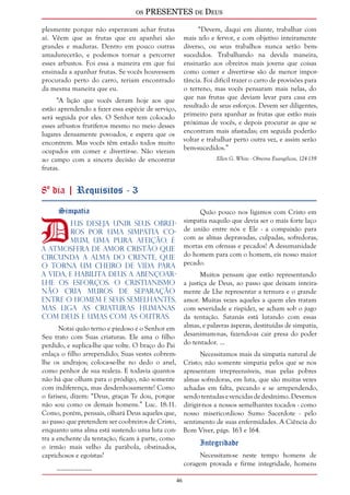 os PRESENTES de Deus 
46 
plesmente porque não esperavam achar frutas 
aí. Vêem que as frutas que eu apanhei são 
grandes e maduras. Dentro em pouco outras 
amadurecerão, e podemos tornar a percorrer 
esses arbustos. Foi essa a maneira em que fui 
ensinada a apanhar frutas. Se vocês houvessem 
procurado perto do carro, teriam encontrado 
da mesma maneira que eu. 
“A lição que vocês deram hoje aos que 
estão aprendendo a fazer essa espécie de serviço, 
será seguida por eles. O Senhor tem colocado 
esses arbustos frutíferos mesmo no meio desses 
lugares densamente povoados, e espera que os 
encontrem. Mas vocês têm estado todos muito 
ocupados em comer e divertir-se. Não vieram 
ao campo com a sincera decisão de encontrar 
frutas. 
“Devem, daqui em diante, trabalhar com 
mais zelo e fervor, e com objetivo inteiramente 
diverso, ou seus trabalhos nunca serão bem-sucedidos. 
Trabalhando na devida maneira, 
ensinarão aos obreiros mais jovens que coisas 
como comer e divertir-se são de menor impor-tância. 
Foi difícil trazer o carro de provisões para 
o terreno, mas vocês pensaram mais nelas, do 
que nas frutas que deviam levar para casa em 
resultado de seus esforços. Devem ser diligentes, 
primeiro para apanhar as frutas que estão mais 
próximas de vocês, e depois procurar as que se 
encontram mais afastadas; em seguida poderão 
voltar e trabalhar perto outra vez, e assim serão 
bem-sucedidos.” 
Ellen G. White - Obreiros Evangélicos, 124-139 
8º dia | Requisitos - 3 
DSimpatia eus deseja unir Seus obrei-ros 
por uma simpatia co-mum, 
uma pura afeição. É 
a atmosfera de amor cristão que 
circunda a alma do crente, que 
o torna um cheiro de vida para 
a vida, e habilita Deus a abençoar-lhe 
os esforços. O cristianismo 
não cria muros de separação 
entre o homem e seus semelhantes, 
mas liga as criaturas humanas 
com Deus e umas com as outras. 
Notai quão terno e piedoso é o Senhor em 
Seu trato com Suas criaturas. Ele ama o filho 
perdido, e suplica-lhe que volte. O braço do Pai 
enlaça o filho arrependido; Suas vestes cobrem-lhe 
os andrajos; coloca-se-lhe no dedo o anel, 
como penhor de sua realeza. E todavia quantos 
não há que olham para o pródigo, não somente 
com indiferença, mas desdenhosamente! Como 
o fariseu, dizem: “Deus, graças Te dou, porque 
não sou como os demais homens.” Luc. 18:11. 
Como, porém, pensais, olhará Deus aqueles que, 
ao passo que pretendem ser coobreiros de Cristo, 
enquanto uma alma está sustendo uma luta con-tra 
a enchente da tentação, ficam à parte, como 
o irmão mais velho da parábola, obstinados, 
caprichosos e egoístas? 
__________ 
Quão pouco nos ligamos com Cristo em 
simpatia naquilo que devia ser o mais forte laço 
de união entre nós e Ele - a compaixão para 
com as almas depravadas, culpadas, sofredoras, 
mortas em ofensas e pecados! A desumanidade 
do homem para com o homem, eis nosso maior 
pecado. 
Muitos pensam que estão representando 
a justiça de Deus, ao passo que deixam inteira-mente 
de Lhe representar a ternura e o grande 
amor. Muitas vezes aqueles a quem eles tratam 
com severidade e rispidez, se acham sob o jugo 
da tentação. Satanás está lutando com essas 
almas, e palavras ásperas, destituídas de simpatia, 
desanimam-nas, fazendo-as cair presa do poder 
do tentador. ... 
Necessitamos mais da simpatia natural de 
Cristo; não somente simpatia pelos que se nos 
apresentam irrepreensíveis, mas pelas pobres 
almas sofredoras, em luta, que são muitas vezes 
achadas em falta, pecando e se arrependendo, 
sendo tentadas e vencidas de desânimo. Devemos 
dirigir-nos a nossos semelhantes tocados - como 
nosso misericordioso Sumo Sacerdote - pelo 
sentimento de suas enfermidades. A Ciência do 
Bom Viver, págs. 163 e 164. 
Integridade 
Necessitam-se neste tempo homens de 
coragem provada e firme integridade, homens 
 