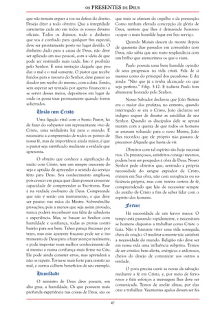 os PRESENTES de Deus 
47 
que não temam erguer a voz na defesa do direito. 
Desejo dizer a todo obreiro: Que a integridade 
caracterize cada ato em todos os vossos deveres 
oficiais. Todos os dízimos, todo o dinheiro 
que vos é confiado para qualquer fim especial, 
deve ser prontamente posto no lugar devido. O 
dinheiro dado para a causa de Deus, não deve 
ser aplicado em uso pessoal, com a idéia de que 
pode ser restituído mais tarde. Isto é proibido 
pelo Senhor. É uma tentação daquele que pro-duz 
o mal e o mal somente. O pastor que recebe 
fundos para o tesouro do Senhor, deve passar ao 
doador um recibo do mesmo, com a data. Então, 
sem esperar ser tentado por aperto financeiro a 
se servir desses meios, deposite-os em lugar de 
onde os possa tirar prontamente quando forem 
solicitados. 
União com Cristo 
Uma ligação vital com o Sumo Pastor, há 
de fazer do subpastor um representante vivo de 
Cristo, uma verdadeira luz para o mundo. É 
necessária a compreensão de todos os pontos de 
nossa fé, mas de importância ainda maior, é que 
o pastor seja santificado mediante a verdade que 
apresenta. 
O obreiro que conhece a significação da 
união com Cristo, tem um sempre crescente de-sejo 
e aptidão de apreender o sentido do serviço 
feito para Deus. Seu conhecimento amplia-se; 
pois crescer em graça quer dizer possuir crescente 
capacidade de compreender as Escrituras. Esse 
é na verdade coobreiro de Deus. Compreende 
que não é senão um instrumento, e que deve 
ser passivo nas mãos do Mestre. Sobrevêm-lhe 
provações; pois a menos que seja assim provado, 
nunca poderá reconhecer sua falta de sabedoria 
e experiência. Mas, se buscar ao Senhor com 
humildade e confiança, todas as provas contri-buirão 
para seu bem. Talvez pareça fracassar por 
vezes, mas esse aparente fracasso pode ser o ins-trumento 
de Deus para o fazer avançar realmente, 
e pode importar num melhor conhecimento de 
si mesmo e numa confiança mais firme no Céu. 
Ele pode ainda cometer erros, mas aprenderá a 
não os repetir. Torna-se mais forte para resistir ao 
mal, e outros colhem benefícios de seu exemplo. 
Humildade 
O ministro de Deus deve possuir, em 
alto grau, a humildade. Os que possuem mais 
profunda experiência nas coisas de Deus, são os 
que mais se afastam do orgulho e da presunção. 
Como tenham elevada concepção da glória de 
Deus, sentem que lhes é demasiado honroso 
ocupar o mais humilde lugar em Seu serviço. 
Quando Moisés desceu do monte depois 
de quarenta dias passados em comunhão com 
Deus, não sabia que seu rosto resplandecia com 
um brilho que atemorizava os que o viam. 
Paulo possuía uma bem humilde opinião 
de seus progressos na vida cristã. Fala de si 
mesmo como do principal dos pecadores. E diz 
ainda: “Não que já a tenha alcançado ou que 
seja perfeito.” Filip. 3:12. E todavia Paulo fora 
altamente honrado pelo Senhor. 
Nosso Salvador declarou que João Batista 
era o maior dos profetas; no entanto, quando 
interrogado se era o Cristo, João declarou ser 
indigno sequer de desatar as sandálias de seu 
Senhor. Quando os discípulos dele se aproxi-maram 
com a queixa de que todos os homens 
se estavam voltando para o novo Mestre, João 
lhes recordou que ele próprio não passava de 
precursor dAquele que havia de vir. 
Obreiros com tal espírito são hoje necessá-rios. 
Os presunçosos, satisfeitos consigo mesmos, 
podem bem ser poupados à obra de Deus. Nosso 
Senhor pede obreiros que, sentindo a própria 
necessidade do sangue expiador de Cristo, 
entrem em Sua obra, não com arrogância ou su-ficiência 
própria, mas com inteira certeza de fé, 
compreendendo que hão de necessitar sempre 
do auxílio de Cristo a fim de saber lidar com o 
espírito dos homens. 
Fervor 
Há necessidade de um fervor maior. O 
tempo está passando rapidamente, e necessitam-se 
homens dispostos a trabalhar como Cristo o 
fazia. Não é bastante viver uma vida sossegada, 
cheia de oração. O meditar somente não satisfará 
a necessidade do mundo. Religião não deve ser 
em nossa vida uma influência subjetiva. Temos 
de ser cristãos bem alerta, enérgicos e ardorosos, 
cheios do desejo de comunicar aos outros a 
verdade. 
O povo precisa ouvir as novas da salvação 
mediante a fé em Cristo, e, por meio de fervo-rosos 
e fiéis esforços a mensagem lhes deve ser 
comunicada. Temos de anelar almas, por elas 
orar e trabalhar. Veementes apelos devem ser fei- 
 